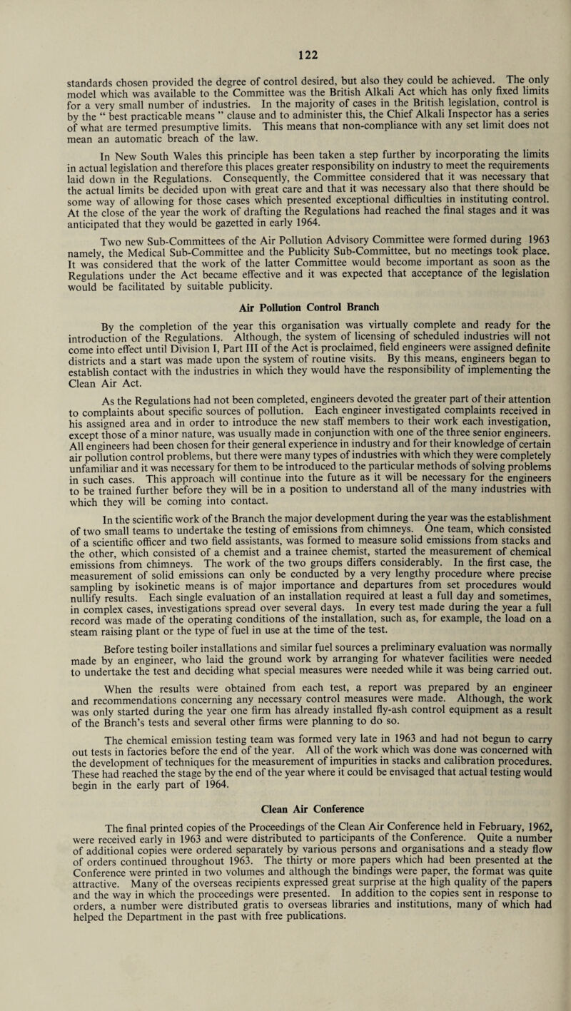 standards chosen provided the degree of control desired, but also they could be achieved. The only model which was available to the Committee was the British Alkali Act which has only fixed limits for a very small number of industries. In the majority of cases in the British legislation, control is by the “ best practicable means ” clause and to administer this, the Chief Alkali Inspector has a series of what are termed presumptive limits. This means that non-compliance with any set limit does not mean an automatic breach of the law. In New South Wales this principle has been taken a step further by incorporating the limits in actual legislation and therefore this places greater responsibility on industry to meet the requirements laid down in the Regulations. Consequently, the Committee considered that it was necessary that the actual limits be decided upon with great care and that it was necessary also that there should be some way of allowing for those cases which presented exceptional difficulties in instituting control. At the close of the year the work of drafting the Regulations had reached the final stages and it was anticipated that they would be gazetted in early 1964. Two new Sub-Committees of the Air Pollution Advisory Committee were formed during 1963 namely, the Medical Sub-Committee and the Publicity Sub-Committee, but no meetings took place. It was considered that the work of the latter Committee would become important as soon as the Regulations under the Act became effective and it was expected that acceptance of the legislation would be facilitated by suitable publicity. Air Pollution Control Branch By the completion of the year this organisation was virtually complete and ready for the introduction of the Regulations. Although, the system of licensing of scheduled industries will not come into effect until Division I, Part III of the Act is proclaimed, field engineers were assigned definite districts and a start was made upon the system of routine visits. By this means, engineers began to establish contact with the industries in which they would have the responsibility of implementing the Clean Air Act. As the Regulations had not been completed, engineers devoted the greater part of their attention to complaints about specific sources of pollution. Each engineer investigated complaints received in his assigned area and in order to introduce the new staff members to their work each investigation, except those of a minor nature, was usually made in conjunction with one of the three senior engineers. All engineers had been chosen for their general experience in industry and for their knowledge of certain air pollution control problems, but there were many types of industries with which they were completely unfamiliar and it was necessary for them to be introduced to the particular methods of solving problems in such cases. This approach will continue into the future as it will be necessary for the engineers to be trained further before they will be in a position to understand all of the many industries with which they will be coming into contact. In the scientific work of the Branch the major development during the year was the establishment of two small teams to undertake the testing of emissions from chimneys. One team, which consisted of a scientific officer and two field assistants, was formed to measure solid emissions from stacks and the other, which consisted of a chemist and a trainee chemist, started the measurement of chemical emissions from chimneys. The work of the two groups differs considerably. In the first case, the measurement of solid emissions can only be conducted by a very lengthy procedure where precise sampling by isokinetic means is of major importance and departures from set procedures would nullify results. Each single evaluation of an installation required at least a full day and sometimes, in complex cases, investigations spread over several days. In every test made during the year a full record was made of the operating conditions of the installation, such as, for example, the load on a steam raising plant or the type of fuel in use at the time of the test. Before testing boiler installations and similar fuel sources a preliminary evaluation was normally made by an engineer, who laid the ground work by arranging for whatever facilities were needed to undertake the test and deciding what special measures were needed while it was being carried out. When the results were obtained from each test, a report was prepared by an engineer and recommendations concerning any necessary control measures were made. Although, the work was only started during the year one firm has already installed fly-ash control equipment as a result of the Branch’s tests and several other firms were planning to do so. The chemical emission testing team was formed very late in 1963 and had not begun to carry out tests in factories before the end of the year. All of the work which was done was concerned with the development of techniques for the measurement of impurities in stacks and calibration procedures. These had reached the stage by the end of the year where it could be envisaged that actual testing would begin in the early part of 1964. Clean Air Conference The final printed copies of the Proceedings of the Clean Air Conference held in February, 1962, were received early in 1963 and were distributed to participants of the Conference. Quite a number of additional copies were ordered separately by various persons and organisations and a steady flow of orders continued throughout 1963. The thirty or more papers which had been presented at the Conference were printed in two volumes and although the bindings were paper, the format was quite attractive. Many of the overseas recipients expressed great surprise at the high quality of the papers and the way in which the proceedings were presented. In addition to the copies sent in response to orders, a number were distributed gratis to overseas libraries and institutions, many of which had helped the Department in the past with free publications.