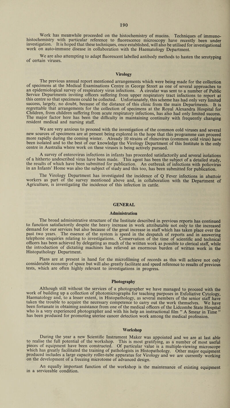Work has meanwhile proceeded on the histochemistry of mucins. Techniques of immuno- histochemistry with particular reference to fluorescence microscopy have recently been under investigation. It is hoped that these techniques, once established, will also be utilised for investigational work on auto-immune disease in collaboration with the Haematology Department. We are also attempting to adapt fluorescent labelled antibody methods to hasten the serotyping of certain viruses. Virology The previous annual report mentioned arrangements which were being made for the collection of specimens at the Medical Examinations Centre in George Street as one of several approaches to an epidemiological survey of respiratory virus infections. A circular was sent to a number of Public Service Departments inviting officers suffering from upper respiratory tract infections to report at this centre so that specimens could be collected. Unfortunately, this scheme has had only very limited success, largely, no doubt, because of the distance of this clinic from the main Departments. It is regrettable that arrangements for the collection of specimens at the Royal Alexandra Hospital for Children, from children suffering from acute respiratory infections, has also had only limited success. The major factor here has been the difficulty in maintaining continuity with frequently changing resident medical and nursing staff. We are very anxious to proceed with the investigation of the common cold viruses and several new sources of specimens are at present being explored in the hope that this programme can proceed more rapidly during the coming winter. Already 10 strains of rhinovirus (common cold virus) have been isolated and to the best of our knowledge the Virology Department of this Institute is the only centre in Australia where work on these viruses is being actively pursued. A survey of enterovirus infections in infants has proceeded satisfactorily and several isolations of a hitherto undescribed virus have been made. This agent has been the subject of a detailed study, the results of which have been submitted for publication. An outbreak of infections with poliovirus in an Infants’ Home was also the subject of study and this too, has been submitted for publication. The Virology Department has investigated the incidence of Q Fever infections in abattoir workers as part of the survey mentioned above and, in collaboration with the Department of Agriculture, is investigating the incidence of this infection in cattle. GENERAL Administration The broad administrative structure of the Institute described in previous reports has continued to function satisfactorily despite the heavy increase in work attributable not only to the increased demand for our services but also because of the great increase in staff which has taken place over the past two years. The essence of the system is speed in the despatch of reports and in answering telephone enquiries relating to investigations. Conservation of the time of scientific and technical officers has been achieved by delegating as much of the written work as possible to clerical staff, while the introduction of dictating machines has relieved an enormous burden of written work in the Histopathology Department. Plans are at present in hand for the microfilming of records as this will achieve not only considerable economy of space but will also greatly facilitate and speed reference to results of previous tests, which are often highly relevant to investigations in progress. Photography Although still without the services of a photographer we have managed to proceed with the work of building up a collection of photomicrographs for teaching purposes in Exfoliative Cytology, Haematology and, to a lesser extent, in Histopathology, as several members of the senior staff have taken the trouble to acquire the necessary competence to carry out the work themselves. We have been fortunate in obtaining assistance from one of the medical officers of the Lidcombe State Hospital who is a very experienced photographer and with his help an instructional film “ A Smear in Time ” has been produced for promoting uterine cancer detection work among the medical profession. Workshop During the year a new Scientific Instrument Maker was appointed and we are at last able to realise the full potential of the workshop. This is most gratifying, as a number of most useful pieces of equipment have been constructed. Of particular value is a multiple-viewing microscope which has greatly facilitated the training of pathologists in Histopathology. Other major equipment produced includes a large capacity roller-tube apparatus for Virology and we are currently working on the development of a freezing microtome of advanced design. An equally important function of the workshop is the maintenance of existing equipment in a serviceable condition.