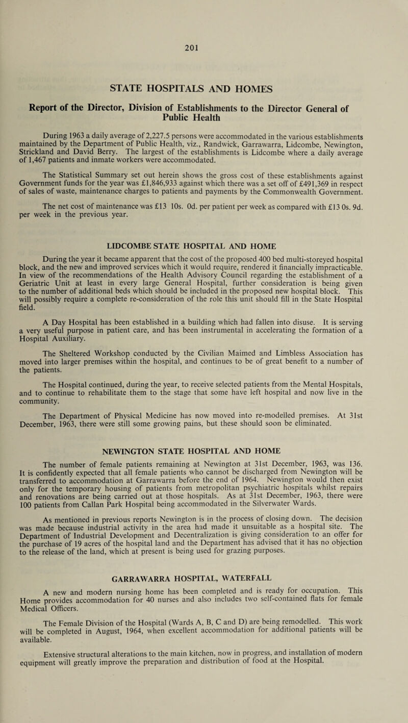 STATE HOSPITALS AND HOMES Report of the Director, Division of Establishments to the Director General of Public Health During 1963 a daily average of 2,227.5 persons were accommodated in the various establishments maintained by the Department of Public Health, viz., Randwick, Garrawarra, Lidcombe, Newington, Strickland and David Berry. The largest of the establishments is Lidcombe where a daily average of 1,467 patients and inmate workers were accommodated. The Statistical Summary set out herein shows the gross cost of these establishments against Government funds for the year was £1,846,933 against which there was a set off of £491,369 in respect of sales of waste, maintenance charges to patients and payments by the Commonwealth Government. The net cost of maintenance was £13 10s. Od. per patient per week as compared with £13 Os. 9d. per week in the previous year. LIDCOMBE STATE HOSPITAL AND HOME During the year it became apparent that the cost of the proposed 400 bed multi-storeyed hospital block, and the new and improved services which it would require, rendered it financially impracticable. In view of the recommendations of the Health Advisory Council regarding the establishment of a Geriatric Unit at least in every large General Hospital, further consideration is being given to the number of additional beds which should be included in the proposed new hospital block. This will possibly require a complete re-consideration of the role this unit should fill in the State Hospital field. A Day Hospital has been established in a building which had fallen into disuse. It is serving a very useful purpose in patient care, and has been instrumental in accelerating the formation of a Hospital Auxiliary. The Sheltered Workshop conducted by the Civilian Maimed and Limbless Association has moved into larger premises within the hospital, and continues to be of great benefit to a number of the patients. The Hospital continued, during the year, to receive selected patients from the Mental Hospitals, and to continue to rehabilitate them to the stage that some have left hospital and now live in the community. The Department of Physical Medicine has now moved into re-modeiled premises. At 31st December, 1963, there were still some growing pains, but these should soon be eliminated. NEWINGTON STATE HOSPITAL AND HOME The number of female patients remaining at Newington at 31st December, 1963, was 136. It is confidently expected that all female patients who cannot be discharged from Newington will be transferred to accommodation at Garrawarra before the end of 1964. Newington would then exist only for the temporary housing of patients from metropolitan psychiatric hospitals whilst repairs and renovations are being carried out at those hospitals. As at 31st December, 1963, there were 100 patients from Callan Park Hospital being accommodated in the Silverwater Wards. As mentioned in previous reports Newington is in the process of closing down. The decision was made because industrial activity in the area had made it unsuitable as a hospital site. The Department of Industrial Development and Decentralization is giving consideration to an offer for the purchase of 19 acres of the hospital land and the Department has advised that it has no objection to the release of the land, which at present is being used for grazing purposes. GARRAWARRA HOSPITAL, WATERFALL A new and modern nursing home has been completed and is ready for occupation. This Home provides accommodation for 40 nurses and also includes two self-contained flats for female Medical Officers. The Female Division of the Hospital (Wards A, B, C and D) are being remodelled. This work will be completed in August, 1964, when excellent accommodation for additional patients will be available. Extensive structural alterations to the main kitchen, now in progress, and installation of modern equipment will greatly improve the preparation and distribution of food at the Hospital.