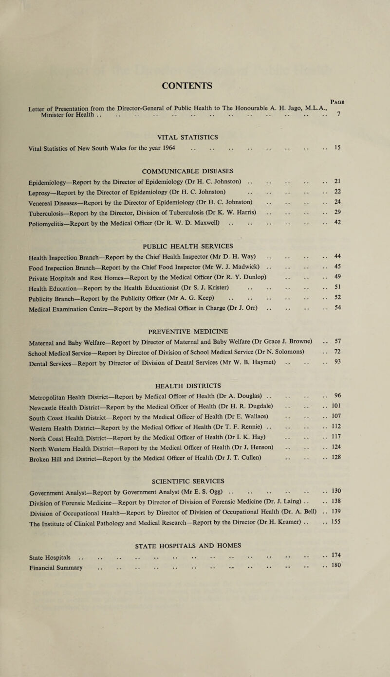 CONTENTS Page Letter of Presentation from the Director-General of Public Health to The Honourable A. H. Jago, M.L.A., Minister for Health .. .. .. .. .. .. .. .. .. .. • • • • • • 7 VITAL STATISTICS Vital Statistics of New South Wales for the year 1964 . 15 COMMUNICABLE DISEASES Epidemiology—Report by the Director of Epidemiology (Dr H. C. Johnston).21 Leprosy—Report by the Director of Epidemiology (Dr H. C. Johnston) .22 Venereal Diseases—Report by the Director of Epidemiology (Dr H. C. Johnston) .24 Tuberculosis—Report by the Director, Division of Tuberculosis (Dr K. W. Harris).29 Poliomyelitis—Report by the Medical Officer (Dr R. W. D. Maxwell) .. .. .. .. .. .. 42 PUBLIC HEALTH SERVICES Health Inspection Branch—Report by the Chief Health Inspector (Mr D. H. Way).44 Food Inspection Branch—Report by the Chief Food Inspector (Mr W. J. Madwick).45 Private Hospitals and Rest Homes—Report by the Medical Officer (Dr R. Y. Dunlop) .49 Health Education—Report by the Health Educationist (Dr S. J. Krister) .51 Publicity Branch—Report by the Publicity Officer (Mr A. G. Keep) .52 Medical Examination Centre—Report by the Medical Officer in Charge (Dr J. Orr).54 PREVENTIVE MEDICINE Maternal and Baby Welfare—Report by Director of Maternal and Baby Welfare (Dr Grace J. Browne) .. 57 School Medical Service—Report by Director of Division of School Medical Service (Dr N. Solomons) .. 72 Dental Services—Report by Director of Division of Dental Services (Mr W. B. Haymet).93 HEALTH DISTRICTS Metropolitan Health District—Report by Medical Officer of Health (Dr A. Douglas).96 Newcastle Health District—Report by the Medical Officer of Health (Dr H. R. Dugdale) .101 South Coast Health District—Report by the Medical Officer of Health (Dr E. Wallace) .107 Western Health District—Report by the Medical Officer of Health (Dr T. F. Rennie).112 North Coast Health District—Report by the Medical Officer of Health (Dr I. K. Hay) 117 North Western Health District—Report by the Medical Officer of Health (Dr J. Henson) .124 Broken Hill and District—Report by the Medical Officer of Health (Dr J. T. Cullen) .128 SCIENTIFIC SERVICES Government Analyst—Report by Government Analyst (Mr E. S. Ogg).130 Division of Forensic Medicine—Report by Director of Division of Forensic Medicine (Dr. J. Laing) .. .. 138 Division of Occupational Health—Report by Director of Division of Occupational Health (Dr. A. Bell) .. 139 The Institute of Clinical Pathology and Medical Research—Report by the Director (Dr H. Kramer) .. .. 155 STATE HOSPITALS AND HOMES State Hospitals .. .. .. . • •• •• •• •• •• •• •• •• ••  ^ 180 Financial Summary