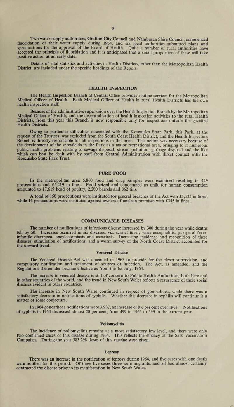 Two water supply authorities, Grafton City Council and Nambucca Shire Council, commenced fluoridation of their water supply during 1964, and six local authorities submitted plans and specifications for the approval of the Board of Health. Quite a number of rural authorities have accepted the principle of fluoridation and it is anticipated that a small proportion of these will take positive action at an early date. Details of vital statistics and activities in Health Districts, other than the Metropolitan Health District, are included under the specific headings of the Report. HEALTH INSPECTION The Health Inspection Branch at Central Office provides routine services for the Metropolitan Medical Officer of Health. Each Medical Officer of Health in rural Health Districts has his own health inspection staff. Because of the administrative supervision over the Health Inspection Branch by the Metropolitan Medical Officer of Health, and the decentralisation of health inspection activities to the rural Health Districts, from this year this Branch is now responsible only for inspections outside the gazetted Health Districts. Owing to particular difficulties associated with the Koscuisko State Park, this Park, at the request of the Trustees, was excluded from the South Coast Health District, and the Health Inspection Branch is directly responsible for all inspections in this area. This action was necessary because of the development of the snowfields in the Park as a major recreational area, bringing to it numerous public health problems relating to sewage disposal, stream pollution, garbage disposal and the like which can best be dealt with by staff from Central Administration with direct contact with the Koscuisko State Park Trust. PURE FOOD In the metropolitan area 5,860 food and drug samples were examined resulting in 449 prosecutions and £5,419 in fines. Food seized and condemned as unfit for human consumption amounted to 17,619 head of poultry, 2,280 barrels and 862 tins. A total of 158 prosecutions were instituted for general breaches of the Act with £1,533 in fines; while 16 prosecutions were instituted against owners of unclean premises with £345 in fines. COMMUNICABLE DISEASES The number of notifications of infectious disease increased by 300 during the year while deaths fell by 50. Increases occurred in six diseases, viz. scarlet fever, virus encephalitis, puerperal fever, infantile diarrhoea, ancylostomiasis and ascariasis. Increasing incidence and recognition of these diseases, stimulation of notifications, and a worm survey of the North Coast District accounted for the upward trend. Venereal Disease The Venereal Disease Act was amended in 1963 to provide for the closer supervision, and compulsory notification and treatment of sources of infection. The Act, as amended, and the Regulations thereunder became effective as from the 1st July, 1964. The increase in venereal disease is still of concern to Public Health Authorities, both here and in other countries of the world, and the trend in New South Wales reflects a resurgence of these social diseases evident in other countries. The increase in New South Wales continued in respect of gonorrhoea, while there was a satisfactory decrease in notifications of syphilis. Whether this decrease in syphilis will continue is a matter of some conjecture. In 1964 gonorrhoea notifications were 3,937, an increase of 8-6 percent over 1963. Notifications of syphilis in 1964 decreased almost 20 per cent, from 499 in 1963 to 399 in the current year. Poliomyelitis The incidence of poliomyelitis remains at a most satisfactory low level, and there were only two confirmed cases of this disease during 1964. This reflects the efficacy of the Salk Vaccination Campaign. During the year 583,298 doses of this vaccine were given. Leprosy There was an increase in the notification of leprosy during 1964, and five cases with one death were notified for this period. Of these five cases three were migrants, and all had almost certainly contracted the disease prior to its manifestation in New South Wales.