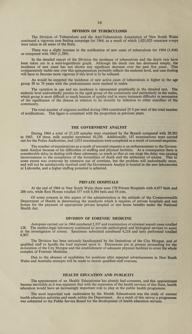 DIVISION OF TUBERCULOSIS The Division of Tuberculosis and the Anti-Tuberculosis Association of New South Wales continued a vigorous case finding campaign for 1964, as a result of which 1,021,025 minature x-rays were taken in all areas of the State. There was a slight increase in the notification of new cases of tuberculosis for 1964 (1,416) as compared with 1963 (1,389). In the detailed report of the Division the incidence of tuberculosis and the death rate have been taken out in a semi-logarithmic graph. Although the death rate has decreased steeply, the incidence of new cases has not shown any significant decrease over the past five years. This comparatively stable rate over this quinquennium probably reflects the endemic level, and case finding will have to become more vigorous if this level is to be reduced. As would be expected the incidence of new active cases of tuberculosis is higher in the age group 50 to 70 years with the predominance most marked in males. The variation in age and sex incidence is represented graphically in the detailed text. The endemic level undoubtedly persists in the aged group of the community and particularly in the males, which group is most difficult to reach because of apathy and in many instances difficulty in persuasion of the significance of the disease in relation to its transfer by infection to other members of the community. The total number of migrants notified during 1964 constituted 25-5 per cent of the total number of notifications. This figure is consistent with the proportion in previous years. THE GOVERNMENT ANALYST During 1964 a total of 27,129 samples were examined by the Branch compared with 28,503 in 1963. Of these, milk samples numbered 10,230. Additionally, 147 examinations were carried out for the Police Authorities, and 1,033 examinations were completed as a result of coronial enquiries. The number of examinations as a result of coronial requests is an embarrassment to the Govern¬ ment Analyst because of his difficulties of staffing and physical facilities. As a consequence there is considerable delay in dealing with these references, so much so that at one stage the delay was causing inconvenience to the completion of the formalities of death and the settlement of estates. This to some extent was overcome by extensive use of overtime, but the problem will undoubtedly recur, and will not be satisfactorily resolved until the Government Analyst is located in the new laboratories at Lidcombe, and a higher staffing potential is achieved. PRIVATE HOSPITALS At the end of 1964 in New South Wales there were 178 Private Hospitals with 4,477 beds and 266 cots, while Rest Homes totalled 337 with 8,584 beds and 55 cots. Of some concern in this aspect of the administration is the attitude of the Commonwealth Department of Health in determining the standards which it requires of private hospitals and rest homes for the payment of appropriate private hospital or rest home benefits under the National Health Act. DIVISION OF FORENSIC MEDICINE Autopsies carried out in 1964 numbered 2,337 and examination of criminal assault cases totalled 128. The medico-legal laboratory continued to provide pathological and biological services to assist in the investigation of crimes. Specimens submitted numbered 4,218 and tests performed totalled 6,907. The Division has been seriously handicapped by the limitations of the City Morgue, and of qualified staff to handle the load imposed upon it. Discussions are at present proceeding for the re-location of the City Morgue and the establishment of adequate physical facilities to cover the whole complex of Forensic Medicine. Due to the absence of candidates for positions after repeated advertisements in New South Wales and Australia attempts will be made to recruit qualified staff overseas. HEALTH EDUCATION AND PUBLICITY The appointment of an Health Educationist has already had comment, and this appointment became inevitable as it was apparent that with the expansion of the health services of this State, health education would have an increasingly important role to play in the public health programme. The most important task undertaken by the Health Educationist was the study of current health education activities and needs within the Department. As a result of this survey a programme was submitted to the Public Service Board for the development of health education services.