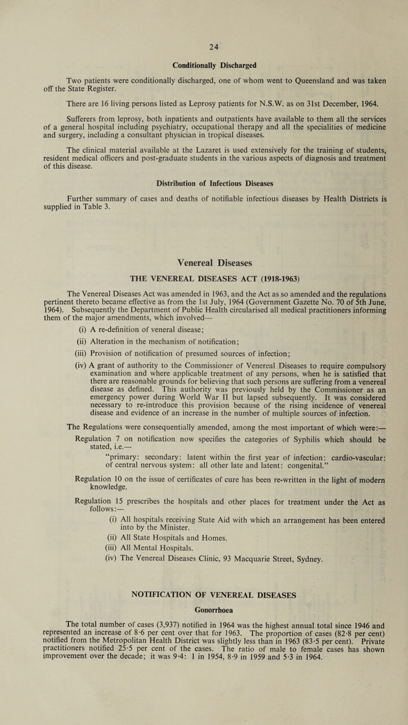 Conditionally Discharged Two patients were conditionally discharged, one of whom went to Queensland and was taken off the State Register. There are 16 living persons listed as Leprosy patients for N.S.W. as on 31st December, 1964. Sufferers from leprosy, both inpatients and outpatients have available to them all the services of a general hospital including psychiatry, occupational therapy and all the specialities of medicine and surgery, including a consultant physician in tropical diseases. The clinical material available at the Lazaret is used extensively for the training of students, resident medical officers and post-graduate students in the various aspects of diagnosis and treatment of this disease. Distribution of Infectious Diseases Further summary of cases and deaths of notifiable infectious diseases by Health Districts is supplied in Table 3. Venereal Diseases THE VENEREAL DISEASES ACT (1918-1963) The Venereal Diseases Act was amended in 1963, and the Act as so amended and the regulations pertinent thereto became effective as from the 1st July, 1964 (Government Gazette No. 70 of 5th June, 1964). Subsequently the Department of Public Health circularised all medical practitioners informing them of the major amendments, which involved— (i) A re-definition of veneral disease; (ii) Alteration in the mechanism of notification; (iii) Provision of notification of presumed sources of infection; (iv) A grant of authority to the Commissioner of Venereal Diseases to require compulsory examination and where applicable treatment of any persons, when he is satisfied that there are reasonable grounds for believing that such persons are suffering from a venereal disease as defined. This authority was previously held by the Commissioner as an emergency power during World War II but lapsed subsequently. It was considered necessary to re-introduce this provision because of the rising incidence of venereal disease and evidence of an increase in the number of multiple sources of infection. The Regulations were consequentially amended, among the most important of which were:— Regulation 7 on notification now specifies the categories of Syphilis which should be stated, i.e.— “primary: secondary: latent within the first year of infection: cardio-vascular: of central nervous system: all other late and latent: congenital.” Regulation 10 on the issue of certificates of cure has been re-written in the light of modern knowledge. Regulation 15 prescribes the hospitals and other places for treatment under the Act as follows:— (i) All hospitals receiving State Aid with which an arrangement has been entered into by the Minister. (ii) All State Hospitals and Homes. (iii) All Mental Hospitals. (iv) The Venereal Diseases Clinic, 93 Macquarie Street, Sydney. NOTIFICATION OF VENEREAL DISEASES Gonorrhoea The total number of cases (3,937) notified in 1964 was the highest annual total since 1946 and represented an increase of 8-6 per cent over that for 1963. The proportion of cases (82-8 per cent) notified from the Metropolitan Health District was slightly less than in 1963 (83-5 per cent). Private practitioners notified 25-5 per cent of the cases. The ratio of male to female cases has shown improvement over the decade; it was 9-4: 1 in 1954, 8-9 in 1959 and 5-3 in 1964.