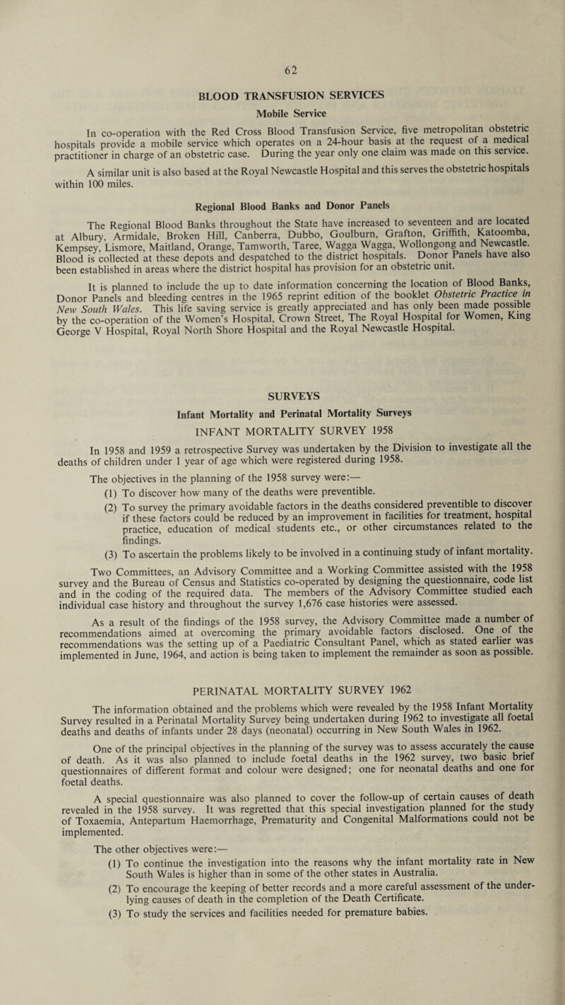BLOOD TRANSFUSION SERVICES Mobile Service In co-operation with the Red Cross Blood Transfusion Service, five metropolitan obstetric hospitals provide a mobile service which operates on a 24-hour basis at the request of a medical practitioner in charge of an obstetric case. During the year only one claim was made on this service. A similar unit is also based at the Royal Newcastle Hospital and this serves the obstetric hospitals within 100 miles. Regional Blood Banks and Donor Panels The Regional Blood Banks throughout the State have increased to seventeen and are located at Albury, Armidale, Broken Hill, Canberra, Dubbo, Goulburn, Grafton, Griffith, Katoomba, Kempsey, Lismore, Maitland, Orange, Tamworth, Taree, Wagga Wagga, Wollongong and Newcastle. Blood is collected at these depots and despatched to the district hospitals. Donor Panels have also been established in areas where the district hospital has provision for an obstetric unit. It is planned to include the up to date information concerning the location of Blood Banks, Donor Panels and bleeding centres in the 1965 reprint edition of the booklet Obstetric Practice in New South Wales. This life saving service is greatly appreciated and has only been made possible by the co-operation of the Women’s Hospital, Crown Street, The Royal Hospital for Women, King George V Hospital, Royal North Shore Hospital and the Royal Newcastle Hospital. SURVEYS Infant Mortality and Perinatal Mortality Surveys INFANT MORTALITY SURVEY 1958 In 1958 and 1959 a retrospective Survey was undertaken by the Division to investigate all the deaths of children under 1 year of age which were registered during 1958. The objectives in the planning of the 1958 survey were:— (1) To discover how many of the deaths were preventible. (2) To survey the primary avoidable factors in the deaths considered preventible to discover if these factors could be reduced by an improvement in facilities for treatment, hospital practice, education of medical students etc., or other circumstances related to the findings. (3) To ascertain the problems likely to be involved in a continuing study of infant mortality. Two Committees, an Advisory Committee and a Working Committee assisted with the 1958 survey and the Bureau of Census and Statistics co-operated by designing the questionnaire, code list and in the coding of the required data. The members of the Advisory Committee studied each individual case history and throughout the survey 1,676 case histories were assessed. As a result of the findings of the 1958 survey, the Advisory Committee made a number of recommendations aimed at overcoming the primary avoidable factors disclosed. One of the recommendations was the setting up of a Paediatric Consultant Panel, which as stated earlier was implemented in June, 1964, and action is being taken to implement the remainder as soon as possible. PERINATAL MORTALITY SURVEY 1962 The information obtained and the problems which were revealed by the 1958 Infant Mortality Survey resulted in a Perinatal Mortality Survey being undertaken during 1962 to investigate all foetal deaths and deaths of infants under 28 days (neonatal) occurring in New South Wales in 1962. One of the principal objectives in the planning of the survey was to assess accurately the cause of death. As it was also planned to include foetal deaths in the 1962 survey, two basic brief questionnaires of different format and colour were designed; one for neonatal deaths and one for foetal deaths. A special questionnaire was also planned to cover the follow-up of certain causes of death revealed in the 1958 survey. It was regretted that this special investigation planned for the study of Toxaemia, Antepartum Haemorrhage, Prematurity and Congenital Malformations could not be implemented. The other objectives were:— (1) To continue the investigation into the reasons why the infant mortality rate in New South Wales is higher than in some of the other states in Australia. (2) To encourage the keeping of better records and a more careful assessment of the under¬ lying causes of death in the completion of the Death Certificate. (3) To study the services and facilities needed for premature babies.