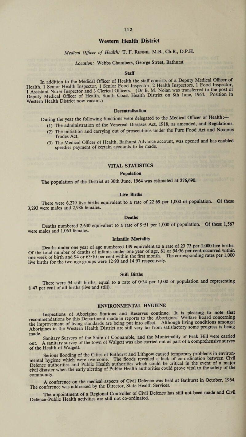 Western Health District Medical Officer of Health: T. F. Rennie, M.B., Ch.B., D.P.H. Location: Webbs Chambers, George Street, Bathurst Staff In addition to the Medical Officer of Health the staff consists of a Deputy Medical Officer of Health 1 Senior Health Inspector, 1 Senior Food Inspector, 2 Health Inspectors, 1 Food Inspector, 1 Assistant Nurse Inspector and 3 Clerical Officers. (Dr B. M. Nolan was transferred to the post of Deputy Medical Officer of Health, South Coast Health District on 8th June, 1964. Position in Western Health District now vacant.) Decentralisation During the year the following functions were delegated to the Medical Officer of Health: (1) The administration of the Venereal Diseases Act, 1918, as amended, and Regulations. (2) The initiation and carrying out of prosecutions under the Pure Food Act and Noxious Trades Act. (3) The Medical Officer of Health, Bathurst Advance account, was opened and has enabled speedier payment of certain accounts to be made. VITAL STATISTICS Population The population of the District at 30th June, 1964 was estimated at 276,690. Live Births There were 6,279 live births equivalent to a rate of 22*69 per 1,000 of population. Of these 3,293 were males and 2,986 females. Deaths Deaths numbered 2,630 equivalent to a rate of 9*51 per 1,000 of population. Of these 1,567 were males and 1,063 females. Infantile Mortality Deaths under one year of age numbered 149 equivalent to a rate of 23*73 per 1,000 live births. Of the total number of deaths of infants under one year of age, 81 or 54*36 per cent occurred within one week of birth and 94 or 63*10 per cent within the first month. The corresponding rates per 1,000 live births for the two age groups were 12*90 and 14*97 respectively. Still Births There were 94 still births, equal to a rate of 0*34 per 1,000 of population and representing 1 *47 per cent of all births (live and still). ENVIRONMENTAL HYGIENE Inspections of Aborigine Stations and Reserves continue. It is pleasing to note that recommendations by this Department made in reports to the Aborigines’ Welfare Beard concerning the improvement of living standards are being put into effect. Although living conditions amongst Aborigines in the Western Health District are still very far from satisfactory some progress is being TTlciCic • Sanitary Surveys of the Shire of Coonamble, and the Municipality of Peak Hill were carried out. A sanitary survey of the town of Walgett was also carried out as part of a comprehensive survey of the Health of Walgett. Serious flooding of the Cities of Bathurst and Lithgow caused temporary problems in environ¬ mental hygiene which were overcome. The floods revealed a lack of co-ordination between Civil Defence authorities and Public Health authorities which could be critical in the event of a major civil disaster when the early alerting of Public Health authorities could prove vital to the safety of the community. A conference on the medical aspects of Civil Defence was held at Bathurst in October, 1964. The conference was addressed by the Director, State Health Services. The appointment of a Regional Controller of Civil Defence has still not been made and Civil Defence-Public Health activities are still not co-ordinated.