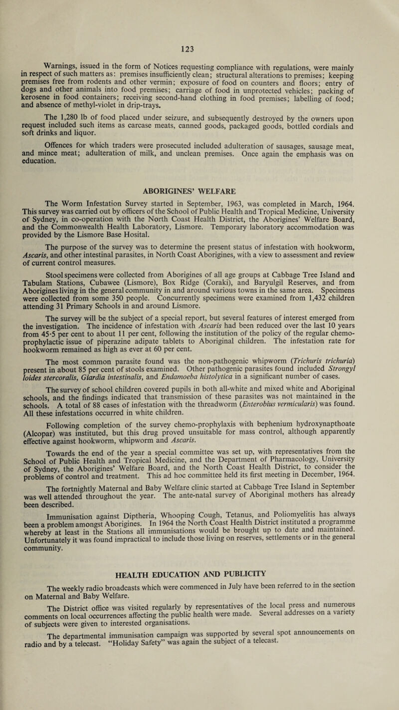 Warnings, issued in the form of Notices requesting compliance with regulations, were mainly in respect of such matters as: premises insufficiently clean; structural alterations to premises; keeping premises free from rodents and other vermin; exposure of food on counters and floors; entry of dogs and other animals into food premises; carriage of food in unprotected vehicles; packing of kerosene in food containers; receiving second-hand clothing in food premises; labelling of food; and absence of methyl-violet in drip-trays. The 1,280 lb of food placed under seizure, and subsequently destroyed by the owners upon request included such items as carcase meats, canned goods, packaged goods, bottled cordials and soft drinks and liquor. Offences for which traders were prosecuted included adulteration of sausages, sausage meat, and mince meat; adulteration of milk, and unclean premises. Once again the emphasis was on education. ABORIGINES’ WELFARE The Worm Infestation Survey started in September, 1963, was completed in March, 1964. This survey was carried out by officers of the School of Public Health and Tropical Medicine, University of Sydney, in co-operation with the North Coast Health District, the Aborigines’ Welfare Board, and the Commonwealth Health Laboratory, Lismore. Temporary laboratory accommodation was provided by the Lismore Base Hosital. The purpose of the survey was to determine the present status of infestation with hookworm, Ascaris, and other intestinal parasites, in North Coast Aborigines, with a view to assessment and review of current control measures. Stool specimens were collected from Aborigines of all age groups at Cabbage Tree Island and Tabulam Stations, Cubawee (Lismore), Box Ridge (Coraki), and Baryulgil Reserves, and from Aborigines living in the general community in and around various towns in the same area. Specimens were collected from some 350 people. Concurrently specimens were examined from 1,432 children attending 31 Primary Schools in and around Lismore. The survey will be the subject of a special report, but several features of interest emerged from the investigation. The incidence of infestation with Ascaris had been reduced over the last 10 years from 45*5 per cent to about 11 per cent, following the institution of the policy of the regular chemo- prophylactic issue of piperazine adipate tablets to Aboriginal children. The infestation rate for hookworm remained as high as ever at 60 per cent. The most common parasite found was the non-pathogenic whipworm (Trichuris trichuria) present in about 85 per cent of stools examined. Other pathogenic parasites found included Strongyl loides stercoralis, Giardia intestinalis, and Endamoeba histolytica in a significant number of cases. The survey of school children covered pupils in both all-white and mixed white and Aboriginal schools, and the findings indicated that transmission of these parasites was not maintained in the schools. A total of 88 cases of infestation with the threadworm (Enterobius vermicularis) was found. All these infestations occurred in white children. Following completion of the survey chemo-prophylaxis with bephenium hydroxynapthoate (Alcopar) was instituted, but this drug proved unsuitable for mass control, although apparently effective against hookworm, whipworm and Ascaris. Towards the end of the year a special committee was set up, with representatives from the School of Public Health and Tropical Medicine, and the Department of Pharmacology, University of Sydney, the Aborigines’ Welfare Board, and the North Coast Health District, to consider the problems of control and treatment. This ad hoc committee held its first meeting in December, 1964. The fortnightly Maternal and Baby Welfare clinic started at Cabbage Tree Island in September was well attended throughout the year. The ante-natal survey of Aboriginal mothers has already been described. Immunisation against Diptheria, Whooping Cough, Tetanus, and Poliomyelitis has always been a problem amongst Aborigines. In 1964 the North Coast Health District instituted a programme whereby at least in the Stations all immunisations would be brought up to date and maintained. Unfortunately it was found impractical to include those living on reserves, settlements or in the general community. HEALTH EDUCATION AND PUBLICITY The weekly radio broadcasts which were commenced in July have been referred to in the section on Maternal and Baby Welfare. The District office was visited regularly by representatives of the local press and numerous comments on local occurrences affecting the public health were made. Several addresses on a varie > of subjects were given to interested organisations. The departmental immunisation campaign was supported by several spot announcements on radio and by a telecast. “Holiday Safety” was again the subject of a telecast.