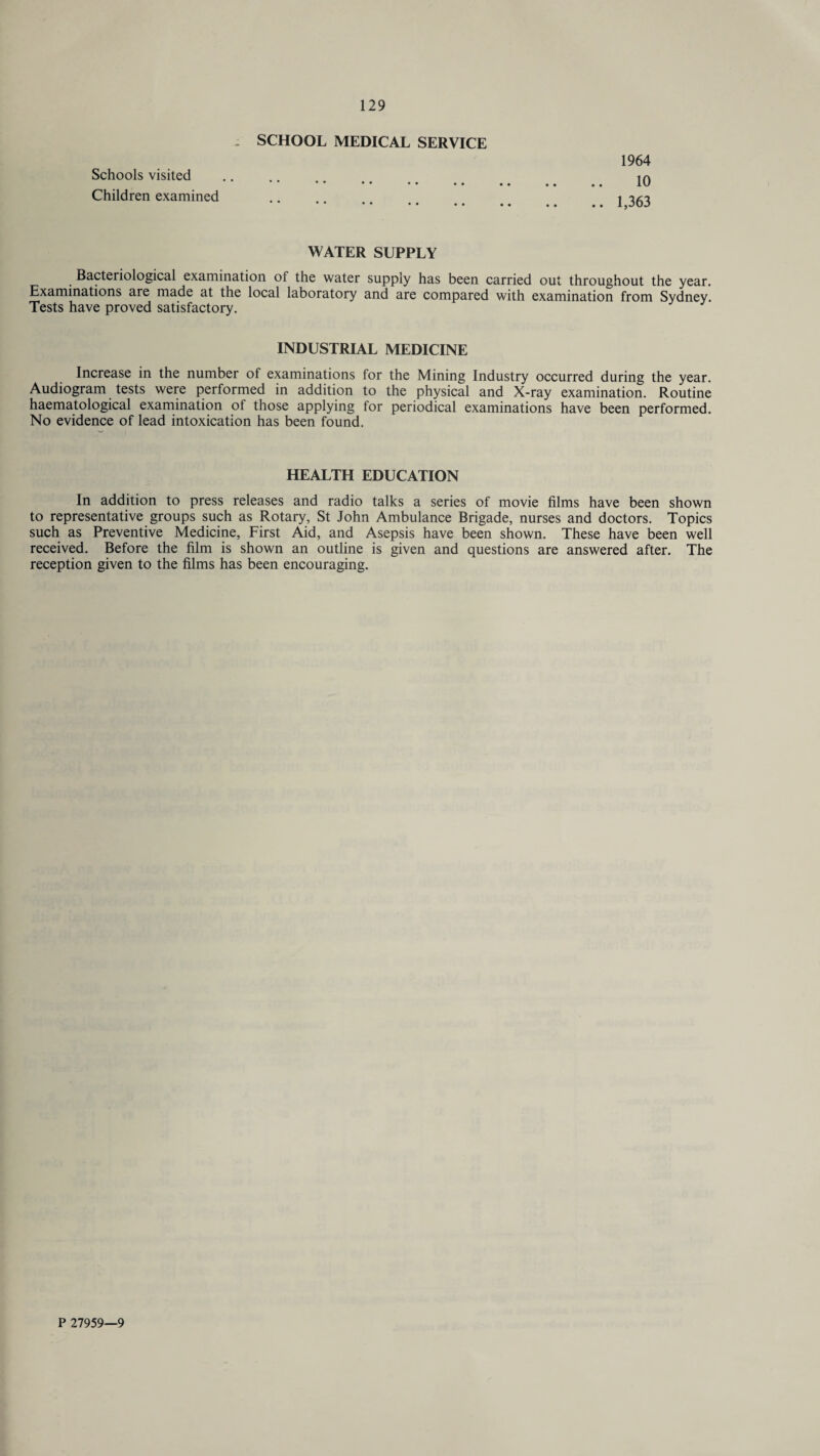 SCHOOL MEDICAL SERVICE Schools visited •• •• •• •• Children examined 1964 10 1,363 WATER SUPPLY Bacteriological examination of the water supply has been carried out throughout the year. Examinations are made at the local laboratory and are compared with examination from Sydney. Tests have proved satisfactory. INDUSTRIAL MEDICINE Increase in the number of examinations for the Mining Industry occurred during the year. Audiogram tests were performed in addition to the physical and X-ray examination. Routine haematological examination of those applying for periodical examinations have been performed. No evidence of lead intoxication has been found. HEALTH EDUCATION In addition to press releases and radio talks a series of movie films have been shown to representative groups such as Rotary, St John Ambulance Brigade, nurses and doctors. Topics such as Preventive Medicine, First Aid, and Asepsis have been shown. These have been well received. Before the film is shown an outline is given and questions are answered after. The reception given to the films has been encouraging. P 27959—9