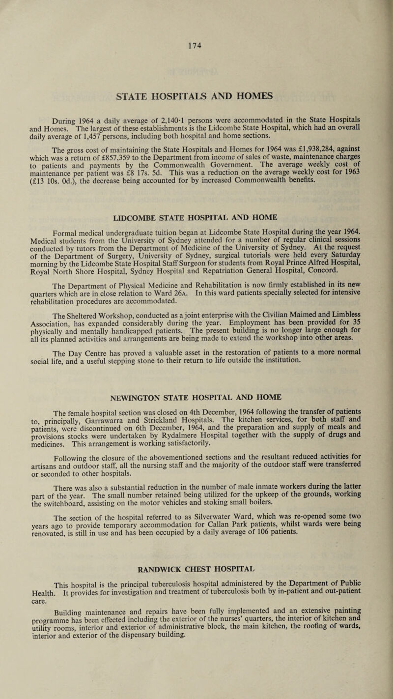 STATE HOSPITALS AND HOMES During 1964 a daily average of 2,140-1 persons were accommodated in the State Hospitals and Homes. The largest of these establishments is the Lidcombe State Hospital, which had an overall daily average of 1,457 persons, including both hospital and home sections. The gross cost of maintaining the State Hospitals and Homes for 1964 was £1,938,284, against which was a return of £857,359 to the Department from income of sales of waste, maintenance charges to patients and payments by the Commonwealth Government. The average weekly cost of maintenance per patient was £8 17s. 5d. This was a reduction on the average weekly cost for 1963 (£13 10s. 0d.), the decrease being accounted for by increased Commonwealth benefits. LIDCOMBE STATE HOSPITAL AND HOME Formal medical undergraduate tuition began at Lidcombe State Hospital during the year 1964. Medical students from the University of Sydney attended for a number of regular clinical sessions conducted by tutors from the Department of Medicine of the University of Sydney. At the request of the Department of Surgery, University of Sydney, surgical tutorials were held every Saturday morning by the Lidcombe State Hospital Staff Surgeon for students from Royal Prince Alfred Hospital, Royal North Shore Hospital, Sydney Hospital and Repatriation General Hospital, Concord. The Department of Physical Medicine and Rehabilitation is now firmly established in its new quarters which are in close relation to Ward 26a. In this ward patients specially selected for intensive rehabilitation procedures are accommodated. The Sheltered Workshop, conducted as a joint enterprise with the Civilian Maimed and Limbless Association, has expanded considerably during the year. Employment has been provided for 35 physically and mentally handicapped patients. The present building is no longer large enough for all its planned activities and arrangements are being made to extend the workshop into other areas. The Day Centre has proved a valuable asset in the restoration of patients to a more normal social life, and a useful stepping stone to their return to life outside the institution. NEWINGTON STATE HOSPITAL AND HOME The female hospital section was closed on 4th December, 1964 following the transfer of patients to, principally, Garrawarra and Strickland Hospitals. The kitchen services, for both staff and patients, were discontinued on 6th December, 1964, and the preparation and supply of meals and provisions stocks were undertaken by Rydalmere Hospital together with the supply of drugs and medicines. This arrangement is working satisfactorily. Following the closure of the abovementioned sections and the resultant reduced activities for artisans and outdoor staff, all the nursing staff and the majority of the outdoor staff were transferred or seconded to other hospitals. There was also a substantial reduction in the number of male inmate workers during the latter part of the year. The small number retained being utilized for the upkeep of the grounds, working the switchboard, assisting on the motor vehicles and stoking small boilers. The section of the hospital referred to as Silverwater Ward, which was re-opened some two years ago to provide temporary accommodation for Callan Park patients, whilst wards were being renovated, is still in use and has been occupied by a daily average of 106 patients. RANDWICK CHEST HOSPITAL This hospital is the principal tuberculosis hospital administered by the Department of Public Health. It provides for investigation and treatment of tuberculosis both by in-patient and out-patient care. Building maintenance and repairs have been fully implemented and an extensive painting programme has been effected including the exterior of the nurses’ quarters, the interior of kitchen and utility rooms, interior and exterior of administrative block, the main kitchen, the roofing of wards, interior and exterior of the dispensary building.