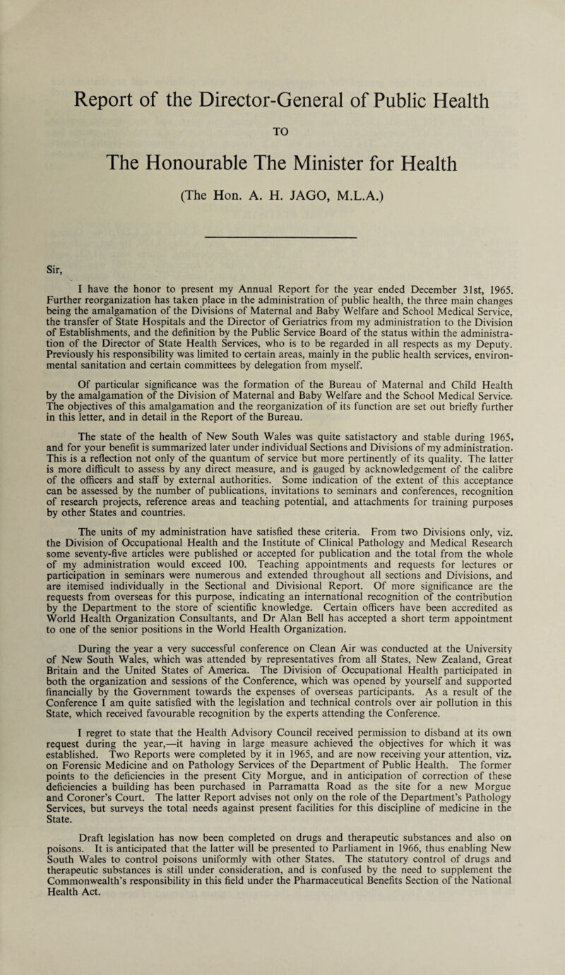 Report of the Director-General of Public Health TO The Honourable The Minister for Health (The Hon. A. H. JAGO, M.L.A.) Sir, I have the honor to present my Annual Report for the year ended December 31st, 1965. Further reorganization has taken place in the administration of public health, the three main changes being the amalgamation of the Divisions of Maternal and Baby Welfare and School Medical Service, the transfer of State Hospitals and the Director of Geriatrics from my administration to the Division of Establishments, and the definition by the Public Service Board of the status within the administra¬ tion of the Director of State Health Services, who is to be regarded in all respects as my Deputy. Previously his responsibility was limited to certain areas, mainly in the public health services, environ¬ mental sanitation and certain committees by delegation from myself. Of particular significance was the formation of the Bureau of Maternal and Child Health by the amalgamation of the Division of Maternal and Baby Welfare and the School Medical Service. The objectives of this amalgamation and the reorganization of its function are set out briefly further in this letter, and in detail in the Report of the Bureau. The state of the health of New South Wales was quite satistactory and stable during 1965, and for your benefit is summarized later under individual Sections and Divisions of my administration. This is a reflection not only of the quantum of service but more pertinently of its quality. The latter is more difficult to assess by any direct measure, and is gauged by acknowledgement of the calibre of the officers and staff by external authorities. Some indication of the extent of this acceptance can be assessed by the number of publications, invitations to seminars and conferences, recognition of research projects, reference areas and teaching potential, and attachments for training purposes by other States and countries. The units of my administration have satisfied these criteria. From two Divisions only, viz. the Division of Occupational Health and the Institute of Clinical Pathology and Medical Research some seventy-five articles were published or accepted for publication and the total from the whole of my administration would exceed 100. Teaching appointments and requests for lectures or participation in seminars were numerous and extended throughout all sections and Divisions, and are itemised individually in the Sectional and Divisional Report. Of more significance are the requests from overseas for this purpose, indicating an international recognition of the contribution by the Department to the store of scientific knowledge. Certain officers have been accredited as World Health Organization Consultants, and Dr Alan Bell has accepted a short term appointment to one of the senior positions in the World Health Organization. During the year a very successful conference on Clean Air was conducted at the University of New South Wales, which was attended by representatives from all States, New Zealand, Great Britain and the United States of America. The Division of Occupational Health participated in both the organization and sessions of the Conference, which was opened by yourself and supported financially by the Government towards the expenses of overseas participants. As a result of the Conference I am quite satisfied with the legislation and technical controls over air pollution in this State, which received favourable recognition by the experts attending the Conference. I regret to state that the Health Advisory Council received permission to disband at its own request during the year,—it having in large measure achieved the objectives for which it was established. Two Reports were completed by it in 1965, and are now receiving your attention, viz. on Forensic Medicine and on Pathology Services of the Department of Public Health. The former points to the deficiencies in the present City Morgue, and in anticipation of correction of these deficiencies a building has been purchased in Parramatta Road as the site for a new Morgue and Coroner’s Court. The latter Report advises not only on the role of the Department’s Pathology Services, but surveys the total needs against present facilities for this discipline of medicine in the State. Draft legislation has now been completed on drugs and therapeutic substances and also on poisons. It is anticipated that the latter will be presented to Parliament in 1966, thus enabling New South Wales to control poisons uniformly with other States. The statutory control of drugs and therapeutic substances is still under consideration, and is confused by the need to supplement the Commonwealth’s responsibility in this field under the Pharmaceutical Benefits Section of the National Health Act.