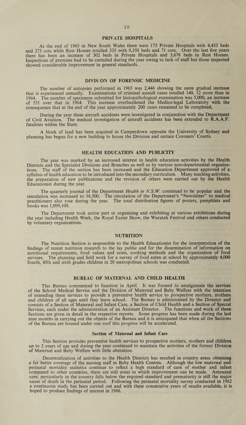 PRIVATE HOSPITALS At the end of 1965 in New South Wales there were 175 Private Hospitals with 4,433 beds and 273 cots while Rest Homes totalled 335 with 9,358 beds and 71 cots. Over the last five years there has been an increase of 302 beds in Private Hospitals and 3,678 beds in Rest Homes. Inspections of premises had to be curtailed during the year owing to lack of staff but those inspected showed considerable improvement in general standards. DIVIS ON OF FORENSIC MEDICINE The number of autopsies performed in 1965 was 2,446 showing the same gradual increase that is experienced annually. Examinations of criminal assault cases totalled 140, 12 more than in 1964. The number of specimens submitted for histopathological examination was 5,000, an increase of 551 over that in 1964. This increase overburdened the Medico-legal Laboratory with the consequence that at the end of the year approximately 200 cases remained to be completed. During the year three aircraft accidents were investigated in conjunction with the Department of Civil Aviation. The medical investigation of aircraft accidents has been extended to R.A.A.F. fatalities within the State. A block of land has been acquired in Camperdown opposite the University of Sydney and planning has begun for a new building to house the Division and certain Coroners’ Courts. HEALTH EDUCATION AND PUBLICITY The year was marked by an increased interest in health education activities by the Health Districts and the Specialist Divisions and Branches as well as by various non-departmental organiza¬ tions. The staff of the section has been increased and the Education Department approved of a syllabus of health education to be introduced into the secondary curriculum. Many teaching activities, the preparation of new publications and the revision of others were carried out by the Health Educationist during the year. The quarterly journal of the Department Health in N.S. W. continued to be popular and the circulation was increased to 16,500. The circulation of the Department’s “Newsletter” to medical practitioners also rose during the year. The total distribution figures of posters, pamphlets and books was 1,099,100. The Department took active part in organizing and exhibiting at various exhibitions during the year including Health Week, the Royal Easter Show, the Waratah Festival and others conducted by voluntary organizations. NUTRITION The Nutrition Section is responsible to the Health Educationist for the interpretation of the findings of recent nutrition research to the lay public and for the dissemination of information on nutritional requirements, food values and costs, cooking methods and the organization of food services. The planning and field work for a survey of food eaten at school by approximately 4,000 fourth, fifth and sixth grades children in 20 metropolitan schools was conducted. BUREAU OF MATERNAL AND CHILD HEALTH This Bureau commenced to function in April. It was formed to amalgamate the services of the School Medical Service and the Division of Maternal and Baby Welfare with the intention of extending these services to provide a preventive health service to prospective mothers, mothers and children of all ages until they leave school. The Bureau is administered by the Director and consists of a Section of Maternal and Infant Care, a Section of Child Health and a Section of Special Services, each under the administration of an Assistant Director. The functions and work of these Sections are given in detail in the respective reports. Some progress has been made during the last nine months in carrying out the objects of the Bureau and it is anticipated that when all the Sections of the Bureau are housed under one roof this progress will be accelerated. Section of Maternal and Infant Care This Section provides preventive health services to prospective mothers, mothers and children up to 2 years of age and during the year continued to maintain the activities of the former Division of Maternal and Baby Welfare with little alteration. Decentralization of activities to the Health Districts has resulted in country areas obtaining a far better coverage of the nursing staff in Baby Health Centres. Although the low maternal and perinatal mortality statistics continue to reflect a high standard of care of mother and infant compared to other countries, there are still areas in which improvement can be made. Antenatal care, particularly in the country falls below the required standard and prematurity is still the major cause of death in the perinatal period. Following the perinatal mortality survey conducted in 1962 a continuous study has been carried out and with these consecutive years of results available, it is hoped to produce findings of interest in 1966.