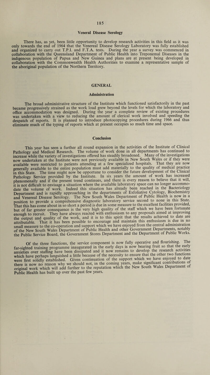 Veneral Disease Serology There has, as yet, been little opportunity to develop research activities in this field as it was only towards the end of 1964 that the Venereal Disease Serology Laboratory was fully established and organized to carry out T.P.I. and F.T.A. tests. During the year a survey was commenced in collaboration with the Queensland Department of Public Health into Treponemal Diseases in the indigenous population of Papua and New Guinea and plans are at present being developed in collaboration with the Commonwealth Health Authorities to examine a representative sample of the aboriginal population of the Northern Territory. GENERAL Administration The broad administrative structure of the Institute which functioned satisfactorily in the past became progressively strained as the work load grew beyond the levels for which the laboratory and office accommodation was designed. During the year a complete review of existing procedures was undertaken with a view to reducing the amount of clerical work involved and speeding the despatch of reports. It is planned to introduce photocopying procedures during 1966 and thus eliminate much of the typing of reports which at present occupies so much time and space. Conclusion This year has seen a further all round expansion in the activities of the Institute of Clinical Pathology and Medical Research. The volume of work done in all departments has continued to increase while the variety of investigations offered has steadily broadened. Many of the investigations now undertaken at the Institute were not previously available in New South Wales or if they were available were restricted to patients attending at a few specialized hospitals. That they are now generally available to the entire population must add materially to the quality of medical practice in this State. The time might now be opportune to consider the future development of the Clinical Pathology Service provided by the Institute. In six years the amount of work has increased phenomenally and if the present trend continues, and there is every reason to believe that it will, it is not difficult to envisage a situation where the available laboratory space can no longer accommo¬ date the volume of work. Indeed this situation has already been reached in the Bacteriology Department and is rapidly approaching in the departments of Exfoliative Cytology, Biochemistry and Venereal Disease Serology. The New South Wales Department of Public Health is now in a position to provide a comprehensive diagnostic laboratory service second to none in this State. That this has come about in so short a period is due in some measure to the excellent facilities provided, but of far greater consequence is the very high quality of the staff which we have been fortunate enough to recruit They have always reacted with enthusiasm to any proposals aimed at improving the output and quality of the work, and it is to this spirit that the results achieved to date are attributable. That it has been possible to encourage and maintain this enthusiasm is due in no small measure to the co-operation and support which we have enjoyed from the central administration of the New South Wales Department of Public Health and other Government Departments, notably the Public Service Board, the Government Stores Department and the Department of Public Works. Of the three functions, the service component is now fully operative and flourishing. The far-sighted training programme inaugurated in the early days is now bearing fruit so that the early anxieties over staffing have been dissipated and it now remains to develop the research activities which have perhaps languished a little because of the necessity to ensure that the other two functions were first solidly established. Given continuation of the support which we have enjoyed to date there is now no reason why we should not, in the coming years, make significant contnbutions o original work which will add further to the reputation which the New South Wales Department of Public Health has built up over the past few years.