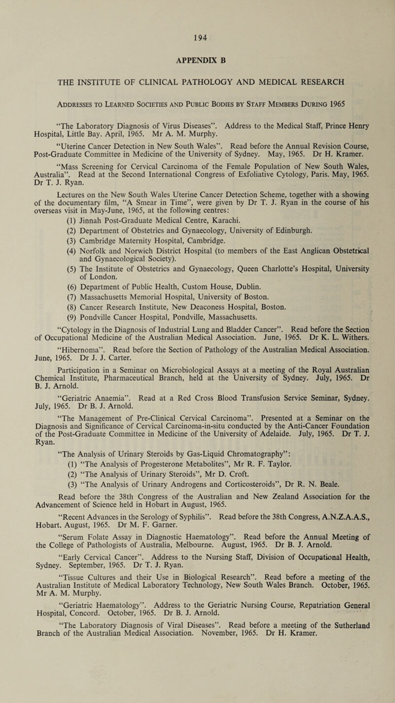 APPENDIX B THE INSTITUTE OF CLINICAL PATHOLOGY AND MEDICAL RESEARCH Addresses to Learned Societies and Public Bodies by Staff Members During 1965 “The Laboratory Diagnosis of Vims Diseases”. Address to the Medical Staff, Prince Henry Hospital, Little Bay. April, 1965. Mr A. M. Murphy. “Uterine Cancer Detection in New South Wales”. Read before the Annual Revision Course, Post-Graduate Committee in Medicine of the University of Sydney. May, 1965. Dr H. Kramer. “Mass Screening for Cervical Carcinoma of the Female Population of New South Wales, Australia”. Read at the Second International Congress of Exfoliative Cytology, Paris. May, 1965. Dr T. J. Ryan. Lectures on the New South Wales Uterine Cancer Detection Scheme, together with a showing of the documentary film, “A Smear in Time”, were given by Dr T. J. Ryan in the course of his overseas visit in May-June, 1965, at the following centres: (1) Jinnah Post-Graduate Medical Centre, Karachi. (2) Department of Obstetrics and Gynaecology, University of Edinburgh. (3) Cambridge Maternity Hospital, Cambridge. (4) Norfolk and Norwich District Hospital (to members of the East Anglican Obstetrical and Gynaecological Society). (5) The Institute of Obstetrics and Gynaecology, Queen Charlotte’s Hospital, University of London. (6) Department of Public Health, Custom House, Dublin. (7) Massachusetts Memorial Hospital, University of Boston. (8) Cancer Research Institute, New Deaconess Hospital, Boston. (9) Pondville Cancer Hospital, Pondville, Massachusetts. “Cytology in the Diagnosis of Industrial Lung and Bladder Cancer”. Read before the Section of Occupational Medicine of the Australian Medical Association. June, 1965. Dr K. L. Withers. “Hibernoma”. Read before the Section of Pathology of the Australian Medical Association. June, 1965. Dr J. J. Carter. Participation in a Seminar on Microbiological Assays at a meeting of the Royal Australian Chemical Institute, Pharmaceutical Branch, held at the University of Sydney. July, 1965. Dr B. J. Arnold. “Geriatric Anaemia”. Read at a Red Cross Blood Transfusion Service Seminar, Sydney. July, 1965. Dr B. J. Arnold. “The Management of Pre-Clinical Cervical Carcinoma”. Presented at a Seminar on the Diagnosis and Significance of Cervical Carcinoma-in-situ conducted by the Anti-Cancer Foundation of the Post-Graduate Committee in Medicine of the University of Adelaide. July, 1965. Dr T. J. Ryan. “The Analysis of Urinary Steroids by Gas-Liquid Chromatography”: (1) “The Analysis of Progesterone Metabolites”, Mr R. F. Taylor. (2) “The Analysis of Urinary Steroids”, Mr D. Croft. (3) “The Analysis of Urinary Androgens and Corticosteroids”, Dr R. N. Beale. Read before the 38th Congress of the Australian and New Zealand Association for the Advancement of Science held in Hobart in August, 1965. “Recent Advances in the Serology of Syphilis”. Read before the 38th Congress, A.N.Z.A.A.S., Hobart. August, 1965. Dr M. F. Garner. “Serum Folate Assay in Diagnostic Haematology”. Read before the Annual Meeting of the College of Pathologists of Australia, Melbourne. August, 1965. Dr B. J. Arnold. “Early Cervical Cancer”. Address to the Nursing Staff, Division of Occupational Health, Sydney. September, 1965. Dr T. J. Ryan. “Tissue Cultures and their Use in Biological Research”. Read before a meeting of the Australian Institute of Medical Laboratory Technology, New South Wales Branch. October, 1965. Mr A. M. Murphy. “Geriatric Haematology”. Address to the Geriatric Nursing Course, Repatriation General Hospital, Concord. October, 1965. Dr B. J. Arnold. “The Laboratory Diagnosis of Viral Diseases”. Read before a meeting of the Sutherland Branch of the Australian Medical Association. November, 1965. Dr H. Kramer.