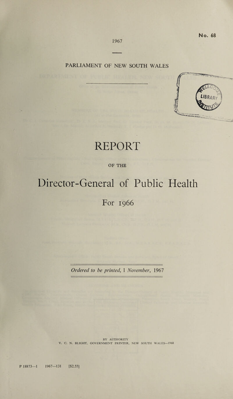 1967 No. 68 PARLIAMENT OF NEW SOUTH WALES REPORT OF THE Director-General of Public Health For 1966 Ordered to be printed, 1 November, 1967 BY AUTHORITY V. C. N. BLIGHT, GOVERNMENT PRINTER, NEW SOUTH WALES—1968 P 18873—1 1967—131 [$2.55]