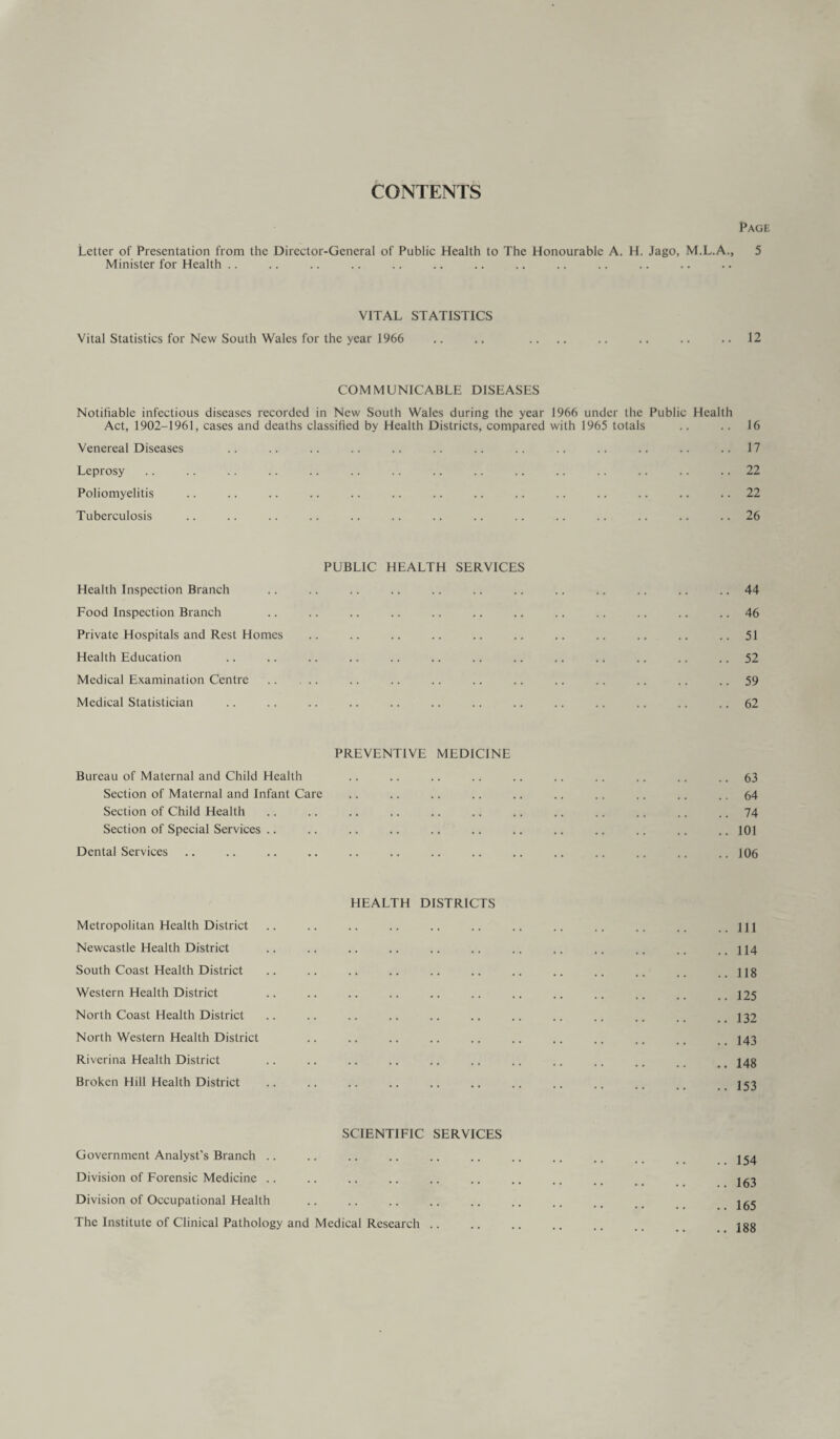 CONTENTS Page Letter of Presentation from the Director-General of Public Health to The Honourable A. H. Jago, M.L.A., 5 Minister for Health .. VITAL STATISTICS Vital Statistics for New South Wales for the year 1966 .. .. .... .. .. .. .. 12 COMMUNICABLE DISEASES Notifiable infectious diseases recorded in New South Wales during the year 1966 under the Public Health Act, 1902-1961, cases and deaths classified by Health Districts, compared with 1965 totals .. .. 16 Venereal Diseases .. .. .. .. .. .. .. .. .. .. .. .. ..17 Leprosy .. .. .. .. .. .. .. .. .. .. .. .. .. .. .. 22 Poliomyelitis .. .. .. .. .. .. .. .. .. .. .. .. .. 22 Tuberculosis .. .. .. .. .. .. .. .. .. .. .. .. .. .. 26 PUBLIC HEALTH SERVICES Health Inspection Branch .. .. .. .. .. .. .. .. .. .. .. .. 44 Food Inspection Branch .. .. .. .. .. .. .. .. .. .. .. .. 46 Private Hospitals and Rest Homes .. .. .. .. .. .. .. .. .. .. ..51 Health Education .. .. .. .. .. .. .. .. .. .. .. .. 52 Medical Examination Centre . .. .. .. .. .. .. .. .. .. 59 Medical Statistician .. .. .. .. .. .. .. .. .. .. .. .. 62 PREVENTIVE MEDICINE Bureau of Maternal and Child Health .. .. .. .. .. .. .. .. .. .. 63 Section of Maternal and Infant Care .. .. .. .. .. .. .. .. .. .. 64 Section of Child Health .. .. .. .. .. .. .. .. .. .. .. .. 74 Section of Special Services .. .. .. .. .. .. .. .. .. .. .. .. 101 Dental Services .. .. .. .. .. .. .. .. .. .. .. .. .. .. 106 HEALTH DISTRICTS Metropolitan Health District .. .. .. .. .. .. .. .. .. .. .. ..Ill Newcastle Health District .. .. .. .. .. .. .. .. .. .. .. ..114 South Coast Health District .. .. .. .. .. .. .. .. .. .. .. ..118 Western Health District .. .. .. .. .. .. .. .. .. .. .. ..125 North Coast Health District .. .. .. .. .. .. .. .. .. .. .. _ 132 North Western Health District .. .. .. .. .. .. .. .. .. ,. , _ 143 Riverina Health District .. .. .. .. .. .. .. .. .. .. _ 248 Broken Hill Health District .. .. .. .. .. .. .. .. .. .. .. J53 SCIENTIFIC SERVICES Government Analyst’s Branch .. .. .. .. .. .. .. .. .. 254 Division of Forensic Medicine .. .. .. .. .. .. .. .. .. 263 Division of Occupational Health .. .. .. .. .. .. .. _ 265 The Institute of Clinical Pathology and Medical Research .. .. .. .. .. 100