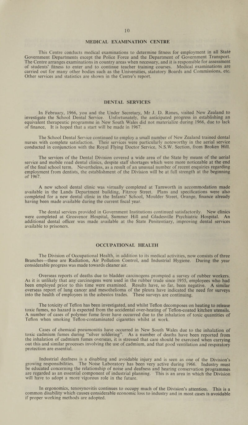 MEDICAL EXAMINATION CENTRE This Centre conducts medical examinations to determine fitness for employment in all State Government Departments except the Police Force and the Department of Government Transport. The Centre arranges examinations in country areas when necessary, and it is responsible for assessment of students’ fitness to enter and to continue teacher training courses. Medical examinations are carried out for many other bodies such as the Universities, statutory Boards and Commissions, etc. Other services and statistics are shown in the Centre’s report. DENTAL SERVICES In February, 1966, you and the Under Secretary, Mr J. D. Rimes, visited New Zealand to investigate the School Dental Service. Unfortunately, the anticipated progress in establishing an equivalent therapeutic programme in New South Wales did not materialize during 1966, due to lack of finance, It is hoped that a start will be made in 1967. The School Dental Service continued to employ a small number of New Zealand trained dental nurses with complete satisfaction. Their services were particularly noteworthy in the aerial service conducted in conjunction with the Royal Flying Doctor Service, N.S.W. Section, from Broken Hill. The services of the Dental Division covered a wide area of the State by means of the aerial service and mobile road dental clinics, despite staff shortages which were more noticeable at the end of the final school term. Nevertheless, as a result of an unusual number of recent enquiries regarding employment from dentists, the establishment of the Division will be at full strength at the beginning of 1967. A new school dental clinic was virtually completed at Tamworth in accommodation made available in the Lands Department building, Fitzroy Street. Plans and specifications were also completed for a new dental clinic in the Infants’ School, Moulder Street, Orange, finance already having been made available during the current fiscal year. The dental services provided in Government Institutions continued satisfactorily. New clinics were completed at Grosvenor Hospital, Summer Hill and Gladesville Psychiatric Hospital. An additional dental officer was made available at the State Penitentiary, improving dental services available to prisoners. OCCUPATIONAL HEALTH The Division of Occupational Health, in addition to its medical activities, now consists of three Branches—these are Radiation, Air Pollution Control, and Industrial Hygiene. During the year considerable progress was made towards cleaner air. Overseas reports of deaths due to bladder carcinogens prompted a survey of rubber workers. As it is unlikely that any carcinogens were used in the rubber trade since 1955, employees who had been employed prior to this time were examined. Results have, so far, been negative. A similar overseas report of lung cancer and mesothelioma of the pleura have indicated the need for surveys into the health of employees in the asbestos trades. These surveys are continuing. The toxicity of Teflon has been investigated, and whilst Teflon decomposes on heating to release toxic fumes, no hazard is expected from the accidental over-heating of Teflon-coated kitchen utensils. A number of cases of polymer fume fever have occurred due to the inhalation of toxic quantities of Teflon when smoking Teflon-contaminated cigarettes whilst at work. Cases of chemical pneumonitis have occurred in New South Wales due to the inhalation of toxic cadmium fumes during “silver soldering’’. As a number of deaths have been reported from the inhalation of cadmium fumes overseas, it is stressed that care should be exercised when carrying out this and similar processes involving the use of cadmium, and that good ventilation and respiratory protection are essential. Industrial deafness is a disabling and avoidable injury and is seen as one of the Division’s growing responsibilities. The Noise Laboratory has been very active during 1966. Industry must be educated concerning the relationship of noise and deafness and hearing conservation programmes are regarded as an essential component of industrial planning. This is an area in which the Division will have to adopt a more vigorous role in the future. In ergonomics, tenosynovitis continues to occupy much of the Division’s attention. This is a common disability which causes considerable economic loss to industry and in most cases is avoidable if proper working methods are adopted.