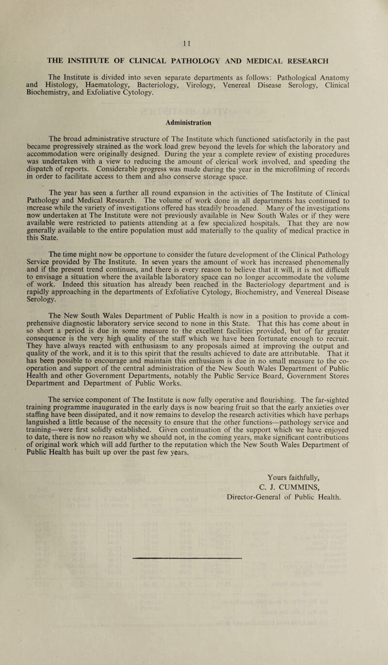 THE INSTITUTE OF CLINICAL PATHOLOGY AND MEDICAL RESEARCH The Institute is divided into seven separate departments as follows: Pathological Anatomy and Histology, Haematology, Bacteriology, Virology, Venereal Disease Serology, Clinical Biochemistry, and Exfoliative Cytology. Administration The broad administrative structure of The Institute which functioned satisfactorily in the past became progressively strained as the work load grew beyond the levels for which the laboratory and accommodation were originally designed. During the year a complete review of existing procedures was undertaken with a view to reducing the amount of clerical work involved, and speeding the dispatch of reports. Considerable progress was made during the year in the microfilming of records in order to facilitate access to them and also conserve storage space. The year has seen a further all round expansion in the activities of The Institute of Clinical Pathology and Medical Research. The volume of work done in all departments has continued to increase while the variety of investigations offered has steadily broadened. Many of the investigations now undertaken at The Institute were not previously available in New South Wales or if they were available were restricted to patients attending at a few specialized hospitals. That they are now generally available to the entire population must add materially to'the quality of medical practice in this State. The time might now be opportune to consider the future development of the Clinical Pathology Service provided by The Institute. In seven years the amount of work has increased phenomenally and if the present trend continues, and there is every reason to believe that it will, it is not difficult to envisage a situation where the available laboratory space can no longer accommodate the volume of work. Indeed this situation has already been reached in the Bacteriology department and is rapidly approaching in the departments of Exfoliative Cytology, Biochemistry, and Venereal Disease Serology. The New South Wales Department of Public Health is now in a position to provide a com¬ prehensive diagnostic laboratory service second to none in this State. That this has come about in so short a period is due in some measure to the excellent facilities provided, but of far greater consequence is the very high quality of the staff which we have been fortunate enough to recruit. They have always reacted with enthusiasm to any proposals aimed at improving the output and quality of the work, and it is to this spirit that the results achieved to date are attributable. That it has been possible to encourage and maintain this enthusiasm is due in no small measure to the co¬ operation and support of the central administration of the New South Wales Department of Public Health and other Government Departments, notably the Public Service Board, Government Stores Department and Department of Public Works. The service component of The Institute is now fully operative and flourishing. The far-sighted training programme inaugurated in the early days is now bearing fruit so that the early anxieties over staffing have been dissipated, and it now remains to develop the research activities which have perhaps languished a little because of the necessity to ensure that the other functions—pathology service and training—were first solidly established. Given continuation of the support which we have enjoyed to date, there is now no reason why we should not, in the coming years, make significant contributions of original work which will add further to the reputation which the New South Wales Department of Public Health has built up over the past few years. Yours faithfully, C. J. CUMMINS, Director-General of Public Health.