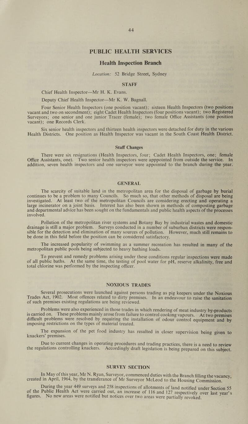PUBLIC HEALTH SERVICES Health Inspection Branch Location: 52 Bridge Street, Sydney STAFF Chief Health Inspector—Mr H. K. Evans. Deputy Chief Health Inspector—Mr K. W. Bagnall. Four Senior Health Inspectors (one position vacant); sixteen Health Inspectors (two positions vacant and two on secondment); eight Cadet Health Inspectors (four positions vacant); two Registered Surveyors; one senior and one junior Tracer (female); two female Office Assistants (one position vacant); one Records Clerk. Six senior health inspectors and thirteen health inspectors were detached for duty in the various Health Districts. One position as Health Inspector was vacant in the South Coast Health District. Staff Changes There were six resignations (Health Inspectors, four; Cadet Health Inspectors, one; female Office Assistants, one). Two senior health inspectors were apppointed from outside the service. In addition, seven health inspectors and one surveyor were appointed to the branch during the year. GENERAL The scarcity of suitable land in the metropolitan area for the disposal of garbage by burial continues to be a problem to many Councils. So much so, that other methods of disposal are being investigated. At least two of the metropolitan Councils are considering erecting and operating a large incinerator on a joint basis. Interest has also been shown in methods of composting garbage and departmental advice has been sought on the fundamentals and public health aspects of the processes involved. Pollution of the metropolitan river systems and Botany Bay by industrial wastes and domestic drainage is still a major problem. Surveys conducted in a number of suburban districts were respon¬ sible for the detection and elimination of many sources of pollution. However, much still remains to be done in this field before the position can be considered satisfactory. The increased popularity of swimming as a summer recreation has resulted in many of the metropolitan public pools being subjected to heavy bathing loads. To prevent and remedy problems arising under these conditions regular inspections were made of all public baths. At the same time, the testing of pool water for pH, reserve alkalinity, free and total chlorine was performed by the inspecting officer. NOXIOUS TRADES Several prosecutions were launched against persons trading as pig keepers under the Noxious Trades Act, 1902. Most offences related to dirty premises. In an endeavour to raise the sanitation of such premises existing regulations are being reviewed. Problems were also experienced in those trades in which rendering of meat industry by-products is carried on. These problems mainly arose from failure to control cooking vapours. At two premises difficult problems were resolved by requiring the installation of odour control equipment and by imposing restrictions on the types of material treated. The expansion of the pet food industry has resulted in closer supervision being given to knackers’ premises. Due to current changes in opeiating procedures and trading practices, there is a need to review the regulations controlling knackers. Accordingly draft legislation is being prepared on this subject. SURVEY SECTION In May of this year, Mr N. Ryan, Surveyor, commenced duties with the Branch filling the vacancy created in April, 1964, by the transferance of Mr Surveyor McLeod to the Housing Commission. During the year 449 surveys and 258 inspections of allotments of land notified under Section 55 of the Public Health Act were carried out, an increase of 116 and 127 respectively over last year’s figures. No new areas were notified but notices over two areas were partially revoked