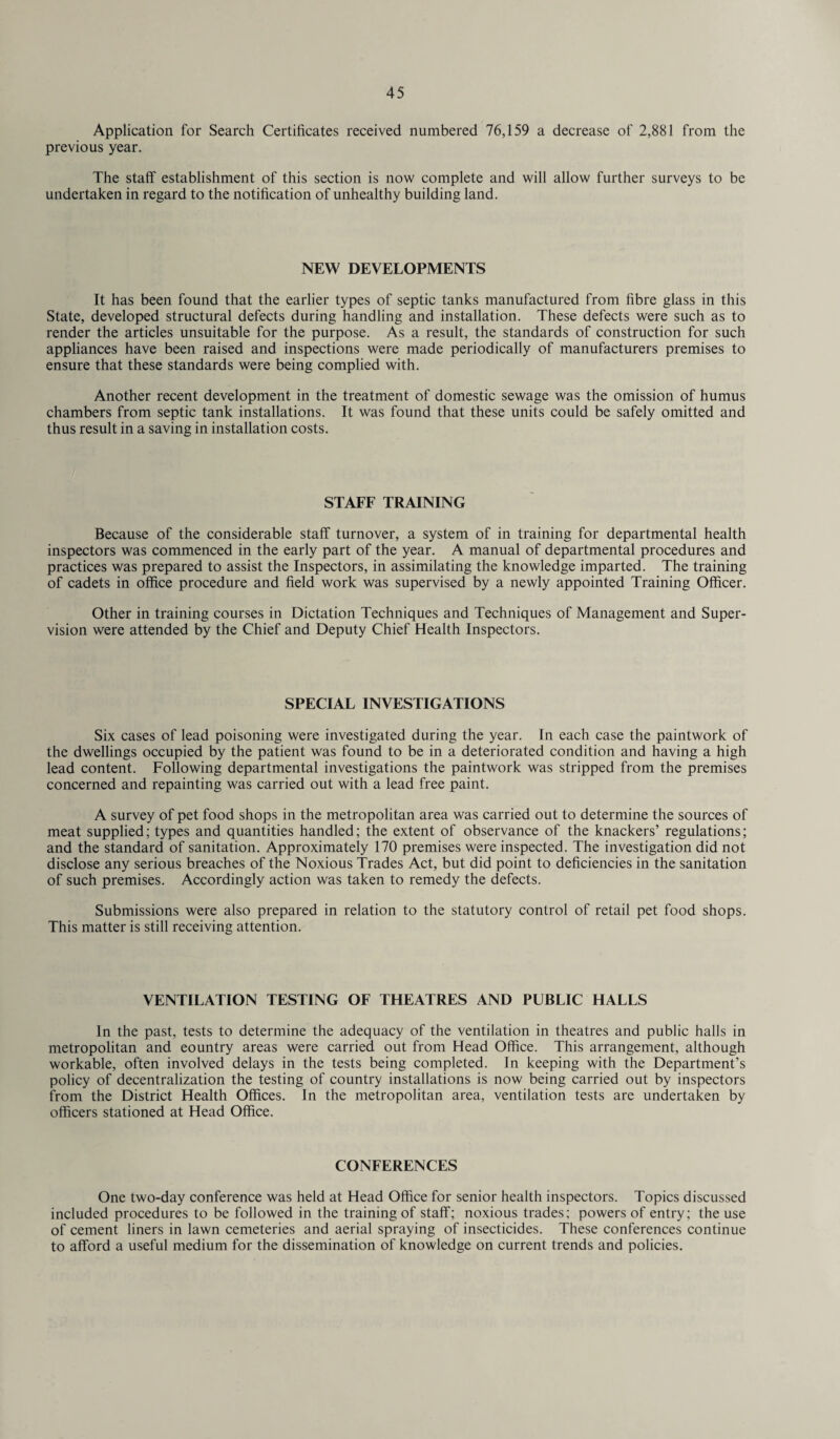 Application for Search Certificates received numbered 76,159 a decrease of 2,881 from the previous year. The staff establishment of this section is now complete and will allow further surveys to be undertaken in regard to the notification of unhealthy building land. NEW DEVELOPMENTS It has been found that the earlier types of septic tanks manufactured from fibre glass in this State, developed structural defects during handling and installation. These defects were such as to render the articles unsuitable for the purpose. As a result, the standards of construction for such appliances have been raised and inspections were made periodically of manufacturers premises to ensure that these standards were being complied with. Another recent development in the treatment of domestic sewage was the omission of humus chambers from septic tank installations. It was found that these units could be safely omitted and thus result in a saving in installation costs. STAFF TRAINING Because of the considerable staff turnover, a system of in training for departmental health inspectors was commenced in the early part of the year. A manual of departmental procedures and practices was prepared to assist the Inspectors, in assimilating the knowledge imparted. The training of cadets in office procedure and field work was supervised by a newly appointed Training Officer. Other in training courses in Dictation Techniques and Techniques of Management and Super¬ vision were attended by the Chief and Deputy Chief Health Inspectors. SPECIAL INVESTIGATIONS Six cases of lead poisoning were investigated during the year. In each case the paintwork of the dwellings occupied by the patient was found to be in a deteriorated condition and having a high lead content. Following departmental investigations the paintwork was stripped from the premises concerned and repainting was carried out with a lead free paint. A survey of pet food shops in the metropolitan area was carried out to determine the sources of meat supplied; types and quantities handled; the extent of observance of the knackers’ regulations; and the standard of sanitation. Approximately 170 premises were inspected. The investigation did not disclose any serious breaches of the Noxious Trades Act, but did point to deficiencies in the sanitation of such premises. Accordingly action was taken to remedy the defects. Submissions were also prepared in relation to the statutory control of retail pet food shops. This matter is still receiving attention. VENTILATION TESTING OF THEATRES AND PUBLIC HALLS In the past, tests to determine the adequacy of the ventilation in theatres and public halls in metropolitan and eountry areas were carried out from Head Office. This arrangement, although workable, often involved delays in the tests being completed. In keeping with the Department’s policy of decentralization the testing of country installations is now being carried out by inspectors from the District Health Offices. In the metropolitan area, ventilation tests are undertaken by officers stationed at Head Office. CONFERENCES One two-day conference was held at Head Office for senior health inspectors. Topics discussed included procedures to be followed in the training of staff; noxious trades; powers of entry; the use of cement liners in lawn cemeteries and aerial spraying of insecticides. These conferences continue to afford a useful medium for the dissemination of knowledge on current trends and policies.