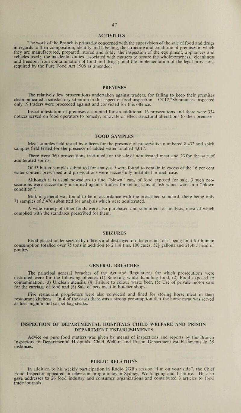 ACTIVITIES The work of the Branch is primarily concerned with the supervision of the sale of food and drugs in regards to their composition, identity and labelling, the structure and condition of premises in which they are manufactured, prepared, stored and sold; the inspection of the equipment, appliances and vehicles used; the incidental duties associated with matters to secure the wholesomeness, cleanliness and freedom from contamination of food and drugs; and the implementation of the legal provisions required by the Pure Food Act 1908 as amended. PREMISES The relatively few prosecutions undertaken against traders, for failing to keep their premises clean indicated a satisfactory situation in this aspect of food inspection. Of 12,286 premises inspected only 19 traders were proceeded against and convicted for this offence. Insect infestation of premises accounted for an additional 16 prosecutions and there were 334 notices “served on food operators to remedy, renovate or effect structural alterations to their premises. FOOD SAMPLES Meat samples held tested by officers for the presence of preservative numbered 8,432 and spirit samples held tested for the presence of added water totalled 4,017. There were 360 prosecutions instituted for the sale of adulterated meat and 23 for the sale of adulterated spirits. Of 53 butter samples submitted for analysis 5 were found to contain in excess of the 16 per cent water content prescribed and prosecutions were successfully instituted in each case. Although it is usual nowadays to find “blown” cans of food exposed for sale, 3 such pro¬ secutions were successfully instutited against traders for selling cans of hsh which were in a “blown condition”. Milk in general was found to be in accordance with the prescribed standard, there being only 71 samples of 3,476 submitted for analysis which were adulterated. A wide variety of other foods were also purchased and submitted for analysis, most of which complied with the standards prescribed for them. SEIZURES Food placed under seizure by officers and destroyed on the grounds of it being unht for human consumption totalled over 75 tons in addition to 2,118 tins, 100 cases, 521 gallons and 21,487 head of poultry. GENERAL BREACHES The principal general breaches of the Act and Regulations for which prosecutions were instituted were for the following offences (1) Smoking whilst handling food, (2) Food exposed to contamination, (3) Unclean utensils, (4) Failure to colour waste beer, (5) Use of private motor cars for the carriage of food and (6) Sale of pets meat in butcher shops. Five restaurant proprietors were also convicted and fined for storing horse meat in then- restaurant kitchens. In 4 of the cases there was a strong presumption that the horse meat was served as filet mignon and carpet bag steaks. INSPECTION OF DEPARTMENTAL HOSPITALS CHILD WELFARE AND PRISON DEPARTMENT ESTABLISHMENTS Advice on pure food matters was given by means of inspections and reports by the Branch Inspectors to Departmental Hospitals, Child Welfare and Prison Department establishments in 35 instances. PUBLIC RELATIONS In addition to his weekly participation in Radio 2GB’s session “I’m on your side”, the Chief Food Inspector appeared in television programmes in Sydney, Wollongong and Lismore. He also gave addresses to 26 food industry and consumer organizations and contributed 3 articles to food trade journals.