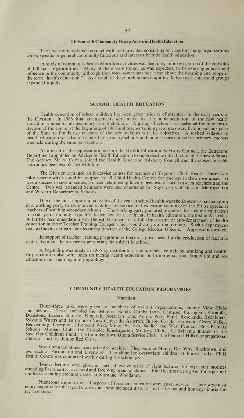 Liaison with Community Group Active in Health Education The Division maintained contact with, and provided consulting services for, many organizations whose specific or general community functions and interests include health education. A study of community health education activities was begun by an investigation of the activities of 120 such organizations. Many of them were found, as was expected, to be exerting educational influence in the community although they were sometimes not clear about the meaning and scope of the term “health education.” As a result of these preliminary enquiries, liaison with interested groups expanded rapidly. SCHOOL HEALTH EDUCATION Health education of school children has been given priority of attention in the early years of the Division. In 1966 final arrangements were made for the implementation of the new health education course for all secondary school children. A group of schools was selected for pilot intro¬ duction of the course at the beginning of 1967 and teacher training seminars were held in various parts of the State to familiarize teachers of the new syllabus with its objectives. A revised syllabus of health education was also introduced for primary schools and an in-service course for primary teachers was held during the summer vacation. As a result of the representations from the Health Education Advisory Council, the Education Department appointed an Adviser in Health Education to supervise the introduction of the new syllabus. The Adviser, Mr A. Colvin, joined the Health Education Advisory Council and the closest possible liaison has been established with him. The Division arranged an in-service course for teachers at Yagoona Child Health Centre as a pilot scheme which could be adopted by all Child Health Centres for teachers in their own areas. It was a success in several senses, a closer relationship having been established between teachers and the Centre. Two well attended Seminars were also conducted for Supervisors of Girls at Metropolitan and Western Departmental Schools. One of the most important activities of the year in school health was the Director’s participation in a working party to recommend suitable pre-service and extension training for the future specialist teachers of health in secondary schools. The working party prepared proposals for a course equivalent to a full years’ training to qualify the teacher for a certificate in health education, the first in Australia. A further recommendation was the establishment of a full department or sub-department of health education in those Teacher Training Colleges which would carry out the training. Such a department replace the present part-time lecturing function of the College Medical Officers.  Approval is awaited. In support of teacher training programmes there is a great need for the production of resource materials to aid the teacher in presenting the subject in school. A beginning was made in 1966 by distributing a comprehensive unit on smoking and health. In preparation also were units on mental health education, nutrition education, family life and sex education and anatomy and physiology. COMMUNITY HEALTH EDUCATION PROGRAMMES Nutrition Thirty-three talks were given to members of various organizations, mainly View Clubs and Schools. These included the Belmore, Bondi, Cambelltown, Campsie, Caringbah, Cronulla, Demstone, Eastern Suburbs, Kogarah, Northern Line, Picton, Potts Point, Roselands, Rydalmere' Sylvania Waters and Turramurra View Clubs; the Ashcroft, Busby, Casula, Earlwood, Green Valley’ Heckenburg, Liverpool, Liverpool West, Miller, St. Ives, Sadlier and West Pennant Hills Primary Schools Mothers Clubs, the Crusader Kindergarten Mothers Club; the Sylvania Branch of the Save Our Childrens Fund; the Campbelltown Quota Service Club; the Pennant Hills Congregational Church; and the Junior Red Cross. Seven prenatal clinics were attended weekly. They were at Manly, Dee Why, Blacktown and two each at Parramatta and Liverpool. The clinic for overweight children at Forest Lodge Child Health Centre was conducted weekly during the school year. Twelve lectures were given as part of twelve series of eight lectures for expectant mothers attending Parramatta, Liverpool and Dee Why prenatal clinics. Eight lectures were given for expectant mothers attending prenatal classes at Karitane, Woollahra. F Numerous enquiries on all aspects of food and nutrition were given service. There were also tfie^rsTtimetS ^ therapeutlc diets and these included diets for hiatus hernia and homocystinuria for