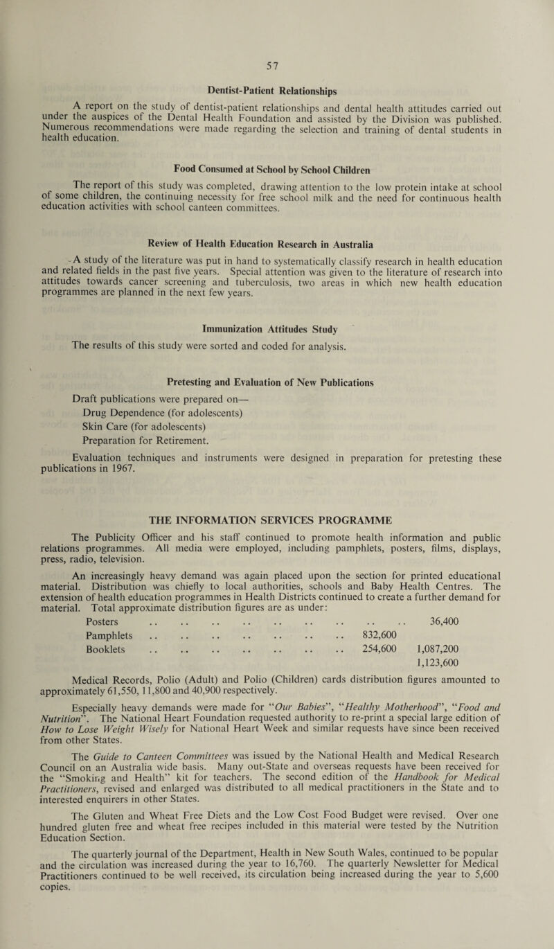 Dentist-Patient Relationships A report on the study of dentist-patient relationships and dental health attitudes carried out under the auspices ol the Dental Health Foundation and assisted by the Division was published. Numerous recommendations were made regarding the selection and training of dental students in health education. Food Consumed at School by School Children The report of this study was completed, drawing attention to the low protein intake at school of some children, the continuing necessity for free school milk and the need for continuous health education activities with school canteen committees. Review of Health Education Research in Australia -A study of the literature was put in hand to systematically classify research in health education and related fields in the past five years. Special attention was given to the literature of research into attitudes towards cancer screening and tuberculosis, two areas in which new health education programmes are planned in the next few years. Immunization Attitudes Study The results of this study were sorted and coded for analysis. Pretesting and Evaluation of New Publications Draft publications were prepared on— Drug Dependence (for adolescents) Skin Care (for adolescents) Preparation for Retirement. Evaluation techniques and instruments were designed in preparation for pretesting these publications in 1967. THE INFORMATION SERVICES PROGRAMME The Publicity Officer and his staff continued to promote health information and public relations programmes. All media were employed, including pamphlets, posters, films, displays, press, radio, television. An increasingly heavy demand was again placed upon the section for printed educational material. Distribution was chiefly to local authorities, schools and Baby Health Centres. The extension of health education programmes in Health Districts continued to create a further demand for material. Total approximate distribution figures are as under: Posters 36,400 Pamphlets 832,600 Booklets .. .. •• •• •• •• • • 254,600 1,087,200 1,123,600 Medical Records, Polio (Adult) and Polio (Children) cards distribution figures amounted to approximately 61,550, 11,800 and 40,900 respectively. Especially heavy demands were made for “Our Babies”, “Healthy Motherhood”, “Food and Nutrition. The National Heart Foundation requested authority to re-print a special large edition of How to Lose Weight Wisely for National Heart Week and similar requests have since been received from other States. The Guide to Canteen Committees was issued by the National Health and Medical Research Council on an Australia wide basis. Many out-State and overseas requests have been received for the “Smoking and Health” kit for teachers. The second edition of the Handbook for Medical Practitioners, revised and enlarged was distributed to all medical practitioners in the State and to interested enquirers in other States. The Gluten and Wheat Free Diets and the Low Cost Food Budget were revised. Over one hundred gluten free and wheat free recipes included in this material were tested by the Nutrition Education Section. The quarterly journal of the Department, Health in New South Wales, continued to be popular and the circulation was increased during the year to 16,760. The quarterly Newsletter for Medical Practitioners continued to be well received, its circulation being increased during the year to 5,600 copies.
