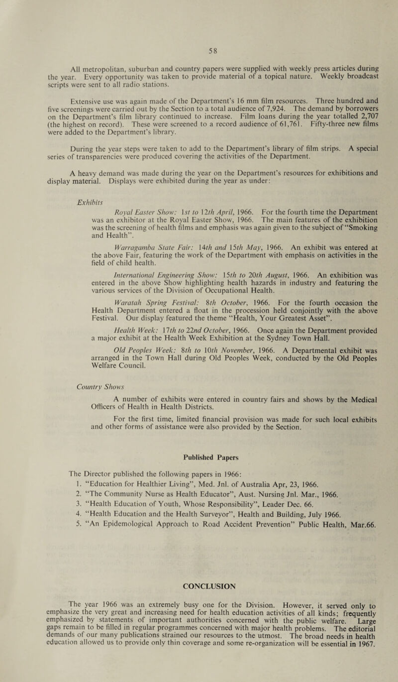 All metropolitan, suburban and country papers were supplied with weekly press articles during the year. Every opportunity was taken to provide material of a topical nature. Weekly broadcast scripts were sent to all radio stations. Extensive use was again made of the Department’s 16 mm film resources. Three hundred and five screenings were carried out by the Section to a total audience of 7,924. The demand by borrowers on the Department’s film library continued to increase. Film loans during the year totalled 2,707 (the highest on record). These were screened to a record audience of 61,761. Fifty-three new films were added to the Department’s library. During the year steps were taken to add to the Department’s library of film strips. A special series of transparencies were produced covering the activities of the Department. A heavy demand was made during the year on the Department’s resources for exhibitions and display material. Displays were exhibited during the year as under: Exhibits Royal Easter Show: Is/ to \2th April, 1966. For the fourth time the Department was an exhibitor at the Royal Easter Show, 1966. The main features of the exhibition was the screening of health films and emphasis was again given to the subject of “Smoking and Flealth”. Warragamba State Fair: \4th and 15th May, 1966. An exhibit was entered at the above Fair, featuring the work of the Department with emphasis on activities in the field of child health. International Engineering Show: 15th to 20th August, 1966. An exhibition was entered in the above Show highlighting health hazards in industry and featuring the various services of the Division of Occupational Flealth. Waratah Spring Festival: 8th October, 1966. For the fourth occasion the Health Department entered a float in the procession held conjointly with the above Festival. Our display featured the theme “Health, Your Greatest Asset”. Health Week: \lth to 22nd October, 1966. Once again the Department provided a major exhibit at the Health Week Exhibition at the Sydney Town Flail. Old Peoples Week: 8th to 10th November, 1966. A Departmental exhibit was arranged in the Town Hall during Old Peoples Week, conducted by the Old Peoples Welfare Council. Country Shows A number of exhibits were entered in country fairs and shows by the Medical Officers of Health in Health Districts. For the first time, limited financial provision was made for such local exhibits and other forms of assistance were also provided by the Section. Published Papers The Director published the following papers in 1966: 1. “Education for Healthier Living”, Med. Jnl. of Australia Apr, 23, 1966. 2. “The Community Nurse as Health Educator”, Aust. Nursing Jnl. Mar., 1966. 3. “Health Education of Youth, Whose Responsibility”, Leader Dec. 66. 4. “Health Education and the Health Surveyor”, Health and Building, July 1966. 5. “An Epidemological Approach to Road Accident Prevention” Public Health, Mar.66. CONCLUSION The year 1966 was an extremely busy one for the Division. However, it served only to emphasize the very great and increasing need for health education activities of all kinds; frequently emphasized by statements of important authorities concerned with the public welfare. Large gaps remain to be filled in regular programmes concerned with major health problems. The editorial demands of our many publications strained our resources to the utmost. The broad needs in health education allowed us to provide only thin coverage and some re-organization will be essential in 1967.