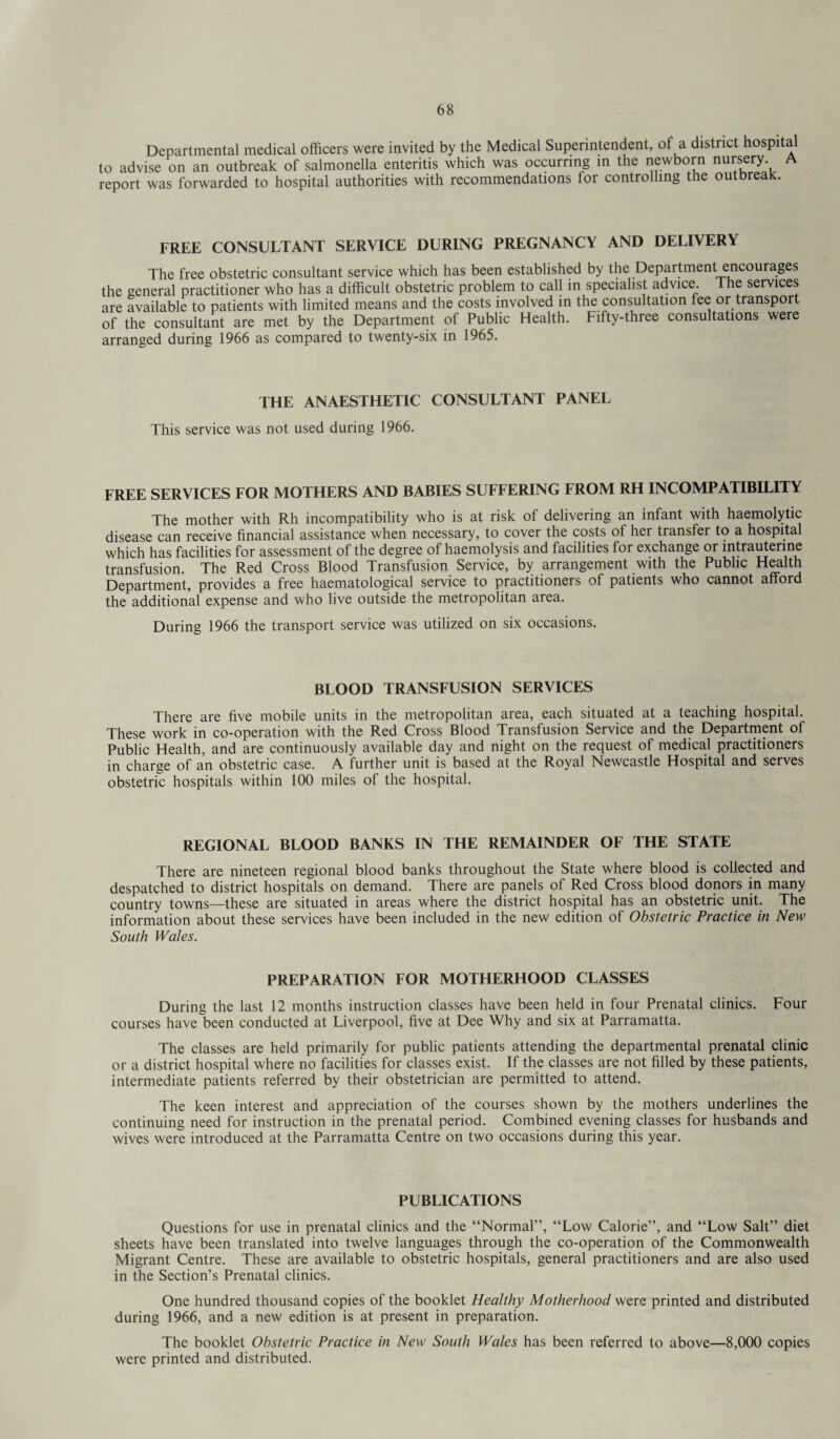 Departmental medical officers were invited by the Medical Superintendent, of a district hospital to advise on an outbreak of salmonella enteritis which was occurring in the newborn nursery A report was forwarded to hospital authorities with recommendations for controlling the outbreak. FREE CONSULTANT SERVICE DURING PREGNANCY AND DELIVERY The free obstetric consultant service which has been established by the Department encourages the general practitioner who has a difficult obstetric problem to call in specialist advice. The services are available to patients with limited means and the costs involved in the consultation fee or transport of the consultant are met by the Department of Public Health. Fifty-three consultations were arranged during 1966 as compared to twenty-six in 1965. THE ANAESTHETIC CONSULTANT PANEL This service was not used during 1966. FREE SERVICES FOR MOTHERS AND BABIES SUFFERING FROM RH INCOMPATIBILITY The mother with Rh incompatibility who is at risk of delivering an infant with haemolytic disease can receive financial assistance when necessary, to cover the costs of her transfer to a hospital which has facilities for assessment of the degree of haemolysis and facilities lor exchange or intrauterine transfusion. The Red Cross Blood Transfusion Service, by arrangement with the Public Health Department, provides a free haematological service to practitioners of patients who cannot afford the additional expense and who live outside the metropolitan area. During 1966 the transport service was utilized on six occasions. BLOOD TRANSFUSION SERVICES There are five mobile units in the metropolitan area, each situated at a teaching hospital. These work in co-operation with the Red Cross Blood Transfusion Service and the Department of Public Health, and are continuously available day and night on the request of medical practitioners in charge of an obstetric case. A further unit is based at the Royal Newcastle Hospital and serves obstetric hospitals within 100 miles of the hospital. REGIONAL BLOOD BANKS IN THE REMAINDER OF THE STATE There are nineteen regional blood banks throughout the State where blood is collected and despatched to district hospitals on demand. There are panels of Red Cross blood donors in many country towns—these are situated in areas where the district hospital has an obstetric unit. The information about these services have been included in the new edition of Obstetric Practice in New South Wales. PREPARATION FOR MOTHERHOOD CLASSES During the last 12 months instruction classes have been held in four Prenatal clinics. Four courses have been conducted at Liverpool, five at Dee Why and six at Parramatta. The classes are held primarily for public patients attending the departmental prenatal clinic or a district hospital where no facilities for classes exist. If the classes are not filled by these patients, intermediate patients referred by their obstetrician are permitted to attend. The keen interest and appreciation of the courses shown by the mothers underlines the continuing need for instruction in the prenatal period. Combined evening classes for husbands and wives were introduced at the Parramatta Centre on two occasions during this year. PUBLICATIONS Questions for use in prenatal clinics and the “Normal”, “Low Calorie”, and “Low Salt” diet sheets have been translated into twelve languages through the co-operation of the Commonwealth Migrant Centre. These are available to obstetric hospitals, general practitioners and are also used in the Section’s Prenatal clinics. One hundred thousand copies of the booklet Healthy Motherhood were printed and distributed during 1966, and a new edition is at present in preparation. The booklet Obstetric Practice in New South Wales has been referred to above—8,000 copies were printed and distributed.