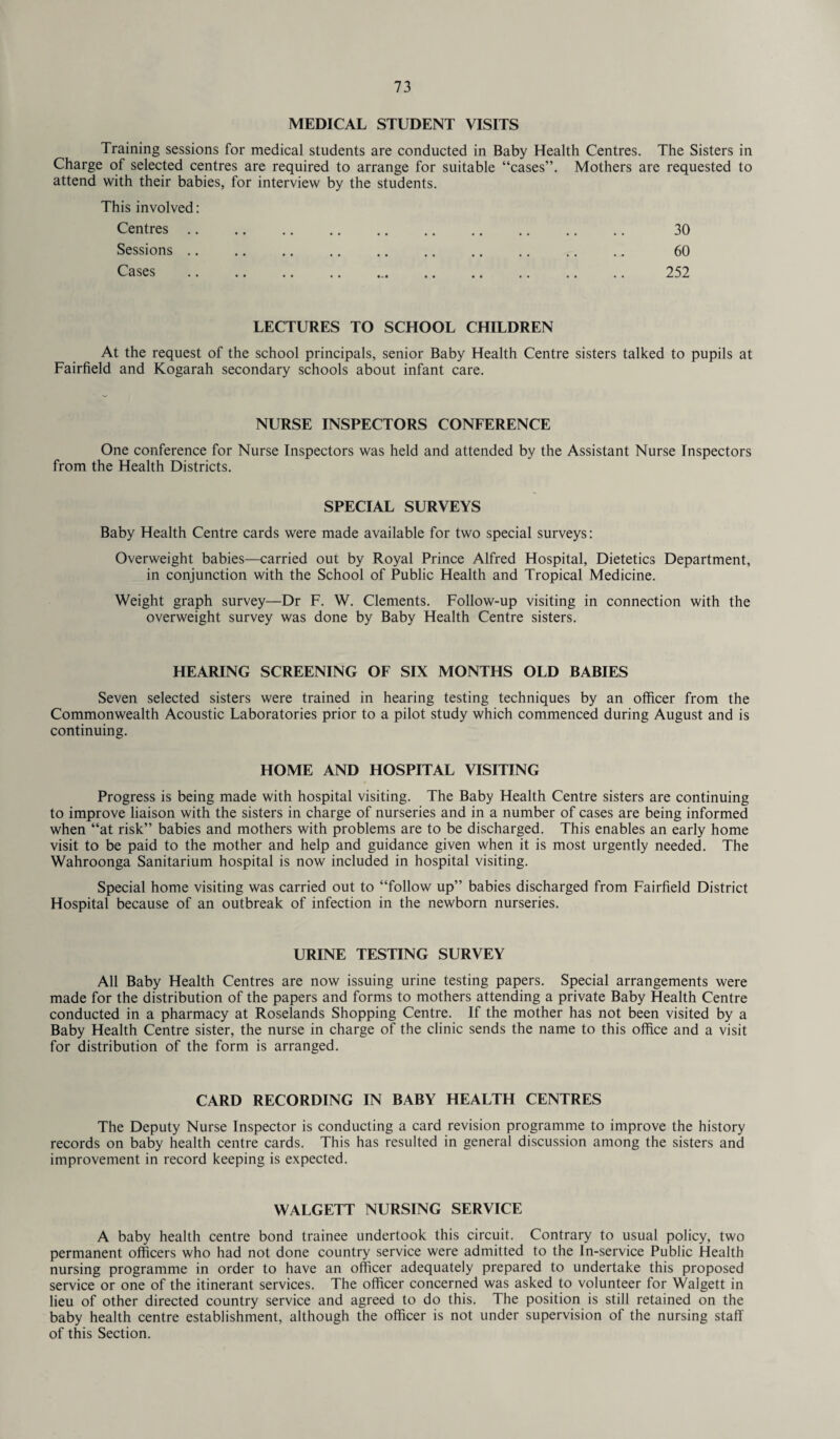 MEDICAL STUDENT VISITS Training sessions for medical students are conducted in Baby Health Centres. The Sisters in Charge of selected centres are required to arrange for suitable “cases”. Mothers are requested to attend with their babies, for interview by the students. This involved: Centres. 30 Sessions. 60 Cases . 252 LECTURES TO SCHOOL CHILDREN At the request of the school principals, senior Baby Health Centre sisters talked to pupils at Fairfield and Kogarah secondary schools about infant care. NURSE INSPECTORS CONFERENCE One conference for Nurse Inspectors was held and attended by the Assistant Nurse Inspectors from the Health Districts. SPECIAL SURVEYS Baby Health Centre cards were made available for two special surveys: Overweight babies—carried out by Royal Prince Alfred Hospital, Dietetics Department, in conjunction with the School of Public Health and Tropical Medicine. Weight graph survey—Dr F. W. Clements. Follow-up visiting in connection with the overweight survey was done by Baby Health Centre sisters. HEARING SCREENING OF SIX MONTHS OLD BABIES Seven selected sisters were trained in hearing testing techniques by an officer from the Commonwealth Acoustic Laboratories prior to a pilot study which commenced during August and is continuing. HOME AND HOSPITAL VISITING Progress is being made with hospital visiting. The Baby Health Centre sisters are continuing to improve liaison with the sisters in charge of nurseries and in a number of cases are being informed when “at risk” babies and mothers with problems are to be discharged. This enables an early home visit to be paid to the mother and help and guidance given when it is most urgently needed. The Wahroonga Sanitarium hospital is now included in hospital visiting. Special home visiting was carried out to “follow up” babies discharged from Fairfield District Hospital because of an outbreak of infection in the newborn nurseries. URINE TESTING SURVEY All Baby Health Centres are now issuing urine testing papers. Special arrangements were made for the distribution of the papers and forms to mothers attending a private Baby Health Centre conducted in a pharmacy at Roselands Shopping Centre. If the mother has not been visited by a Baby Health Centre sister, the nurse in charge of the clinic sends the name to this office and a visit for distribution of the form is arranged. CARD RECORDING IN BABY HEALTH CENTRES The Deputy Nurse Inspector is conducting a card revision programme to improve the history records on baby health centre cards. This has resulted in general discussion among the sisters and improvement in record keeping is expected. WALGETT NURSING SERVICE A baby health centre bond trainee undertook this circuit. Contrary to usual policy, two permanent officers who had not done country service were admitted to the In-service Public Health nursing programme in order to have an officer adequately prepared to undertake this proposed service or one of the itinerant services. The officer concerned was asked to volunteer for Walgett in lieu of other directed country service and agreed to do this. The position is still retained on the baby health centre establishment, although the officer is not under supervision of the nursing staff of this Section.