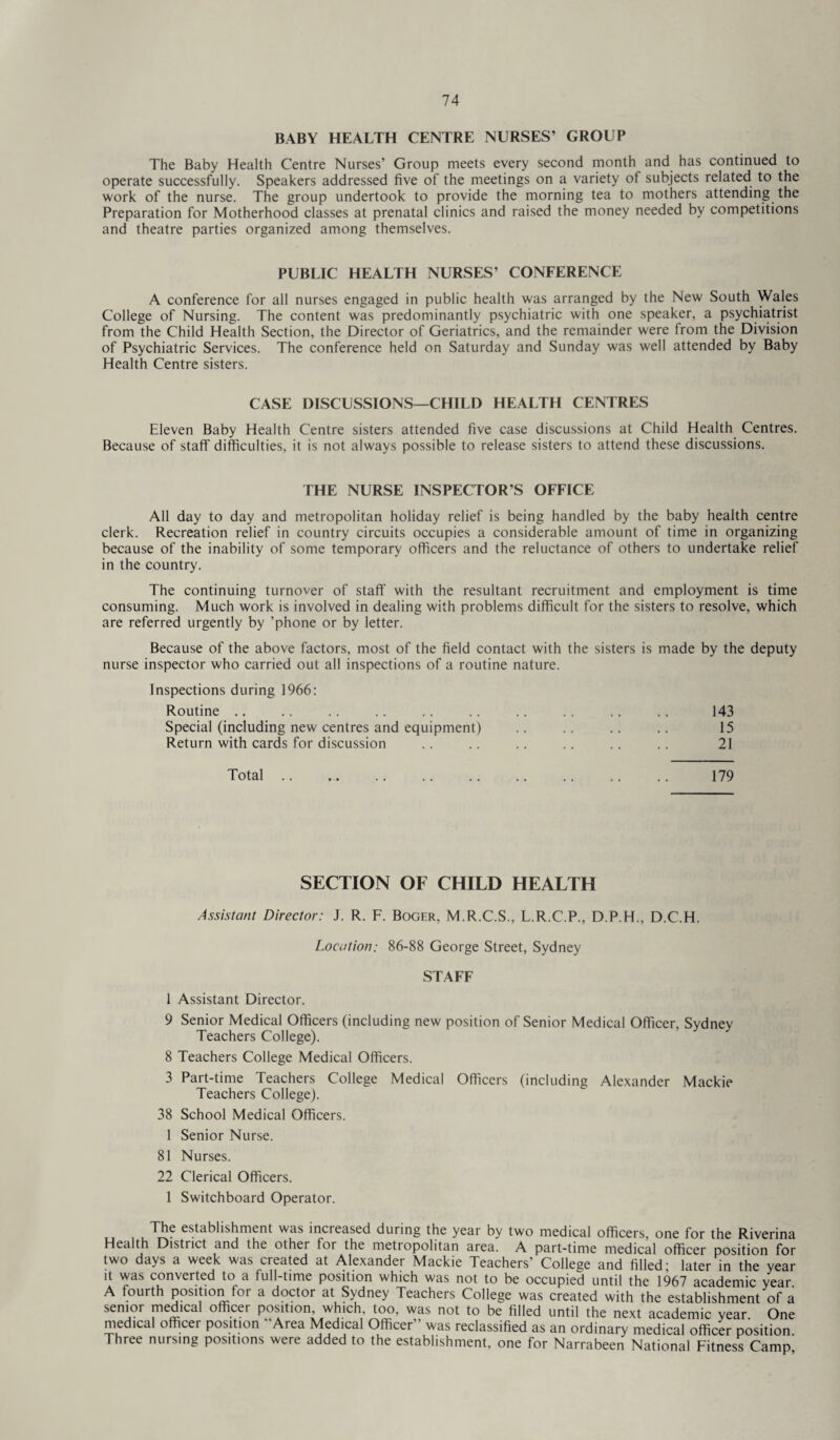 BABY HEALTH CENTRE NURSES’ GROUP The Baby Health Centre Nurses’ Group meets every second month and has continued to operate successfully. Speakers addressed five of the meetings on a variety of subjects related to the work of the nurse. The group undertook to provide the morning tea to mothers attending the Preparation for Motherhood classes at prenatal clinics and raised the money needed by competitions and theatre parties organized among themselves. PUBLIC HEALTH NURSES’ CONFERENCE A conference for all nurses engaged in public health was arranged by the New South Wales College of Nursing. The content was predominantly psychiatric with one speaker, a psychiatrist from the Child Health Section, the Director of Geriatrics, and the remainder were from the Division of Psychiatric Services. The conference held on Saturday and Sunday was well attended by Baby Health Centre sisters. CASE DISCUSSIONS—CHILD HEALTH CENTRES Eleven Baby Health Centre sisters attended five case discussions at Child Health Centres. Because of staff difficulties, it is not always possible to release sisters to attend these discussions. THE NURSE INSPECTOR’S OFFICE All day to day and metropolitan holiday relief is being handled by the baby health centre clerk. Recreation relief in country circuits occupies a considerable amount of time in organizing because of the inability of some temporary officers and the reluctance of others to undertake relief in the country. The continuing turnover of staff with the resultant recruitment and employment is time consuming. Much work is involved in dealing with problems difficult for the sisters to resolve, which are referred urgently by ’phone or by letter. Because of the above factors, most of the field contact with the sisters is made by the deputy nurse inspector who carried out all inspections of a routine nature. Inspections during 1966: Routine .. .. .. .. .. .. .. .. .. .. 143 Special (including new centres and equipment) .. .. .. .. 15 Return with cards for discussion .. .. .. .. .. .. 21 Total. 179 SECTION OF CHILD HEALTH Assistant Director: J. R. F. Boger, M.R.C.S., L.R.C.P., D.P.H., D.C.H. Location: 86-88 George Street, Sydney STAFF 1 Assistant Director. 9 Senior Medical Officers (including new position of Senior Medical Officer, Sydney Teachers College). 8 Teachers College Medical Officers. 3 Part-time Teachers College Medical Officers (including Alexander Mackie Teachers College). 38 School Medical Officers. 1 Senior Nurse. 81 Nurses. 22 Clerical Officers. 1 Switchboard Operator. The establishment was increased during the year by two medical officers, one for the Riverina Health District and the other for the metropolitan area. A part-time medical officer position for two days a week was created at Alexander Mackie Teachers’ College and filled; later in the year it was converted to a full-time position which was not to be occupied until the 1967 academic year. A fourth position for a doctor at Sydney Teachers College was created with the establishment of a senior medical officer position, which, too, was not to be filled until the next academic year One medical officer position “Area Medical Officer” was reclassified as an ordinary medical officer position. Three nursing positions were added to the establishment, one for Narrabeen National Fitness Camp