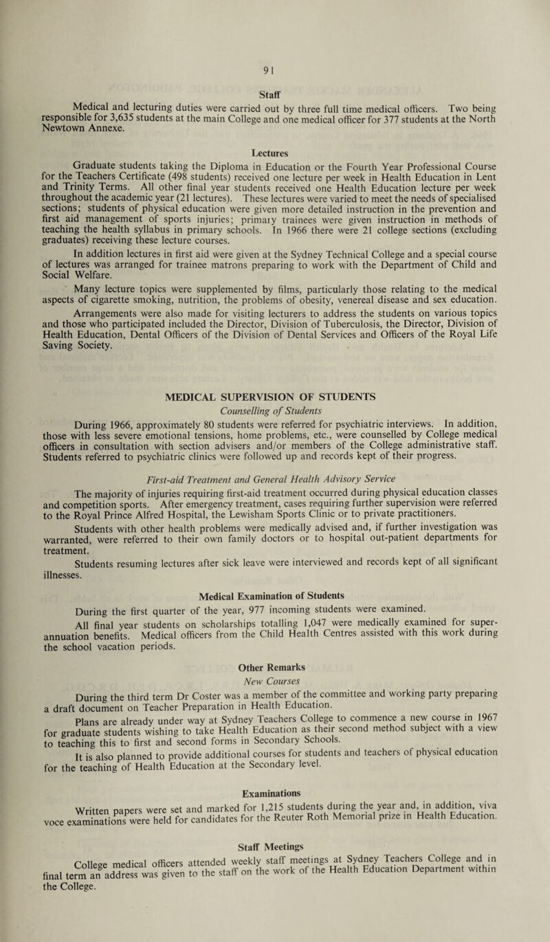Staff- Medical and lecturing duties were carried out by three full time medical officers. Two being responsible for 3,635 students at the main College and one medical officer for 377 students at the North Newtown Annexe. Lectures Graduate students taking the Diploma in Education or the Fourth Year Professional Course for the Teachers Certificate (498 students) received one lecture per week in Health Education in Lent and Trinity Terms. All other final year students received one Health Education lecture per week throughout the academic year (21 lectures). These lectures were varied to meet the needs of specialised sections; students of physical education were given more detailed instruction in the prevention and first aid management of sports injuries; primary trainees were given instruction in methods of teaching the health syllabus in primary schools. In 1966 there were 21 college sections (excluding graduates) receiving these lecture courses. In addition lectures in first aid were given at the Sydney Technical College and a special course of lectures was arranged for trainee matrons preparing to work with the Department of Child and Social Welfare. Many lecture topics were supplemented by films, particularly those relating to the medical aspects of cigarette smoking, nutrition, the problems of obesity, venereal disease and sex education. Arrangements were also made for visiting lecturers to address the students on various topics and those who participated included the Director, Division of Tuberculosis, the Director, Division of Health Education, Dental Officers of the Division of Dental Services and Officers of the Royal Life Saving Society. MEDICAL SUPERVISION OF STUDENTS Counselling of Students During 1966, approximately 80 students were referred for psychiatric interviews. In addition, those with less severe emotional tensions, home problems, etc., were counselled by College medical officers in consultation with section advisers and/or members of the College administrative staff. Students referred to psychiatric clinics were followed up and records kept of their progress. First-aid Treatment and General Health Advisory Service The majority of injuries requiring first-aid treatment occurred during physical education classes and competition sports. After emergency treatment, cases requiring further supervision were referred to the Royal Prince Alfred Hospital, the Lewisham Sports Clinic or to private practitioners. Students with other health problems were medically advised and, if further investigation was warranted, were referred to their own family doctors or to hospital out-patient departments for treatment. Students resuming lectures after sick leave were interviewed and records kept of all significant illnesses. Medical Examination of Students During the first quarter of the year, 977 incoming students were examined. All final year students on scholarships totalling 1,047 were medically examined for super¬ annuation benefits. Medical officers from the Child Health Centres assisted with this work during the school vacation periods. Other Remarks New Courses During the third term Dr Coster was a member of the committee and working party preparing a draft document on Teacher Preparation in Health Education. Plans are already under way at Sydney Teachers College to commence a new course in 1967 for graduate students wishing to take Health Education as their second method subject with a view to teaching this to first and second forms in Secondary Schools. It is also planned to provide additional courses for students and teachers of physical education for the teaching of Health Education at the Secondary level. Examinations Written papers were set and marked for 1,215 students during the year and in addition viva voce examinations were held for candidates for the Reuter Roth Memorial prize in Health Education. Staff Meetings College medical officers attended weekly staff meetings at Sydney Teachers College and in final term address wa°g^ven to the staff on the work of the Health Education Department within the College.