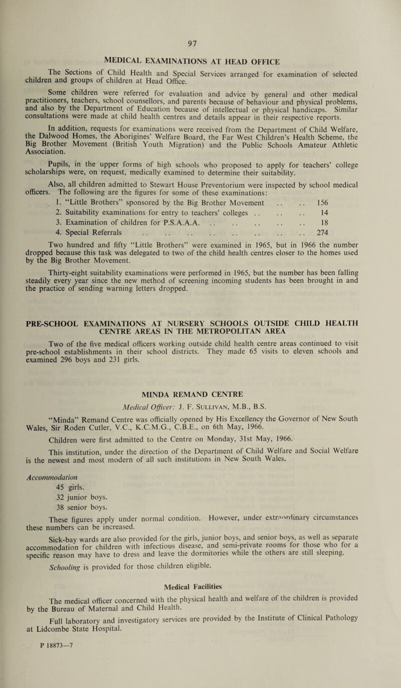 MEDICAL EXAMINATIONS AT HEAD OFFICE The Sections ot Child Health and Special Services arranged for examination of selected children and groups of children at Head Office. Some children were referred for evaluation and advice by general and other medical practitioners, teachers, school counsellors, and parents because of behaviour and physical problems, and also by the Department of Education because of intellectual or physical handicaps. Similar consultations were made at child health centres and details appear in their respective reports. In addition, requests lor examinations were received from the Department of Child Welfare, the Dalwood Homes, the Aborigines’ Welfare Board, the Far West Children’s Health Scheme, the Big Brother Movement (British Youth Migration) and the Public Schools Amateur Athletic Association. Pupils, in the upper forms of high schools who proposed to apply for teachers’ college scholarships were, on request, medically examined to determine their suitability. Also, all children admitted to Stewart House Preventorium were inspected by school medical officers. The following are the figures for some of these examinations: ^ 1. “Little Brothers’’ sponsored by the Big Brother Movement .. .. 156 2. Suitability examinations for entry to teachers’ colleges. 14 3. Examination of children for P.S.A.A.A. 18 4. Special Referrals .. .. .. .. .. .. .. .. 274 Two hundred and fifty “Little Brothers” were examined in 1965, but in 1966 the number dropped because this task was delegated to two of the child health centres closer to the homes used by the Big Brother Movement. Thirty-eight suitability examinations were performed in 1965, but the number has been falling steadily every year since the new method of screening incoming students has been brought in and the practice of sending warning letters dropped. PRE-SCHOOL EXAMINATIONS AT NURSERY SCHOOLS OUTSIDE CHILD HEALTH CENTRE AREAS IN THE METROPOLITAN AREA Two of the five medical officers working outside child health centre areas continued to visit pre-school establishments in their school districts. They made 65 visits to eleven schools and examined 296 boys and 231 girls. MINDA REMAND CENTRE Medical Officer: J. F. Sullivan, M.B., B.S. “Minda” Remand Centre was officially opened by His Excellency the Governor of New South Wales, Sir Roden Cutler, V.C., K.C.M.G., C.B.E., on 6th May, 1966. Children were first admitted to the Centre on Monday, 31st May, 1966. This institution, under the direction of the Department of Child Welfare and Social Welfare is the newest and most modern of all such institutions in New South Wales. Accommodation 45 girls. 32 junior boys. 38 senior boys. These figures apply under normal condition. However, under extraordinary circumstances these numbers can be increased. Sick-bay wards are also provided for the girls, junior boys, and senior boys, as well as separate accommodation for children with infectious disease, and semi-private looms for those who foi a specific reason may have to dress and leave the dormitories while the others are still sleeping. Schooling is provided for those children eligible. Medical Facilities The medical officer concerned with the physical health and welfare of the children is provided by the Bureau of Maternal and Child Health. Full laboratory and investigatory services are provided by the Institute of Clinical Pathology at Lidcombe State Hospital. P 18873—7
