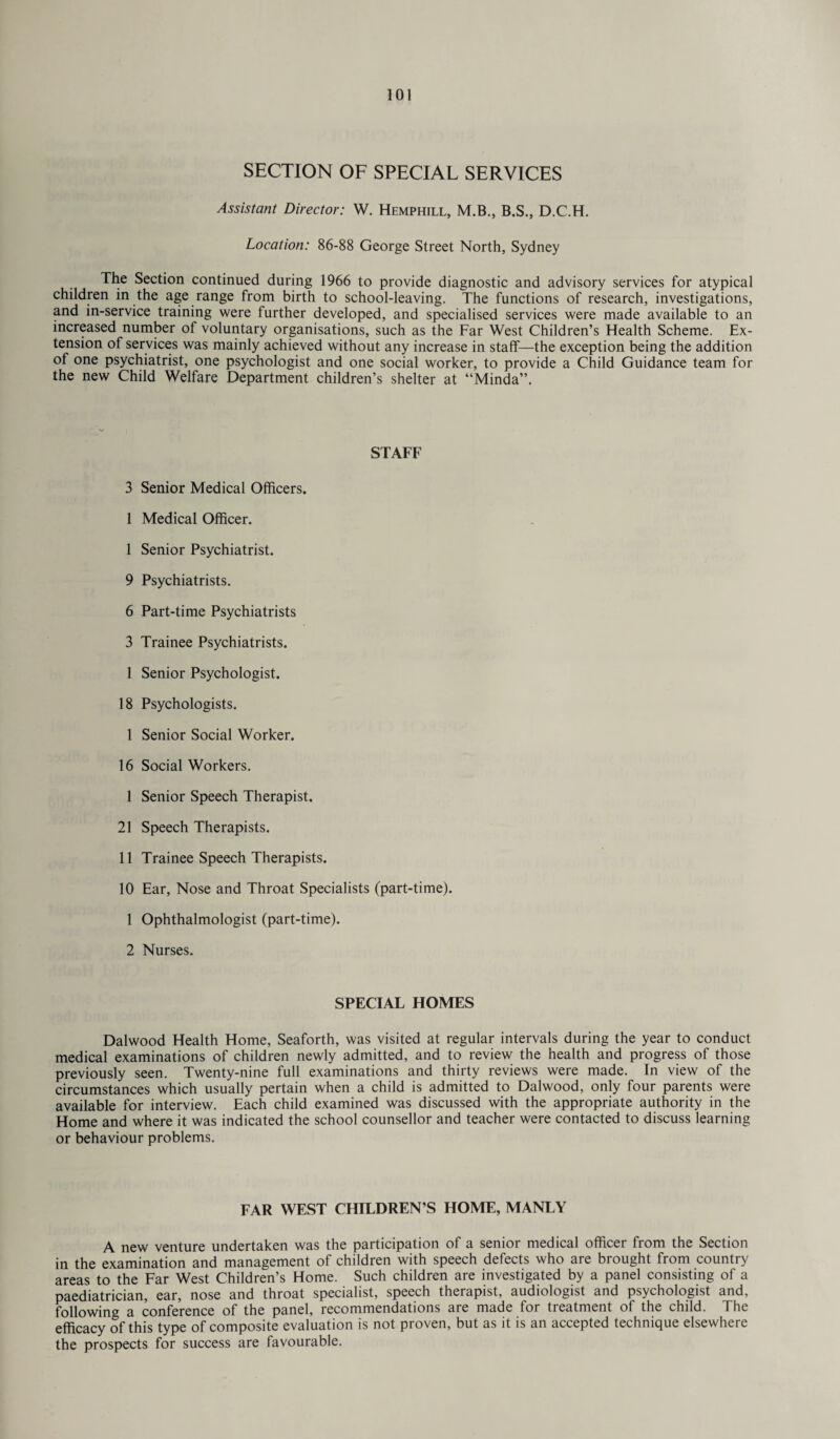 SECTION OF SPECIAL SERVICES Assistant Director: W. Hemphill, M.B., B.S., D.C.H. Location: 86-88 George Street North, Sydney The Section continued during 1966 to provide diagnostic and advisory services for atypical children in the age range from birth to school-leaving. The functions of research, investigations, and in-service training were further developed, and specialised services were made available to an increased number of voluntary organisations, such as the Far West Children’s Health Scheme. Ex¬ tension of services was mainly achieved without any increase in staff—the exception being the addition of one psychiatrist, one psychologist and one social worker, to provide a Child Guidance team for the new Child Welfare Department children’s shelter at “Minda”. STAFF 3 Senior Medical Officers. 1 Medical Officer. 1 Senior Psychiatrist. 9 Psychiatrists. 6 Part-time Psychiatrists 3 Trainee Psychiatrists. 1 Senior Psychologist. 18 Psychologists. 1 Senior Social Worker. 16 Social Workers. 1 Senior Speech Therapist. 21 Speech Therapists. 11 Trainee Speech Therapists. 10 Ear, Nose and Throat Specialists (part-time). 1 Ophthalmologist (part-time). 2 Nurses. SPECIAL HOMES Dalwood Health Home, Seaforth, was visited at regular intervals during the year to conduct medical examinations of children newly admitted, and to review the health and progress of those previously seen. Twenty-nine full examinations and thirty reviews were made. In view of the circumstances which usually pertain when a child is admitted to Dalwood, only four parents were available for interview. Each child examined was discussed with the appropriate authority in the Home and where it was indicated the school counsellor and teacher were contacted to discuss learning or behaviour problems. FAR WEST CHILDREN’S HOME, MANLY A new venture undertaken was the participation of a senior medical officer from the Section in the examination and management of children with speech defects who are brought from country areas to the Far West Children’s Home. Such children are investigated by a panel consisting of a paediatrician, ear, nose and throat specialist, speech therapist, audiologist and psychologist and, following a conference of the panel, recommendations are made for treatment of the child. The efficacy of this type of composite evaluation is not proven, but as it is an accepted technique elsewhere the prospects for success are favourable.