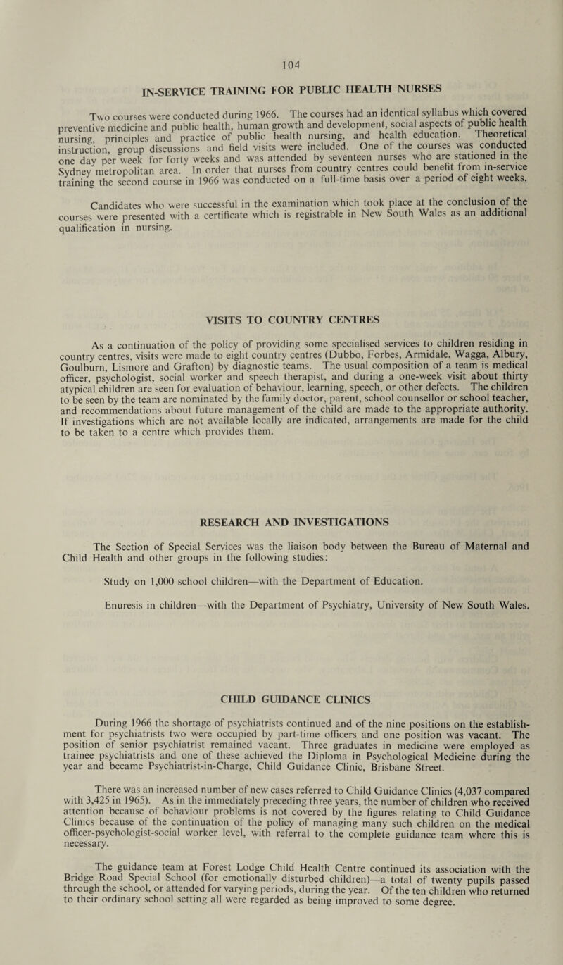 IN-SERVICE TRAINING FOR PUBLIC HEALTH NURSES Two courses were conducted during 1966. The courses had an identical syllabus which covered preventive medicine and public health, human growth and development, social aspects of public health nursing principles and practice of public health nursing, and health education. Theoretical instruction group discussions and field visits were included. One of the courses was conducted one day per week for forty weeks and was attended by seventeen nurses who are stationed in the Sydney metropolitan area. In order that nurses from country centres could benefit frpm in-service training the second course in 1966 was conducted on a full-time basis over a period of eight weeks. Candidates who were successful in the examination which took place at the conclusion of the courses were presented with a certificate which is registrable in New South Wales as an additional qualification in nursing. VISITS TO COUNTRY CENTRES As a continuation of the policy of providing some specialised services to children residing in country centres, visits were made to eight country centres (Dubbo, Forbes, Armidale, Wagga, Albury, Goulburn, Lismore and Grafton) by diagnostic teams. The usual composition of a team is medical officer, psychologist, social worker and speech therapist, and during a one-week visit about thirty atypical children are seen for evaluation of behaviour, learning, speech, or other defects. The children to be seen by the team are nominated by the family doctor, parent, school counsellor or school teacher, and recommendations about future management of the child are made to the appropriate authority. If investigations which are not available locally are indicated, arrangements are made for the child to be taken to a centre which provides them. RESEARCH AND INVESTIGATIONS The Section of Special Services was the liaison body between the Bureau of Maternal and Child Health and other groups in the following studies: Study on 1,000 school children—with the Department of Education. Enuresis in children—with the Department of Psychiatry, University of New South Wales. CHILD GUIDANCE CLINICS During 1966 the shortage of psychiatrists continued and of the nine positions on the establish¬ ment for psychiatrists two were occupied by part-time officers and one position was vacant. The position of senior psychiatrist remained vacant. Three graduates in medicine were employed as trainee psychiatrists and one of these achieved the Diploma in Psychological Medicine during the year and became Psychiatrist-in-Charge, Child Guidance Clinic, Brisbane Street. There was an increased number of new cases referred to Child Guidance Clinics (4,037 compared with 3,425 in 1965). As in the immediately preceding three years, the number of children who received attention because of behaviour problems is not covered by the figures relating to Child Guidance Clinics because of the continuation of the policy of managing many such children on the medical officer-psychologist-social worker level, with referral to the complete guidance team where this is necessary. The guidance team at Forest Lodge Child Health Centre continued its association with the Bridge Road Special School (for emotionally disturbed children)—a total of twenty pupils passed through the school, or attended for varying periods, during the year. Of the ten children who returned to their ordinary school setting all were regarded as being improved to some degree.