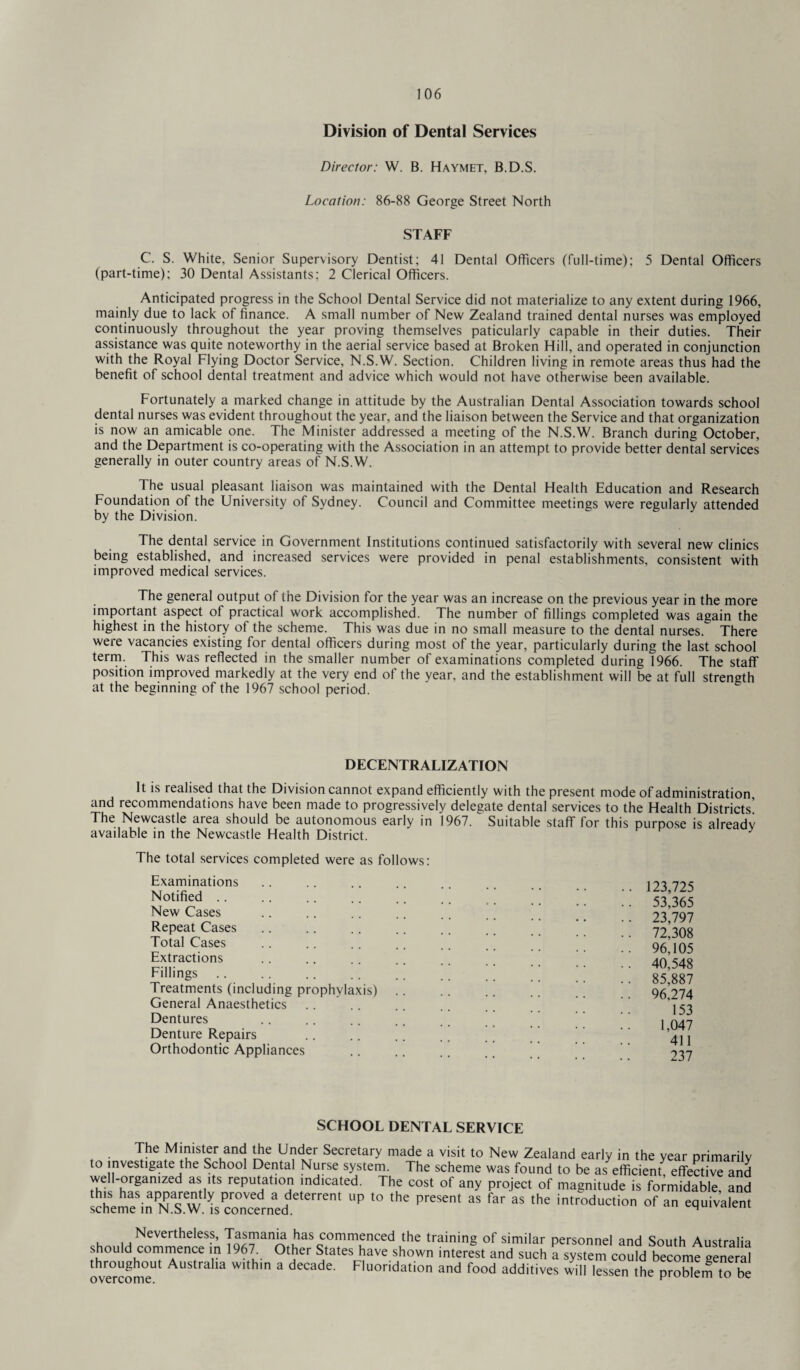 Division of Dental Services Director: W. B. Haymet, B.D.S. Location: 86-88 George Street North STAFF C. S. White, Senior Supervisory Dentist; 41 Dental Officers (full-time); 5 Dental Officers (part-time); 30 Dental Assistants; 2 Clerical Officers. Anticipated progress in the School Dental Service did not materialize to any extent during 1966, mainly due to lack of finance. A small number of New Zealand trained dental nurses was employed continuously throughout the year proving themselves paticularly capable in their duties. Their assistance was quite noteworthy in the aerial service based at Broken Hill, and operated in conjunction with the Royal Flying Doctor Service, N.S.W. Section. Children living in remote areas thus had the benefit of school dental treatment and advice which would not have otherwise been available. Fortunately a marked change in attitude by the Australian Dental Association towards school dental nurses was evident throughout the year, and the liaison between the Service and that organization is now an amicable one. The Minister addressed a meeting of the N.S.W. Branch during October, and the Department is co-operating with the Association in an attempt to provide better dental services generally in outer country areas of N.S.W. The usual pleasant liaison was maintained with the Dental Health Education and Research Foundation of the University of Sydney. Council and Committee meetings were regularly attended by the Division. The dental service in Government Institutions continued satisfactorily with several new clinics being established, and increased services were provided in penal establishments, consistent with improved medical services. The general output of the Division for the year was an increase on the previous year in the more important aspect of practical work accomplished. The number of fillings completed was again the highest in the history of the scheme. This was due in no small measure to the dental nurses. There were vacancies existing for dental officers during most of the year, particularly during the last school term. This was reflected in the smaller number of examinations completed during 1966. The staff position improved markedly at the very end of the year, and the establishment will be at full strength at the beginning of the 1967 school period. DECENTRALIZATION It is realised that the Division cannot expand efficiently with the present mode of administration, and recommendations have been made to progressively delegate dental services to the Health Districts’ The Newcastle area should be autonomous early in 1967. Suitable staff for this purpose is already available in the Newcastle Health District. The total services completed were as follows: Examinations Notified New Cases Repeat Cases Total Cases Extractions Fillings Treatments (including prophylaxis) General Anaesthetics Dentures Denture Repairs Orthodontic Appliances 53,365 23,797 72,308 96,105 40,548 85,887 96,274 153 1,047 411 237 SCHOOL DENTAL SERVICE The Minister and the Under Secretary made a visit to New Zealand early in the year nrimarilv to investigate the School Dental Nurse system. The scheme was found to be as efficient effective and well-organized as its reputation indicated. The cost of any project of magnitude is formidable, and scl^em^in^N^W. ^s concern^(TeterrenI UP ‘° PreSen' aS ^ S ‘he in'r°duCtion equivalent Nevertheless, Tasmania has commenced the training of similar personnel and South Australia should commence in 1967. Other States have shown interest and such a system could become aenS throughout Australia within a decade. Fluoridation and food additives will lessen the problem to be o vcrco mc*