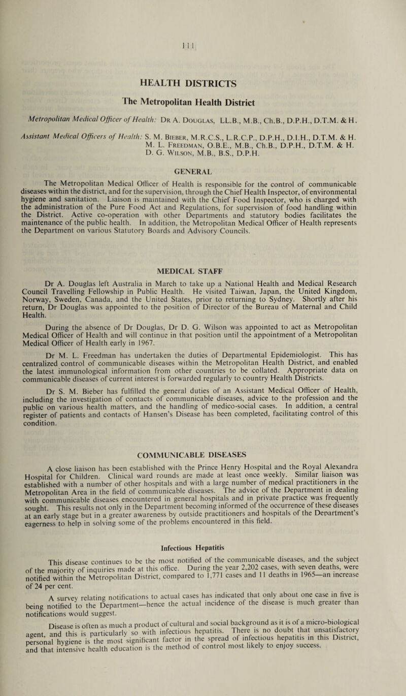 HEALTH DISTRICTS The Metropolitan Health District Metropolitan Medical Officer of Health: Dr A. Douglas, LL.B., M.B., Ch.B., D.P.H., D.T.M. & H. Assistant Medical Officers of Health: S. M. Bieber, M.R.C.S., L.R.C.P., D.P.H., D.I.H., D.T.M. & H. M. L. Freedman, O.B.E., M.B., Ch.B., D.P.H., D.T.M. & H. D. G. Wilson, M.B., B.S., D.P.H. GENERAL The Metropolitan Medical Officer of Health is responsible for the control of communicable diseases within the district, and for the supervision, through the Chief Health Inspector, of environmental hygiene and sanitation. Liaison is maintained with the Chief Food Inspector, who is charged with the administration of the Pure Food Act and Regulations, for supervision of food handling within the District. Active co-operation with other Departments and statutory bodies facilitates the maintenance of the public health. In addition, the Metropolitan Medical Officer of Health represents the Department on various Statutory Boards and Advisory Councils. MEDICAL STAFF Dr A. Douglas left Australia in March to take up a National Health and Medical Research Council Travelling Fellowship in Public Health. He visited Taiwan, Japan, the United Kingdom, Norway, Sweden, Canada, and the United States, prior to returning to Sydney. Shortly after his return, Dr Douglas was appointed to the position of Director of the Bureau of Maternal and Child Health. During the absence of Dr Douglas, Dr D. G. Wilson was appointed to act as Metropolitan Medical Officer of Health and will continue in that position until the appointment of a Metropolitan Medical Officer of Health early in 1967. Dr M. L. Freedman has undertaken the duties of Departmental Epidemiologist. This has centralized control of communicable diseases within the Metropolitan Health District, and enabled the latest immunological information from other countries to be collated. Appropriate data on communicable diseases of current interest is forwarded regularly to country Health Districts. Dr S. M. Bieber has fulfilled the general duties of an Assistant Medical Officer of Health, including the investigation of contacts of communicable diseases, advice to the profession and the public on various health matters, and the handling of medico-social cases. In addition, a central register of patients and contacts of Hansen’s Disease has been completed, facilitating control of this condition. COMMUNICABLE DISEASES A close liaison has been established with the Prince Henry Hospital and the Royal Alexandra Hospital for Children. Clinical ward rounds are made at least once weekly. Similar liaison was established with a number of other hospitals and with a large number of medical practitioners in the Metropolitan Area in the field of communicable diseases. The advice of the Department in dealing with communicable diseases encountered in general hospitals and in private practice was frequently sought. This results not only in the Department becoming informed of the occurrence of these diseases at an early stage but in a greater awareness by outside practitioners and hospitals of the Department s eagerness to help in solving some of the problems encountered in this field. Infectious Hepatitis This disease continues to be the most notified of the communicable diseases, and the subject of the majority of inquiries made at this office. During the year 2,202 cases, with seven deaths, were notified within the Metropolitan District, compared to 1,771 cases and 11 deaths in 1965—an increase of 24 per cent. A survey relating notifications to actual cases has indicated that only about one case in five is being notified to the Department—hence the actual incidence of the disease is much greater than notifications would suggest. Disease is often as much a product of cultural and social background as it is of a micro-biological ■igent and this is particularly so with infectious hepatitis. There is no doubt that unsatisfactory nfrsonal hygiene is the most significant factor in the spread of infectious hepatitis in this District, and °hat intensive health education is the method of control most likely to enjoy success.