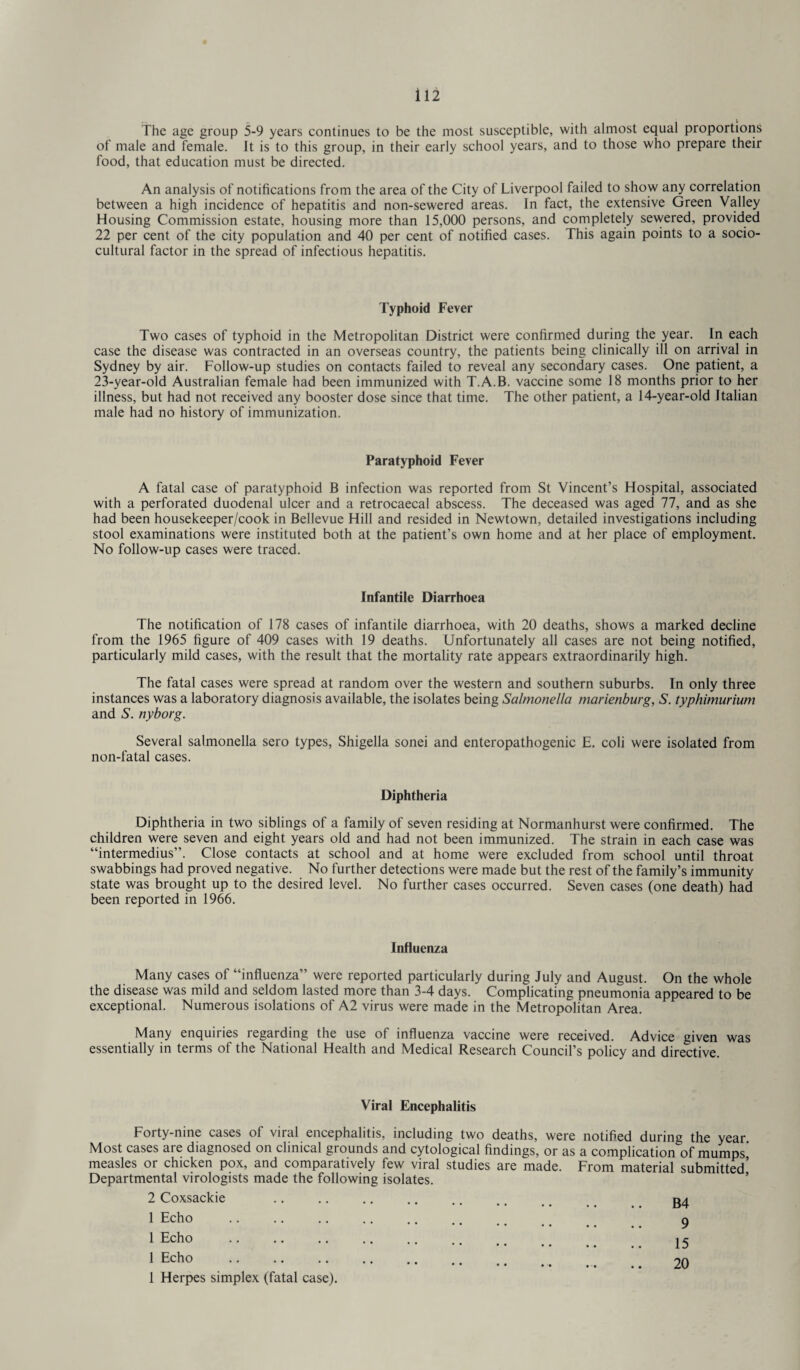 i 12 The age group 5-9 years continues to be the most susceptible, with almost equal proportions of male and female. It is to this group, in their early school years, and to those who prepare their food, that education must be directed. An analysis of notifications from the area of the City of Liverpool failed to show any correlation between a high incidence of hepatitis and non-sewered areas. In fact, the extensive Green Valley Housing Commission estate, housing more than 15,000 persons, and completely sewered, provided 22 per cent of the city population and 40 per cent of notified cases. This again points to a socio¬ cultural factor in the spread of infectious hepatitis. Typhoid Fever Two cases of typhoid in the Metropolitan District were confirmed during the year. In each case the disease was contracted in an overseas country, the patients being clinically ill on arrival in Sydney by air. Follow-up studies on contacts failed to reveal any secondary cases. One patient, a 23-year-old Australian female had been immunized with T.A.B. vaccine some 18 months prior to her illness, but had not received any booster dose since that time. The other patient, a 14-year-old Italian male had no history of immunization. Paratyphoid Fever A fatal case of paratyphoid B infection was reported from St Vincent’s Hospital, associated with a perforated duodenal ulcer and a retrocaecal abscess. The deceased was aged 77, and as she had been housekeeper/cook in Bellevue Hill and resided in Newtown, detailed investigations including stool examinations were instituted both at the patient’s own home and at her place of employment. No follow-up cases were traced. Infantile Diarrhoea The notification of 178 cases of infantile diarrhoea, with 20 deaths, shows a marked decline from the 1965 figure of 409 cases with 19 deaths. Unfortunately all cases are not being notified, particularly mild cases, with the result that the mortality rate appears extraordinarily high. The fatal cases were spread at random over the western and southern suburbs. In only three instances was a laboratory diagnosis available, the isolates being Salmonella marienburg, S. typhimurium and S. nyborg. Several salmonella sero types, Shigella sonei and enteropathogenic E. coli were isolated from non-fatal cases. Diphtheria Diphtheria in two siblings of a family of seven residing at Normanhurst were confirmed. The children were seven and eight years old and had not been immunized. The strain in each case was “intermedius”. Close contacts at school and at home were excluded from school until throat swabbings had proved negative. No further detections were made but the rest of the family’s immunity state was brought up to the desired level. No further cases occurred. Seven cases (one death) had been reported in 1966. Influenza Many cases of “influenza” were reported particularly during July and August. On the whole the disease was mild and seldom lasted more than 3-4 days. Complicating pneumonia appeared to be exceptional. Numerous isolations of A2 virus were made in the Metropolitan Area. Many enquuies legarding the use ol influenza vaccine were received. Advice given was essentially in terms of the National Health and Medical Research Council’s policy and directive. Viral Encephalitis Forty-nine cases of viral encephalitis, including two deaths, were notified during the year Most cases are diagnosed on clinical grounds and cytological findings, or as a complication of mumps measles or chicken pox, and comparatively few viral studies are made. From material submitted’ Departmental virologists made the following isolates. ’ 2 Coxsackie .. .. .. .. ,. .. _ _ g4 1 Echo . 9 1 Echo . 15 1 Echo .. .. 20 1 Herpes simplex (fatal case).