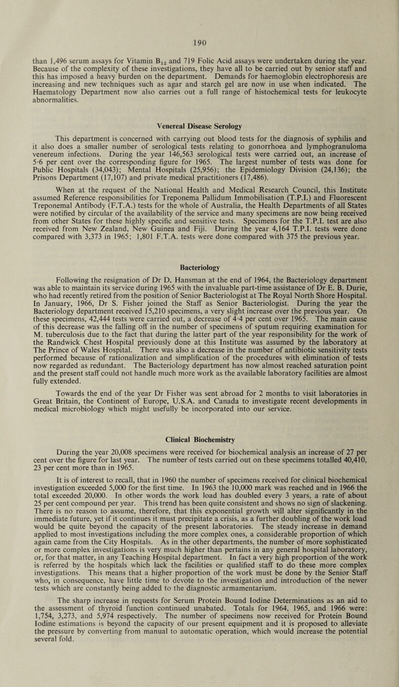 than 1,496 serum assays for Vitamin B12 and 719 Folic Acid assays were undertaken during the year. Because of the complexity of these investigations, they have all to be carried out by senior staff and this has imposed a heavy burden on the department. Demands for haemoglobin electrophoresis are increasing and new techniques such as agar and starch gel are now in use when indicated. The Haematology Department now also carries out a full range of histochemical tests for leukocyte abnormalities. Venereal Disease Serology This department is concerned with carrying out blood tests for the diagnosis of syphilis and it also does a smaller number of serological tests relating to gonorrhoea and lymphogranuloma venereum infections. During the year 146,563 serological tests were carried out, an increase of 5-6 per cent over the corresponding figure for 1965. The largest number of tests was done for Public Hospitals (34,043); Mental Hospitals (25,956); the Epidemiology Division (24,136); the Prisons Department (17,107) and private medical practitioners (17,486). When at the request of the National Health and Medical Research Council, this Institute assumed Reference responsibilities for Treponema Pallidum Immobilisation (T.P.I.) and Fluorescent Treponemal Antibody (F.T.A.) tests for the whole of Australia, the Health Departments of all States were notified by circular of the availability of the service and many specimens are now being received from other States for these highly specific and sensitive tests. Specimens for the T.P.I. test are also received from New Zealand, New Guinea and Fiji. During the year 4,164 T.P.I. tests were done compared with 3,373 in 1965; 1,801 F.T.A. tests were done compared with 375 the previous year. Bacteriology Following the resignation of Dr D. Hansman at the end of 1964, the Bacteriology department was able to maintain its service during 1965 with the invaluable part-time assistance of Dr E. B. Durie, who had recently retired from the position of Senior Bacteriologist at The Royal North Shore Hospital. In January, 1966, Dr S. Fisher joined the Staff as Senior Bacteriologist. During the year the Bacteriology department received 15,210 specimens, a very slight increase over the previous year. On these specimens, 42,444 tests were carried out, a decrease of 4-4 per cent over 1965. The main cause of this decrease was the falling off in the number of specimens of sputum requiring examination for M. tuberculosis due to the fact that during the latter part of the year responsibility for the work of the Randwick Chest Hospital previously done at this Institute was assumed by the laboratory at The Prince of Wales Hospital. There was also a decrease in the number of antibiotic sensitivity tests performed because of rationalization and simplification of the procedures with elimination of tests now regarded as redundant. The Bacteriology department has now almost reached saturation point and the present staff could not handle much more work as the available laboratory facilities are almost fully extended. Towards the end of the year Dr Fisher was sent abroad for 2 months to visit laboratories in Great Britain, the Continent of Europe, U.S.A. and Canada to investigate recent developments in medical microbiology which might usefully be incorporated into our service. Clinical Biochemistry During the year 20,008 specimens were received for biochemical analysis an increase of 27 per cent over the figure for last year. The number of tests carried out on these specimens totalled 40,410, 23 per cent more than in 1965. It is of interest to recall, that in 1960 the number of specimens received for clinical biochemical investigation exceeded 5,000 for the first time. In 1963 the 10,000 mark was reached and in 1966 the total exceeded 20,000. In other words the work load has doubled every 3 years, a rate of about 25 per cent compound per year. This trend has been quite consistent and shows no sign of slackening. There is no reason to assume, therefore, that this exponential growth will alter significantly in the immediate future, yet if it continues it must precipitate a crisis, as a further doubling of the work load would be quite beyond the capacity of the present laboratories. The steady increase in demand applied to most investigations including the more complex ones, a considerable proportion of which again came from the City Hospitals. As in the other departments, the number of more sophisticated or more complex investigations is very much higher than pertains in any general hospital laooratory, or, for that matter, in any Teaching Hospital department. In fact a very high proportion of the work is referred by the hospitals which lack the facilities or qualified staff to do these more complex investigations. This means that a higher proportion of the work must be done by the Senior Staff who, in consequence, have little time to devote to the investigation and introduction of the newer tests which are constantly being added to the diagnostic armamentarium. The sharp increase in requests for Serum Protein Bound Iodine Determinations as an aid to the assessment of thyroid function continued unabated. Totals for 1964, 1965, and 1966 were: 1,754, 3,273, and 5,974 respectively. The number of specimens now received for Protein Bound Iodine estimations is beyond the capacity of our present equipment and it is proposed to alleviate the pressure by converting from manual to automatic operation, which would increase the potential several fold.