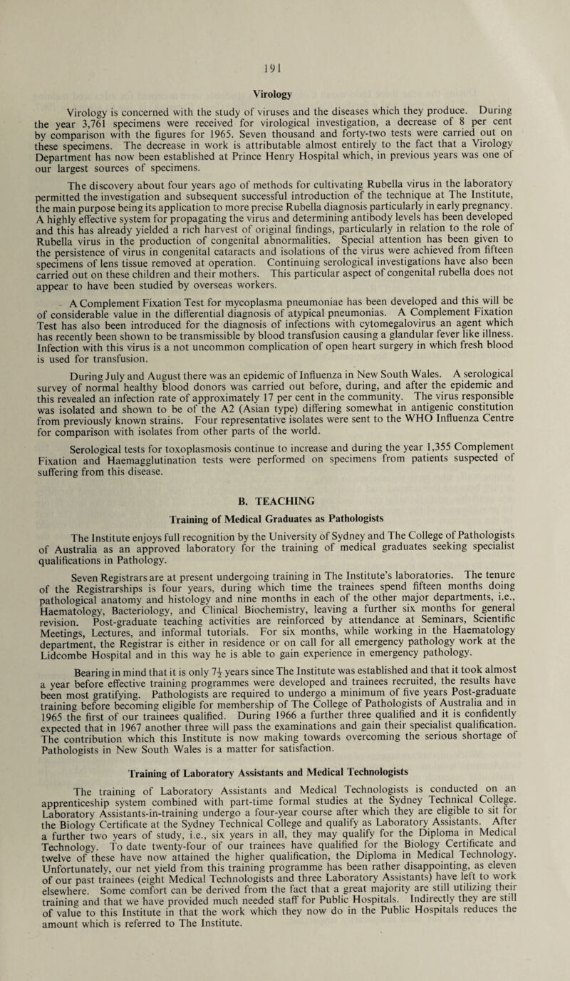 Virology Virology is concerned with the study of viruses and the diseases which they produce. During the year 3,761 specimens were received for virological investigation, a decrease of 8 per cent by comparison with the figures for 1965. Seven thousand and forty-two tests were carried out on these specimens. The decrease in work is attributable almost entirely to the fact that a Virology Department has now been established at Prince Henry Hospital which, in previous years was one ot our largest sources of specimens. The discovery about four years ago of methods for cultivating Rubella virus in the laboratory permitted the investigation and subsequent successful introduction of the technique at The Institute, the main purpose being its application to more precise Rubella diagnosis particularly in early pregnancy. A highly effective system for propagating the virus and determining antibody levels has been developed and this has already yielded a rich harvest of original findings, particularly in relation to the role of Rubella virus in the production of congenital abnormalities. Special attention has been given to the persistence of virus in congenital cataracts and isolations of the virus were achieved from fifteen specimens of lens tissue removed at operation. Continuing serological investigations have also been carried out on these children and their mothers. This particular aspect of congenital rubella does not appear to have been studied by overseas workers. - A Complement Fixation Test for mycoplasma pneumoniae has been developed and this will be of considerable value in the differential diagnosis of atypical pneumonias. A Complement Fixation Test has also been introduced for the diagnosis of infections with cytomegalovirus an agent which has recently been shown to be transmissible by blood transfusion causing a glandular fever like illness. Infection with this virus is a not uncommon complication of open heart surgery in which fresh blood is used for transfusion. During July and August there was an epidemic of Influenza in New South Wales. A serological survey of normal healthy blood donors was carried out before, during, and after the epidemic and this revealed an infection rate of approximately 17 per cent in the community. The virus responsible was isolated and shown to be of the A2 (Asian type) differing somewhat in antigenic constitution from previously known strains. Four representative isolates were sent to the WHO Influenza Centre for comparison with isolates from other parts of the world. Serological tests for toxoplasmosis continue to increase and during the year 1,355 Complement Fixation and Haemagglutination tests were performed on specimens from patients suspected of suffering from this disease. B. TEACHING Training of Medical Graduates as Pathologists The Institute enjoys full recognition by the University of Sydney and The College of Pathologists of Australia as an approved laboratory for the training of medical graduates seeking specialist qualifications in Pathology. Seven Registrars are at present undergoing training in The Institute’s laboratories. The tenure of the Registrarships is four years, during which time the trainees spend fifteen months doing pathological anatomy and histology and nine months in each of the other major departments, i.e., Haematology, Bacteriology, and Clinical Biochemistry, leaving a further six months for general revision. Post-graduate teaching activities are reinforced by attendance at Seminars, Scientific Meetings, Lectures, and informal tutorials. For six months, while working in the Haematology department, the Registrar is either in residence or on call for all emergency pathology work at the Lidcombe Hospital and in this way he is able to gain experience in emergency pathology. Bearing in mind that it is only years since The Institute was established and that it took almost a year before effective training programmes were developed and trainees recruited, the results have been most gratifying. Pathologists are required to undergo a minimum of five years Post-graduate training before becoming eligible for membership of The College of Pathologists of Australia and in 1965 the first of our trainees qualified. During 1966 a further three qualified and it is confidently expected that in 1967 another three will pass the examinations and gain their specialist qualification. The contribution which this Institute is now making towards overcoming the serious shortage of Pathologists in New South Wales is a matter for satisfaction. Training of Laboratory Assistants and Medical Technologists The training of Laboratory Assistants and Medical Technologists is conducted on an apprenticeship system combined with part-time formal studies at the Sydney Technical College. Laboratory Assistants-in-training undergo a four-year course after which they are eligible to sit for the Biology Certificate at the Sydney Technical College and qualify as Laboratory Assistants. After a further two years of study, i.e., six years in all, they may qualify for the Diploma in Medical Technology. To date twenty-four of our trainees have qualified for the Biology Certificate and twelve of these have now attained the higher qualification, the Diploma in Medical Technology. Unfortunately, our net yield from this training programme has been rather disappointing, as eleven of our past trainees (eight Medical Technologists and three Laboratory Assistants) have left to work elsewhere. Some comfort can be derived from the fact that a great majority are still utilizing their training and that we have provided much needed stall for Public Hospitals. Indirectly they are still of value to this Institute in that the work which they now do in the Public Hospitals reduces the amount which is referred to The Institute.