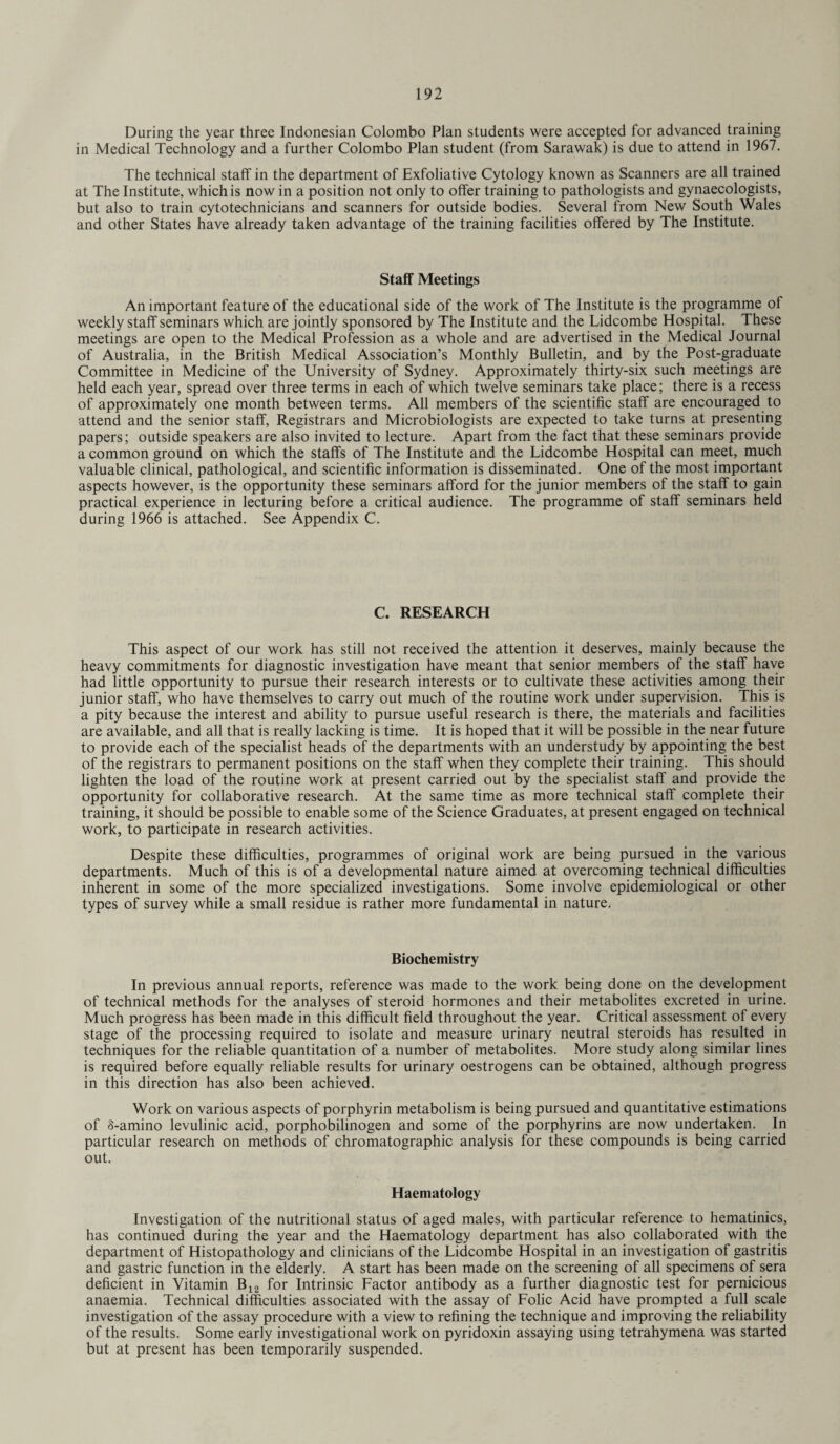During the year three Indonesian Colombo Plan students were accepted for advanced training in Medical Technology and a further Colombo Plan student (from Sarawak) is due to attend in 1967. The technical stalf in the department of Exfoliative Cytology known as Scanners are all trained at The Institute, which is now in a position not only to offer training to pathologists and gynaecologists, but also to train cytotechnicians and scanners for outside bodies. Several from New South Wales and other States have already taken advantage of the training facilities offered by The Institute. Staff Meetings An important feature of the educational side of the work of The Institute is the programme of weekly staff seminars which are jointly sponsored by The Institute and the Lidcombe Hospital. These meetings are open to the Medical Profession as a whole and are advertised in the Medical Journal of Australia, in the British Medical Association’s Monthly Bulletin, and by the Post-graduate Committee in Medicine of the University of Sydney. Approximately thirty-six such meetings are held each year, spread over three terms in each of which twelve seminars take place; there is a recess of approximately one month between terms. All members of the scientific staff are encouraged to attend and the senior staff, Registrars and Microbiologists are expected to take turns at presenting papers; outside speakers are also invited to lecture. Apart from the fact that these seminars provide a common ground on which the staffs of The Institute and the Lidcombe Hospital can meet, much valuable clinical, pathological, and scientific information is disseminated. One of the most important aspects however, is the opportunity these seminars afford for the junior members of the staff to gain practical experience in lecturing before a critical audience. The programme of staff seminars held during 1966 is attached. See Appendix C. C. RESEARCH This aspect of our work has still not received the attention it deserves, mainly because the heavy commitments for diagnostic investigation have meant that senior members of the staff have had little opportunity to pursue their research interests or to cultivate these activities among their junior staff, who have themselves to carry out much of the routine work under supervision. This is a pity because the interest and ability to pursue useful research is there, the materials and facilities are available, and all that is really lacking is time. It is hoped that it will be possible in the near future to provide each of the specialist heads of the departments with an understudy by appointing the best of the registrars to permanent positions on the staff when they complete their training. This should lighten the load of the routine work at present carried out by the specialist staff and provide the opportunity for collaborative research. At the same time as more technical staff complete their training, it should be possible to enable some of the Science Graduates, at present engaged on technical work, to participate in research activities. Despite these difficulties, programmes of original work are being pursued in the various departments. Much of this is of a developmental nature aimed at overcoming technical difficulties inherent in some of the more specialized investigations. Some involve epidemiological or other types of survey while a small residue is rather more fundamental in nature. Biochemistry In previous annual reports, reference was made to the work being done on the development of technical methods for the analyses of steroid hormones and their metabolites excreted in urine. Much progress has been made in this difficult field throughout the year. Critical assessment of every stage of the processing required to isolate and measure urinary neutral steroids has resulted in techniques for the reliable quantitation of a number of metabolites. More study along similar lines is required before equally reliable results for urinary oestrogens can be obtained, although progress in this direction has also been achieved. Work on various aspects of porphyrin metabolism is being pursued and quantitative estimations of 8-amino levulinic acid, porphobilinogen and some of the porphyrins are now undertaken. In particular research on methods of chromatographic analysis for these compounds is being carried out. Haematology Investigation of the nutritional status of aged males, with particular reference to hematinics, has continued during the year and the Haematology department has also collaborated with the department of Histopathology and clinicians of the Lidcombe Hospital in an investigation of gastritis and gastric function in the elderly. A start has been made on the screening of all specimens of sera deficient in Vitamin B12 for Intrinsic Factor antibody as a further diagnostic test for pernicious anaemia. Technical difficulties associated with the assay of Folic Acid have prompted a full scale investigation of the assay procedure with a view to refining the technique and improving the reliability of the results. Some early investigational work on pyridoxin assaying using tetrahymena was started but at present has been temporarily suspended.