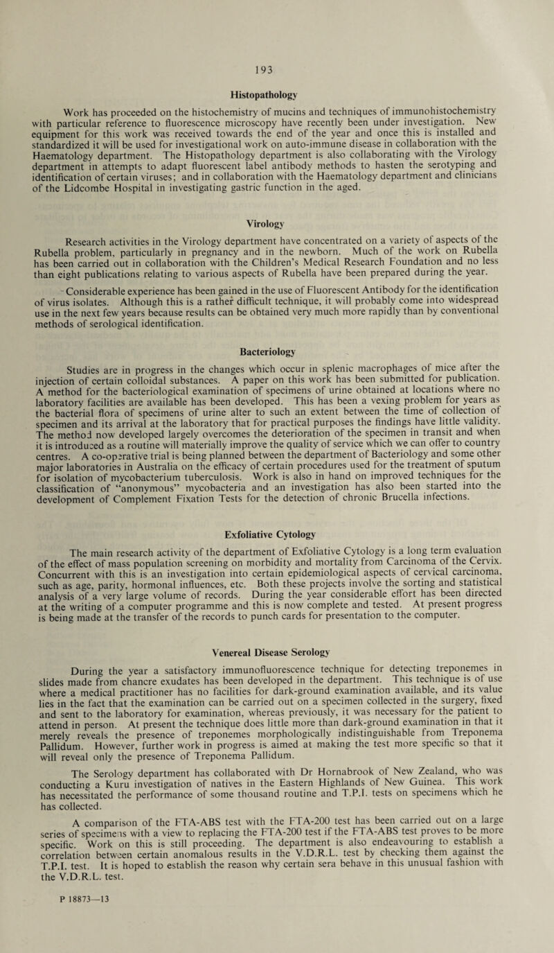 Histopathology Work has proceeded on the histochemistry of mucins and techniques of immunohistochemistry with particular reference to fluorescence microscopy have recently been under investigation. New equipment for this work was received towards the end of the year and once this is installed and standardized it will be used for investigational work on auto-immune disease in collaboration with the Haematology department. The Histopathology department is also collaborating with the Virology department in attempts to adapt fluorescent label antibody methods to hasten the serotyping and identification of certain viruses; and in collaboration with the Haematology department and clinicians of the Lidcombe Hospital in investigating gastric function in the aged. Virology Research activities in the Virology department have concentrated on a variety of aspects of the Rubella problem, particularly in pregnancy and in the newborn. Much of the work on Rubella has been carried out in collaboration with the Children’s Medical Research Foundation and no less than eight publications relating to various aspects of Rubella have been prepared during the year. ~ Considerable experience has been gained in the use of Fluorescent Antibody for the identification of virus isolates. Although this is a rather difficult technique, it will probably come into widespread use in the next few years because results can be obtained very much more rapidly than by conventional methods of serological identification. Bacteriology Studies are in progress in the changes which occur in splenic macrophages of mice after the injection of certain colloidal substances. A paper on this work has been submitted for publication. A method for the bacteriological examination of specimens of urine obtained at locations where no laboratory facilities are available has been developed. This has been a vexing problem for years as the bacterial flora of specimens of urine alter to such an extent between the time of collection of specimen and its arrival at the laboratory that for practical purposes the findings have little validity. The method now developed largely overcomes the deterioration of the specimen in transit and when it is introduced as a routine will materially improve the quality of service which we can offer to country centres. A co-operative trial is being planned between the department of Bacteriology and some other major laboratories in Australia on the efficacy of certain procedures used for the treatment of sputum for isolation of mycobacterium tuberculosis. Work is also in hand on improved techniques for the classification of “anonymous” mycobacteria and an investigation has also been started into the development of Complement Fixation Tests for the detection of chronic Brucella infections. Exfoliative Cytology The main research activity of the department of Exfoliative Cytology is a long term evaluation of the effect of mass population screening on morbidity and mortality from Carcinoma of the Cervix. Concurrent with this is an investigation into certain epidemiological aspects of cervical carcinoma, such as age, parity, hormonal influences, etc. Both these projects involve the sorting and statistical analysis of a very large volume of records. During the year considerable effort has been directed at the writing of a computer programme and this is now complete and tested. At present progress is being made at the transfer of the records to punch cards for presentation to the computer. Venereal Disease Serology During the year a satisfactory immunofluorescence technique for detecting treponemes in slides made from chancre exudates has been developed in the department. This technique is of use where a medical practitioner has no facilities for dark-ground examination available, and its value lies in the fact that the examination can be carried out on a specimen collected in the surgery, fixed and sent to the laboratory for examination, whereas previously, it was necessary for the patient to attend in person. At present the technique does little more than dark-ground examination in that it merely reveals the presence of treponemes morphologically indistinguishable from Treponema Pallidum. However, further work in progress is aimed at making the test more specific so that it will reveal only the presence of Treponema Pallidum. The Serology department has collaborated with Dr Hornabrook of New Zealand, who was conducting a Kuru investigation of natives in the Eastern Highlands of New Guinea. This work has necessitated the performance of some thousand routine and T.P.I. tests on specimens which he has collected. A comparison of the FTA-ABS test with the FTA-200 test has been carried out on a large series of specimens with a view to replacing the FTA-200 test if the FTA-ABS test proves to be more specific. Work on this is still proceeding. The department is also endeavouring to establish a correlation between certain anomalous results in the V.D.R.L. test by checking them against the T.P.I. test. It is hoped to establish the reason why certain sera behave in this unusual fashion with the V.D.R.L. test.