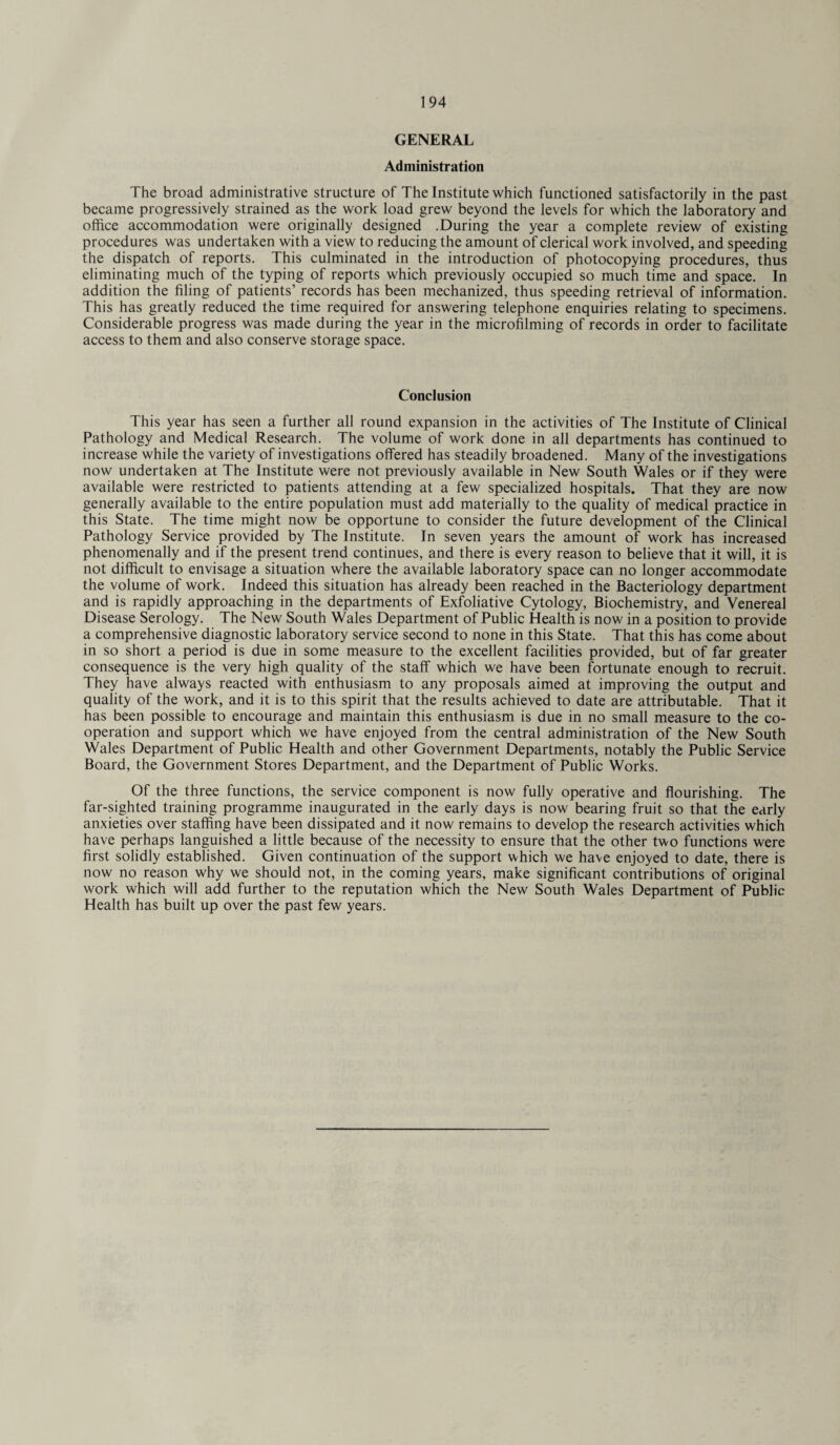 GENERAL Administration The broad administrative structure of The Institute which functioned satisfactorily in the past became progressively strained as the work load grew beyond the levels for which the laboratory and office accommodation were originally designed .During the year a complete review of existing procedures was undertaken with a view to reducing the amount of clerical work involved, and speeding the dispatch of reports. This culminated in the introduction of photocopying procedures, thus eliminating much of the typing of reports which previously occupied so much time and space. In addition the filing of patients’ records has been mechanized, thus speeding retrieval of information. This has greatly reduced the time required for answering telephone enquiries relating to specimens. Considerable progress was made during the year in the microfilming of records in order to facilitate access to them and also conserve storage space. Conclusion This year has seen a further all round expansion in the activities of The Institute of Clinical Pathology and Medical Research. The volume of work done in all departments has continued to increase while the variety of investigations offered has steadily broadened. Many of the investigations now undertaken at The Institute were not previously available in New South Wales or if they were available were restricted to patients attending at a few specialized hospitals. That they are now generally available to the entire population must add materially to the quality of medical practice in this State. The time might now be opportune to consider the future development of the Clinical Pathology Service provided by The Institute. In seven years the amount of work has increased phenomenally and if the present trend continues, and there is every reason to believe that it will, it is not difficult to envisage a situation where the available laboratory space can no longer accommodate the volume of work. Indeed this situation has already been reached in the Bacteriology department and is rapidly approaching in the departments of Exfoliative Cytology, Biochemistry, and Venereal Disease Serology. The New South Wales Department of Public Health is now in a position to provide a comprehensive diagnostic laboratory service second to none in this State. That this has come about in so short a period is due in some measure to the excellent facilities provided, but of far greater consequence is the very high quality of the staff which we have been fortunate enough to recruit. They have always reacted with enthusiasm to any proposals aimed at improving the output and quality of the work, and it is to this spirit that the results achieved to date are attributable. That it has been possible to encourage and maintain this enthusiasm is due in no small measure to the co¬ operation and support which we have enjoyed from the central administration of the New South Wales Department of Public Health and other Government Departments, notably the Public Service Board, the Government Stores Department, and the Department of Public Works. Of the three functions, the service component is now fully operative and flourishing. The far-sighted training programme inaugurated in the early days is now bearing fruit so that the early anxieties over staffing have been dissipated and it now remains to develop the research activities which have perhaps languished a little because of the necessity to ensure that the other two functions were first solidly established. Given continuation of the support which we have enjoyed to date, there is now no reason why we should not, in the coming years, make significant contributions of original work which will add further to the reputation which the New South Wales Department of Public Health has built up over the past few years.