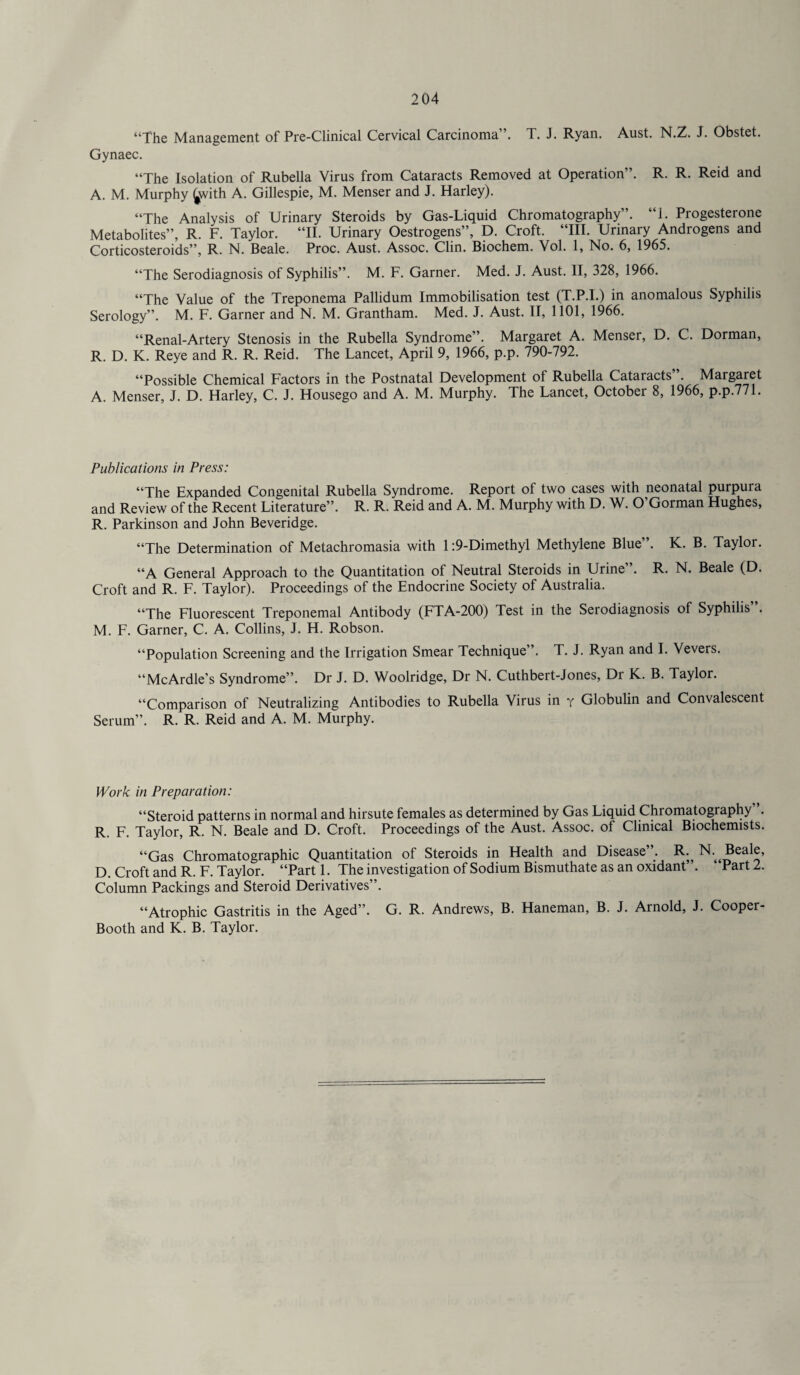 “The Management of Pre-Clinical Cervical Carcinoma”. T. J. Ryan. Aust. N.Z. J. Obstet. Gynaec. “The Isolation of Rubella Virus from Cataracts Removed at Operation”. R. R. Reid and A. M. Murphy £with A. Gillespie, M. Menser and J. Harley). “The Analysis of Urinary Steroids by Gas-Liquid Chromatography”. “1. Progesterone Metabolites”, R. F. Taylor. “II. Urinary Oestrogens”, D. Croft. “HI. Urinary Androgens and Corticosteroids”, R. N. Beale. Proc. Aust. Assoc. Clin. Biochem. Vol. 1, No. 6, 1965. “The Serodiagnosis of Syphilis”. M. F. Garner. Med. J. Aust. II, 328, 1966. “The Value of the Treponema Pallidum Immobilisation test (T.P.I.) in anomalous Syphilis Serology”. M. F. Garner and N. M. Grantham. Med. J. Aust. II, 1101, 1966. “Renal-Artery Stenosis in the Rubella Syndrome”. Margaret A. Menser, D. C. Dorman, R. D. K. Reye and R. R. Reid. The Lancet, April 9, 1966, p.p. 790-792. “Possible Chemical Factors in the Postnatal Development of Rubella Cataracts”. Margaret A. Menser, J. D. Harley, C. J. Housego and A. M. Murphy. The Lancet, October 8, 1966, p.p.771. Publications in Press: “The Expanded Congenital Rubella Syndrome. Report of two cases with neonatal purpura and Review of the Recent Literature”. R. R. Reid and A. M. Murphy with D. W. O’Gorman Hughes, R. Parkinson and John Beveridge. “The Determination of Metachromasia with 1:9-Dimethyl Methylene Blue”. K. B. Taylor. “A General Approach to the Quantitation of Neutral Steroids in Urine”. R. N. Beale (D. Croft and R. F. Taylor). Proceedings of the Endocrine Society of Australia. “The Fluorescent Treponemal Antibody (FTA-200) Test in the Serodiagnosis of Syphilis . M. F. Garner, C. A. Collins, J. H. Robson. “Population Screening and the Irrigation Smear Technique”. T. J. Ryan and I. Vevers. “McArdle’s Syndrome”. Dr J. D. Woolridge, Dr N. Cuthbert-Jones, Dr K. B. Taylor. “Comparison of Neutralizing Antibodies to Rubella Virus in y Globulin and Convalescent Serum”. R. R. Reid and A. M. Murphy. Work in Preparation: “Steroid patterns in normal and hirsute females as determined by Gas Liquid Chromatography ’. R. F. Taylor, R. N. Beale and D. Croft. Proceedings of the Aust. Assoc, of Clinical Biochemists. “Gas Chromatographic Quantitation of Steroids in Health and Disease . R.^ N. Beale, D. Croft and R. F. Taylor. “Part 1. The investigation of Sodium Bismuthate as an oxidant’ . Part 2. Column Packings and Steroid Derivatives”. “Atrophic Gastritis in the Aged”. G. R. Andrews, B. Haneman, B. J. Arnold, J. Cooper- Booth and K. B. Taylor.