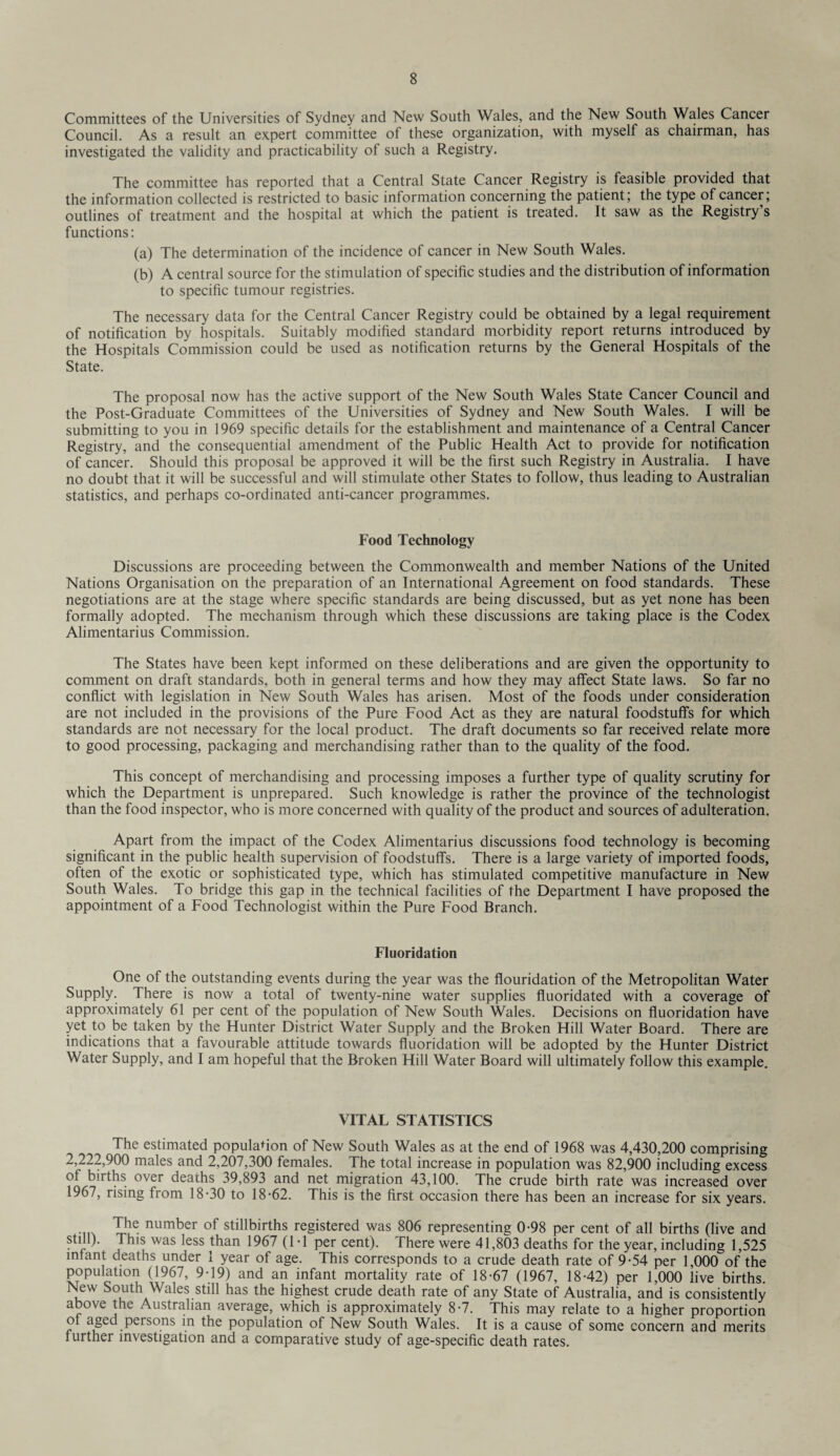 Committees of the Universities of Sydney and New South Wales, and the New South Wales Cancer Council. As a result an expert committee of these organization, with myself as chairman, has investigated the validity and practicability of such a Registry. The committee has reported that a Central State Cancer Registry is feasible provided that the information collected is restricted to basic information concerning the patient; the type of cancer, outlines of treatment and the hospital at which the patient is treated. It saw as the Registry s functions: (a) The determination of the incidence of cancer in New South Wales. (b) A central source for the stimulation of specific studies and the distribution of information to specific tumour registries. The necessary data for the Central Cancer Registry could be obtained by a legal requirement of notification by hospitals. Suitably modified standard morbidity report returns introduced by the Hospitals Commission could be used as notification returns by the General Hospitals of the State. The proposal now has the active support of the New South Wales State Cancer Council and the Post-Graduate Committees of the Universities of Sydney and New South Wales. I will be submitting to you in 1969 specific details for the establishment and maintenance of a Central Cancer Registry, and the consequential amendment of the Public Health Act to provide for notification of cancer. Should this proposal be approved it will be the first such Registry in Australia. I have no doubt that it will be successful and will stimulate other States to follow, thus leading to Australian statistics, and perhaps co-ordinated anti-cancer programmes. Food Technology Discussions are proceeding between the Commonwealth and member Nations of the United Nations Organisation on the preparation of an International Agreement on food standards. These negotiations are at the stage where specific standards are being discussed, but as yet none has been formally adopted. The mechanism through which these discussions are taking place is the Codex Alimentarius Commission. The States have been kept informed on these deliberations and are given the opportunity to comment on draft standards, both in general terms and how they may affect State laws. So far no conflict with legislation in New South Wales has arisen. Most of the foods under consideration are not included in the provisions of the Pure Food Act as they are natural foodstuffs for which standards are not necessary for the local product. The draft documents so far received relate more to good processing, packaging and merchandising rather than to the quality of the food. This concept of merchandising and processing imposes a further type of quality scrutiny for which the Department is unprepared. Such knowledge is rather the province of the technologist than the food inspector, who is more concerned with quality of the product and sources of adulteration. Apart from the impact of the Codex Alimentarius discussions food technology is becoming significant in the public health supervision of foodstuffs. There is a large variety of imported foods, often of the exotic or sophisticated type, which has stimulated competitive manufacture in New South Wales. To bridge this gap in the technical facilities of the Department I have proposed the appointment of a Food Technologist within the Pure Food Branch. Fluoridation One of the outstanding events during the year was the flouridation of the Metropolitan Water Supply. There is now a total of twenty-nine water supplies fluoridated with a coverage of approximately 61 per cent of the population of New South Wales. Decisions on fluoridation have yet to be taken by the Hunter District Water Supply and the Broken Hill Water Board. There are indications that a favourable attitude towards fluoridation will be adopted by the Hunter District Water Supply, and I am hopeful that the Broken Hill Water Board will ultimately follow this example. VITAL STATISTICS The estimated population of New South Wales as at the end of 1968 was 4,430,200 comprising 2,222,900 males and 2,207,300 females. The total increase in population was 82,900 including excess of births over deaths 39,893 and net migration 43,100. The crude birth rate was increased over 1967, rising from 18-30 to 18-62. This is the first occasion there has been an increase for six years. .... The number of stillbirths registered was 806 representing 0-98 per cent of all births (live and still). This was less than 1967 (1-1 per cent). There were 41,803 deaths for the year, including 1,525 infant deaths under 1 year of age. This corresponds to a crude death rate of 9-54 per 1,000 of the population (1967, 9-19) and an infant mortality rate of 18-67 (1967, 18-42) per 1,000 live births. New South Wales still has the highest crude death rate of any State of Australia, and is consistently above the Australian average, which is approximately 8-7. This may relate to a higher proportion of aged persons in the population of New South Wales. It is a cause of some concern and merits further investigation and a comparative study of age-specific death rates.