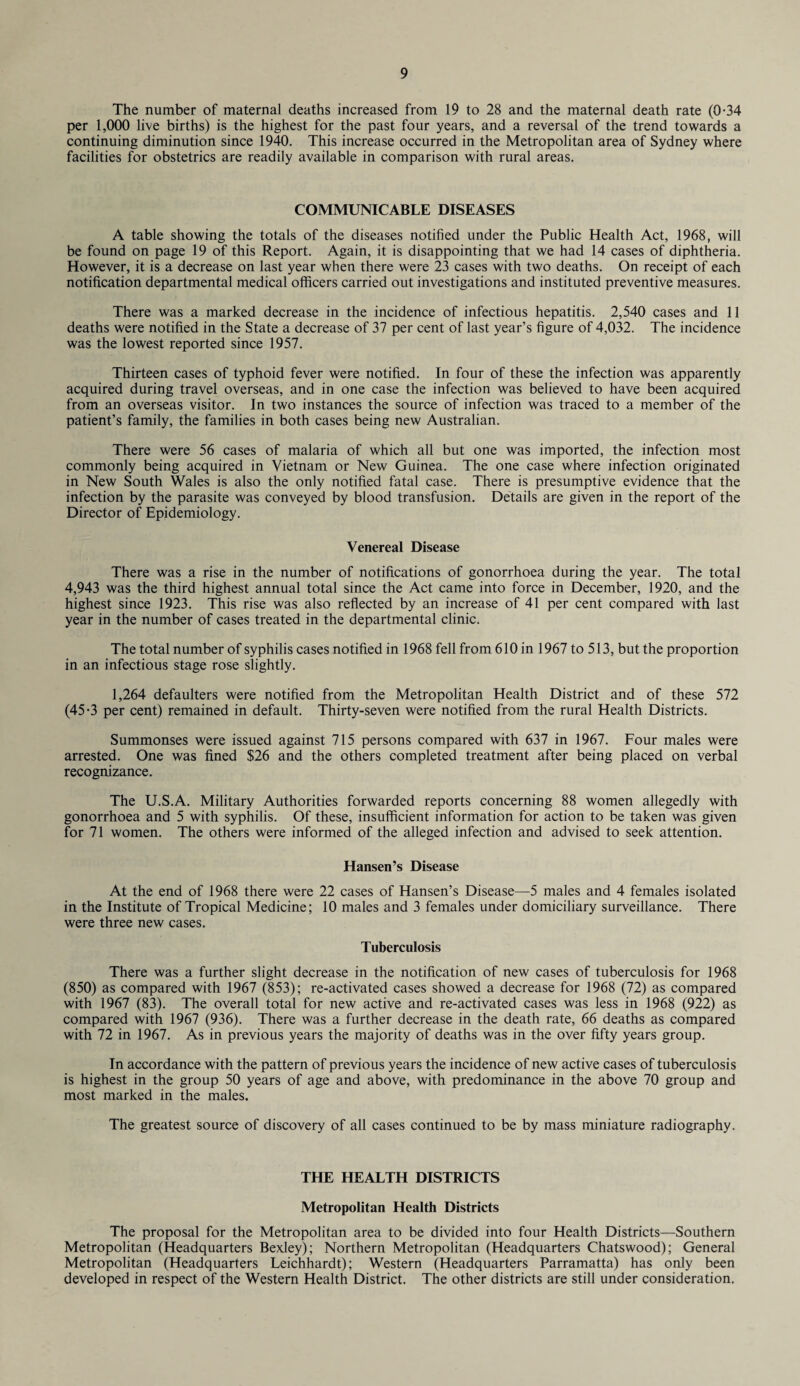 The number of maternal deaths increased from 19 to 28 and the maternal death rate (0-34 per 1,000 live births) is the highest for the past four years, and a reversal of the trend towards a continuing diminution since 1940. This increase occurred in the Metropolitan area of Sydney where facilities for obstetrics are readily available in comparison with rural areas. COMMUNICABLE DISEASES A table showing the totals of the diseases notified under the Public Health Act, 1968, will be found on page 19 of this Report. Again, it is disappointing that we had 14 cases of diphtheria. However, it is a decrease on last year when there were 23 cases with two deaths. On receipt of each notification departmental medical officers carried out investigations and instituted preventive measures. There was a marked decrease in the incidence of infectious hepatitis. 2,540 cases and 11 deaths were notified in the State a decrease of 37 per cent of last year’s figure of 4,032. The incidence was the lowest reported since 1957. Thirteen cases of typhoid fever were notified. In four of these the infection was apparently acquired during travel overseas, and in one case the infection was believed to have been acquired from an overseas visitor. In two instances the source of infection was traced to a member of the patient’s family, the families in both cases being new Australian. There were 56 cases of malaria of which all but one was imported, the infection most commonly being acquired in Vietnam or New Guinea. The one case where infection originated in New South Wales is also the only notified fatal case. There is presumptive evidence that the infection by the parasite was conveyed by blood transfusion. Details are given in the report of the Director of Epidemiology. Venereal Disease There was a rise in the number of notifications of gonorrhoea during the year. The total 4,943 was the third highest annual total since the Act came into force in December, 1920, and the highest since 1923. This rise was also reflected by an increase of 41 per cent compared with last year in the number of cases treated in the departmental clinic. The total number of syphilis cases notified in 1968 fell from 610 in 1967 to 513, but the proportion in an infectious stage rose slightly. 1,264 defaulters were notified from the Metropolitan Health District and of these 572 (45-3 per cent) remained in default. Thirty-seven were notified from the rural Health Districts. Summonses were issued against 715 persons compared with 637 in 1967. Four males were arrested. One was fined $26 and the others completed treatment after being placed on verbal recognizance. The U.S.A. Military Authorities forwarded reports concerning 88 women allegedly with gonorrhoea and 5 with syphilis. Of these, insufficient information for action to be taken was given for 71 women. The others were informed of the alleged infection and advised to seek attention. Hansen’s Disease At the end of 1968 there were 22 cases of Hansen’s Disease—5 males and 4 females isolated in the Institute of Tropical Medicine; 10 males and 3 females under domiciliary surveillance. There were three new cases. Tuberculosis There was a further slight decrease in the notification of new cases of tuberculosis for 1968 (850) as compared with 1967 (853); re-activated cases showed a decrease for 1968 (72) as compared with 1967 (83). The overall total for new active and re-activated cases was less in 1968 (922) as compared with 1967 (936). There was a further decrease in the death rate, 66 deaths as compared with 72 in 1967. As in previous years the majority of deaths was in the over fifty years group. In accordance with the pattern of previous years the incidence of new active cases of tuberculosis is highest in the group 50 years of age and above, with predominance in the above 70 group and most marked in the males. The greatest source of discovery of all cases continued to be by mass miniature radiography. THE HEALTH DISTRICTS Metropolitan Health Districts The proposal for the Metropolitan area to be divided into four Health Districts—Southern Metropolitan (Headquarters Bexley); Northern Metropolitan (Headquarters Chatswood); General Metropolitan (Headquarters Leichhardt); Western (Headquarters Parramatta) has only been developed in respect of the Western Health District. The other districts are still under consideration.
