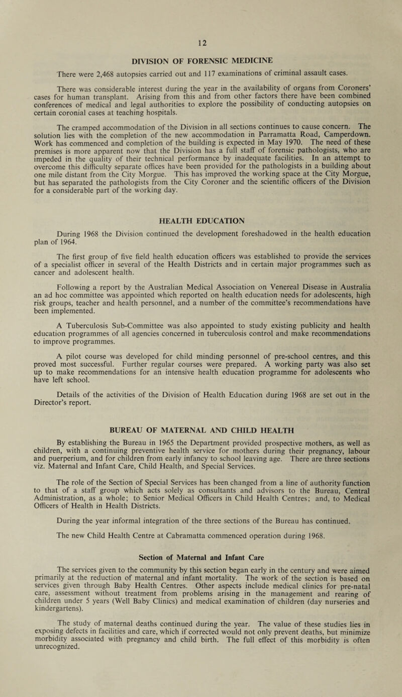 DIVISION OF FORENSIC MEDICINE There were 2,468 autopsies carried out and 117 examinations of criminal assault cases. There was considerable interest during the year in the availability of organs from Coroners’ cases for human transplant. Arising from this and from other factors there have been combined conferences of medical and legal authorities to explore the possibility of conducting autopsies on certain coronial cases at teaching hospitals. The cramped accommodation of the Division in all sections continues to cause concern. The solution lies with the completion of the new accommodation in Parramatta Road, Camperdown. Work has commenced and completion of the building is expected in May 1970. The need of these premises is more apparent now that the Division has a full staff of forensic pathologists, who are impeded in the quality of their technical performance by inadequate facilities. In an attempt to overcome this difficulty separate offices have been provided for the pathologists in a building about one mile distant from the City Morgue. This has improved the working space at the City Morgue, but has separated the pathologists from the City Coroner and the scientific officers of the Division for a considerable part of the working day. HEALTH EDUCATION During 1968 the Division continued the development foreshadowed in the health education plan of 1964. The first group of five field health education officers was established to provide the services of a specialist officer in several of the Health Districts and in certain major programmes such as cancer and adolescent health. Following a report by the Australian Medical Association on Venereal Disease in Australia an ad hoc committee was appointed which reported on health education needs for adolescents, high risk groups, teacher and health personnel, and a number of the committee’s recommendations have been implemented. A Tuberculosis Sub-Committee was also appointed to study existing publicity and health education programmes of all agencies concerned in tuberculosis control and make recommendations to improve programmes. A pilot course was developed for child minding personnel of pre-school centres, and this proved most successful. Further regular courses were prepared. A working party was also set up to make recommendations for an intensive health education programme for adolescents who have left school. Details of the activities of the Division of Health Education during 1968 are set out in the Director’s report. BUREAU OF MATERNAL AND CHILD HEALTH By establishing the Bureau in 1965 the Department provided prospective mothers, as well as children, with a continuing preventive health service for mothers during their pregnancy, labour and puerperium, and for children from early infancy to school leaving age. There are three sections viz. Maternal and Infant Care, Child Health, and Special Services. The role of the Section of Special Services has been changed from a line of authority function to that of a staff group which acts solely as consultants and advisors to the Bureau, Central Administration, as a whole; to Senior Medical Officers in Child Health Centres; and, to Medical Officers of Health in Health Districts. During the year informal integration of the three sections of the Bureau has continued. The new Child Health Centre at Cabramatta commenced operation during 1968. Section of Maternal and Infant Care The services given to the community by this section began early in the century and were aimed primarily at the reduction of maternal and infant mortality. The work of the section is based on services given through Baby Health Centres. Other aspects include medical clinics for pre-natal care, assessment without treatment from problems arising in the management and rearing of children under 5 years (Well Baby Clinics) and medical examination of children (day nurseries and kindergartens). The study of maternal deaths continued during the year. The value of these studies lies in exposing defects in facilities and care, which if corrected would not only prevent deaths, but minimize morbidity associated with pregnancy and child birth. The full effect of this morbidity is often unrecognized.