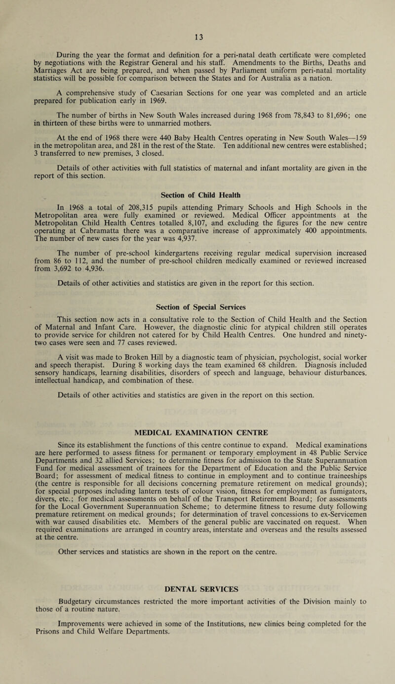 During the year the format and definition for a peri-natal death certificate were completed by negotiations with the Registrar General and his staff. Amendments to the Births, Deaths and Marriages Act are being prepared, and when passed by Parliament uniform peri-natal mortality statistics will be possible for comparison between the States and for Australia as a nation. A comprehensive study of Caesarian Sections for one year was completed and an article prepared for publication early in 1969. The number of births in New South Wales increased during 1968 from 78,843 to 81,696; one in thirteen of these births were to unmarried mothers. At the end of 1968 there were 440 Baby Health Centres operating in New South Wales—159 in the metropolitan area, and 281 in the rest of the State. Ten additional new centres were established; 3 transferred to new premises, 3 closed. Details of other activities with full statistics of maternal and infant mortality are given in the report of this section. Section of Child Health In 1968 a total of 208,315 pupils attending Primary Schools and High Schools in the Metropolitan area were fully examined or reviewed. Medical Officer appointments at the Metropolitan Child Health Centres totalled 8,107, and excluding the figures for the new centre operating at Cabramatta there was a comparative increase of approximately 400 appointments. The number of new cases for the year was 4,937. The number of pre-school kindergartens receiving regular medical supervision increased from 86 to 112, and the number of pre-school children medically examined or reviewed increased from 3,692 to 4,936. Details of other activities and statistics are given in the report for this section. Section of Special Services This section now acts in a consultative role to the Section of Child Health and the Section of Maternal and Infant Care. However, the diagnostic clinic for atypical children still operates to provide service for children not catered for by Child Health Centres. One hundred and ninety- two cases were seen and 77 cases reviewed. A visit was made to Broken Hill by a diagnostic team of physician, psychologist, social worker and speech therapist. During 8 working days the team examined 68 children. Diagnosis included sensory handicaps, learning disabilities, disorders of speech and language, behaviour disturbances, intellectual handicap, and combination of these. Details of other activities and statistics are given in the report on this section. MEDICAL EXAMINATION CENTRE Since its establishment the functions of this centre continue to expand. Medical examinations are here performed to assess fitness for permanent or temporary employment in 48 Public Service Departments and 32 allied Services; to determine fitness for admission to the State Superannuation Fund for medical assessment of trainees for the Department of Education and the Public Service Board; for assessment of medical fitness to continue in employment and to continue traineeships (the centre is responsible for all decisions concerning premature retirement on medical grounds); for special purposes including lantern tests of colour vision, fitness for employment as fumigators, divers, etc.; for medical assessments on behalf of the Transport Retirement Board; for assessments for the Local Government Superannuation Scheme; to determine fitness to resume duty following premature retirement on medical grounds; for determination of travel concessions to ex-Servicemen with war caused disabilities etc. Members of the general public are vaccinated on request. When required examinations are arranged in country areas, interstate and overseas and the results assessed at the centre. Other services and statistics are shown in the report on the centre. DENTAL SERVICES Budgetary circumstances restricted the more important activities of the Division mainly to those of a routine nature. Improvements were achieved in some of the Institutions, new clinics being completed for the Prisons and Child Welfare Departments.