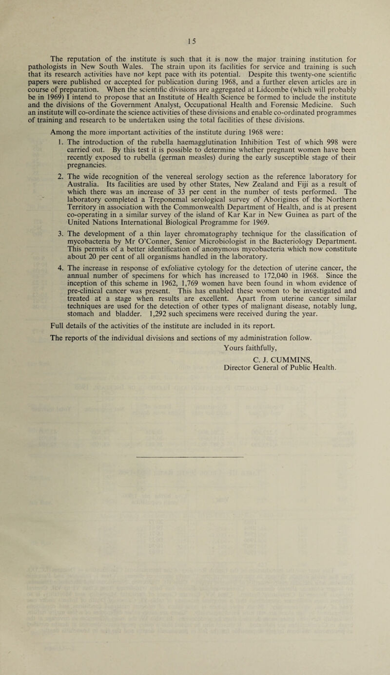 The reputation of the institute is such that it is now the major training institution for pathologists in New South Wales. The strain upon its facilities for service and training is such that its research activities have not kept pace with its potential. Despite this twenty-one scientific papers were published or accepted for publication during 1968, and a further eleven articles are in course of preparation. When the scientific divisions are aggregated at Lidcombe (which will probably be in 1969) I intend to propose that an Institute of Health Science be formed to include the institute and the divisions of the Government Analyst, Occupational Health and Forensic Medicine. Such an institute will co-ordinate the science activities of these divisions and enable co-ordinated programmes of training and research to be undertaken using the total facilities of these divisions. Among the more important activities of the institute during 1968 were: 1. The introduction of the rubella haemagglutination Inhibition Test of which 998 were carried out. By this test it is possible to determine whether pregnant women have been recently exposed to rubella (german measles) during the early susceptible stage of their pregnancies. 2. The wide recognition of the venereal serology section as the reference laboratory for Australia. Its facilities are used by other States, New Zealand and Fiji as a result of which there was an increase of 33 per cent in the number of tests performed. The laboratory completed a Treponemal serological survey of Aborigines of the Northern Territory in association with the Commonwealth Department of Health, and is at present co-operating in a similar survey of the island of Kar Kar in New Guinea as part of the United Nations International Biological Programme for 1969. 3. The development of a thin layer chromatography technique for the classification of mycobacteria by Mr O’Conner, Senior Microbiologist in the Bacteriology Department. This permits of a better identification of anonymous mycobacteria which now constitute about 20 per cent of all organisms handled in the laboratory. 4. The increase in response of exfoliative cytology for the detection of uterine cancer, the annual number of specimens for which has increased to 172,040 in 1968. Since the inception of this scheme in 1962, 1,769 women have been found in whom evidence of pre-clinical cancer was present. This has enabled these women to be investigated and treated at a stage when results are excellent. Apart from uterine cancer similar techniques are used for the detection of other types of malignant disease, notably lung, stomach and bladder. 1,292 such specimens were received during the year. Full details of the activities of the institute are included in its report. The reports of the individual divisions and sections of my administration follow. Yours faithfully, C. J. CUMMINS, Director General of Public Health.