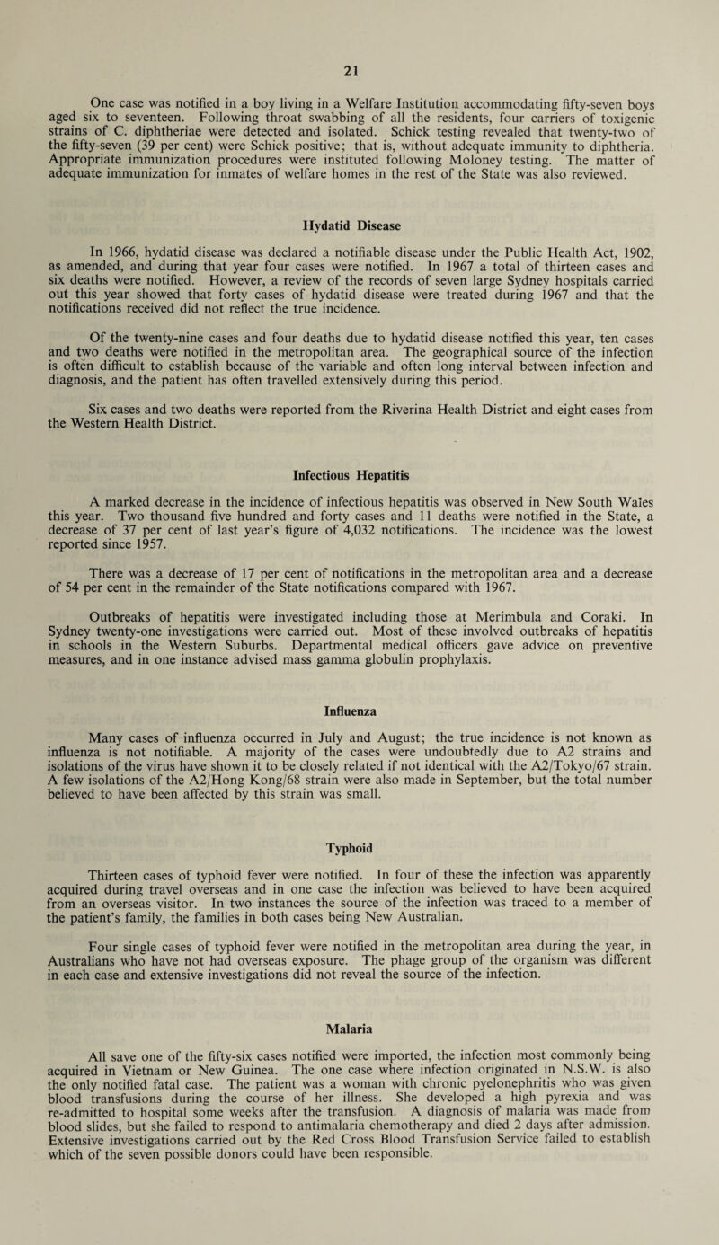 One case was notified in a boy living in a Welfare Institution accommodating fifty-seven boys aged six to seventeen. Following throat swabbing of all the residents, four carriers of toxigenic strains of C. diphtheriae were detected and isolated. Schick testing revealed that twenty-two of the fifty-seven (39 per cent) were Schick positive; that is, without adequate immunity to diphtheria. Appropriate immunization procedures were instituted following Moloney testing. The matter of adequate immunization for inmates of welfare homes in the rest of the State was also reviewed. Hydatid Disease In 1966, hydatid disease was declared a notifiable disease under the Public Health Act, 1902, as amended, and during that year four cases were notified. In 1967 a total of thirteen cases and six deaths were notified. However, a review of the records of seven large Sydney hospitals carried out this year showed that forty cases of hydatid disease were treated during 1967 and that the notifications received did not reflect the true incidence. Of the twenty-nine cases and four deaths due to hydatid disease notified this year, ten cases and two deaths were notified in the metropolitan area. The geographical source of the infection is often difficult to establish because of the variable and often long interval between infection and diagnosis, and the patient has often travelled extensively during this period. Six cases and two deaths were reported from the Riverina Health District and eight cases from the Western Health District. Infectious Hepatitis A marked decrease in the incidence of infectious hepatitis was observed in New South Wales this year. Two thousand five hundred and forty cases and 11 deaths were notified in the State, a decrease of 37 per cent of last year’s figure of 4,032 notifications. The incidence was the lowest reported since 1957. There was a decrease of 17 per cent of notifications in the metropolitan area and a decrease of 54 per cent in the remainder of the State notifications compared with 1967. Outbreaks of hepatitis were investigated including those at Merimbula and Coraki. In Sydney twenty-one investigations were carried out. Most of these involved outbreaks of hepatitis in schools in the Western Suburbs. Departmental medical officers gave advice on preventive measures, and in one instance advised mass gamma globulin prophylaxis. Influenza Many cases of influenza occurred in July and August; the true incidence is not known as influenza is not notifiable. A majority of the cases were undoubtedly due to A2 strains and isolations of the virus have shown it to be closely related if not identical with the A2/Tokyo/67 strain. A few isolations of the A2/Hong Kong/68 strain were also made in September, but the total number believed to have been affected by this strain was small. Typhoid Thirteen cases of typhoid fever were notified. In four of these the infection was apparently acquired during travel overseas and in one case the infection was believed to have been acquired from an overseas visitor. In two instances the source of the infection was traced to a member of the patient’s family, the families in both cases being New Australian. Four single cases of typhoid fever were notified in the metropolitan area during the year, in Australians who have not had overseas exposure. The phage group of the organism was different in each case and extensive investigations did not reveal the source of the infection. Malaria All save one of the fifty-six cases notified were imported, the infection most commonly being acquired in Vietnam or New Guinea. The one case where infection originated in N.S.W. is also the only notified fatal case. The patient was a woman with chronic pyelonephritis who was given blood transfusions during the course of her illness. She developed a high pyrexia and was re-admitted to hospital some weeks after the transfusion. A diagnosis of malaria was made from blood slides, but she failed to respond to antimalaria chemotherapy and died 2 days after admission, Extensive investigations carried out by the Red Cross Blood Transfusion Service failed to establish which of the seven possible donors could have been responsible.