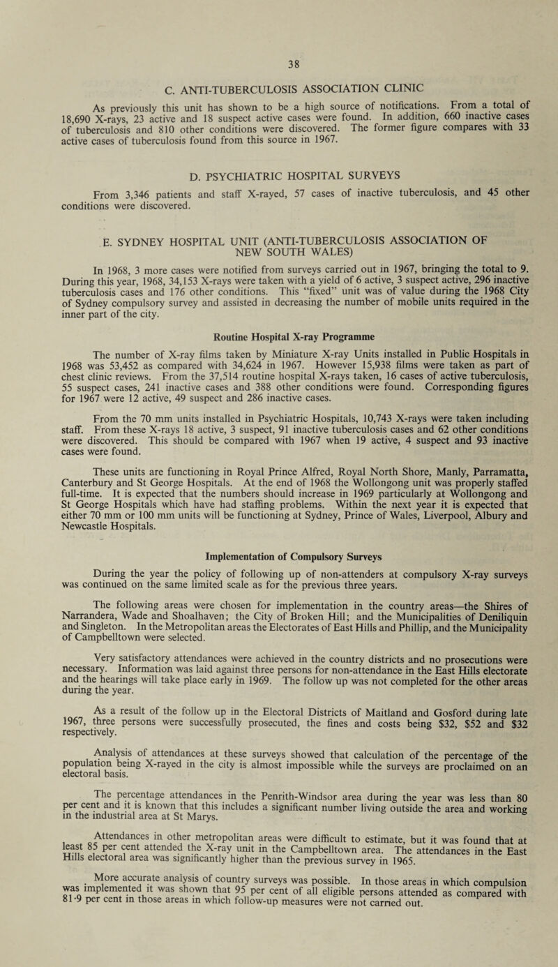 C. ANTI-TUBERCULOSIS ASSOCIATION CLINIC As previously this unit has shown to be a high source of notifications. From a total of 18,690 X-rays, 23 active and 18 suspect active cases were found. In addition, 660 inactive cases of tuberculosis and 810 other conditions were discovered. The former figure compares with 33 active cases of tuberculosis found from this source in 1967. D. PSYCHIATRIC HOSPITAL SURVEYS From 3,346 patients and staff X-rayed, 57 cases of inactive tuberculosis, and 45 other conditions were discovered. E. SYDNEY HOSPITAL UNIT (ANTI-TUBERCULOSIS ASSOCIATION OF NEW SOUTH WALES) In 1968, 3 more cases were notified from surveys carried out in 1967, bringing the total to 9. During this year, 1968, 34,153 X-rays were taken with a yield of 6 active, 3 suspect active, 296 inactive tuberculosis cases and 176 other conditions. This “fixed” unit was of value during the 1968 City of Sydney compulsory survey and assisted in decreasing the number of mobile units required in the inner part of the city. Routine Hospital X-ray Programme The number of X-ray films taken by Miniature X-ray Units installed in Public Hospitals in 1968 was 53,452 as compared with 34,624 in 1967. However 15,938 films were taken as part of chest clinic reviews. From the 37,514 routine hospital X-rays taken, 16 cases of active tuberculosis, 55 suspect cases, 241 inactive cases and 388 other conditions were found. Corresponding figures for 1967 were 12 active, 49 suspect and 286 inactive cases. From the 70 mm units installed in Psychiatric Hospitals, 10,743 X-rays were taken including staff. From these X-rays 18 active, 3 suspect, 91 inactive tuberculosis cases and 62 other conditions were discovered. This should be compared with 1967 when 19 active, 4 suspect and 93 inactive cases were found. These units are functioning in Royal Prince Alfred, Royal North Shore, Manly, Parramatta, Canterbury and St George Hospitals. At the end of 1968 the Wollongong unit was properly staffed full-time. It is expected that the numbers should increase in 1969 particularly at Wollongong and St George Hospitals which have had staffing problems. Within the next year it is expected that either 70 mm or 100 mm units will be functioning at Sydney, Prince of Wales, Liverpool, Albury and Newcastle Hospitals. Implementation of Compulsory Surveys During the year the policy of following up of non-attenders at compulsory X-ray surveys was continued on the same limited scale as for the previous three years. The following areas were chosen for implementation in the country areas—the Shires of Narrandera, Wade and Shoalhaven; the City of Broken Hill; and the Municipalities of Deniliquin and Singleton. In the Metropolitan areas the Electorates of East Hills and Phillip, and the Municipality of Campbelltown were selected. Very satisfactory attendances were achieved in the country districts and no prosecutions were necessary. Information was laid against three persons for non-attendance in the East Hills electorate and the hearings will take place early in 1969. The follow up was not completed for the other areas during the year. As a result of the follow up in the Electoral Districts of Maitland and Gosford during late 1967, three persons were successfully prosecuted, the fines and costs being $32, $52 and $32 respectively. Analysis of attendances at these surveys showed that calculation of the percentage of the population being X-rayed in the city is almost impossible while the surveys are proclaimed on an electoral basis. The percentage attendances in the Penrith-Windsor area during the year was less than 80 per cent and it is known that this includes a significant number living outside the area and working in the industrial area at St Marys. Attendances in other metropolitan areas were difficult to estimate, but it was found that at 8,5 ?er ^ent attended X-ray unit in the Campbelltown area. The attendances in the East Hills electoral area was significantly higher than the previous survey in 1965. More accurate analysis of country surveys was possible. In those areas in which compulsion was implemented it was shown that 95 per cent of all eligible persons attended as compared with 81-9 per cent in those areas in which follow-up measures were not carried out.
