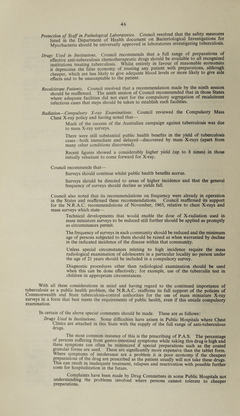 Protection of Staff in Pathological Laboratories. Council resolved that the safety measures listed in the Department of Health document on Bacteriological Investigations for Mycobacteria should be universally approved in laboratories investigating tuberculosis. Drugs Used in Institutions. Council recommends that a full range of preparations of effective anti-tuberculosis chemotherapeutic drugs should be available to all recognized institutions treating tuberculosis. Whilst entirely in favour of reasonable economies it deprecates the false economy of treating any patient with preparations, although cheaper, which are less likely to give adequate blood levels or more likely to give side effects and to be unacceptable to the patient. Recalcitrant Patients. Council resolved that a recommendation made by the ninth session should be reaffirmed. The ninth session of Council recommended that in those States where adequate facilities did not exist for the compulsory segregation of recalcitrant infectious cases that steps should be taken to establish such facilities. Radiation—Compulsory X-ray Examinations. Council reviewed the Compulsory Mass Chest X-ray policy and having noted that— Much of the success of the Australian campaign against tuberculosis was due to mass X-ray surveys. There were still substantial public health benefits in the yield of tuberculosis cases—both immediate and delayed—discovered by mass X-rays (apart from many other conditions discovered). Recent figures showed a considerably higher yield (up to 8 times) in those initially reluctant to come forward for X-ray. Council recommends that— Surveys should continue whilst public health benefits accrue. Surveys should be directed to areas of higher incidence and that the general frequency of surveys should decline as yields fall. Council also noted that its recommendations on frequency were already in operation in the States and reaffirmed these recommendations. Council reaffirmed its support for the N.R.A.C. recommendations of November, 1965, relative to chest X-rays and mass surveys which state— Technical developments that would enable the dose of X-radiation used in mass miniature surveys to be reduced still further should be applied as promptly as circumstances permit. The frequency of surveys in each community should be reduced and the minimum age of persons subjected to them should be raised as when warranted by decline in the indicated incidence of the disease within that community. Unless special circumstances relating to high incidence require the mass radiological examination of adolescents in a particular locality no person under the age of 21 years should be included in a compulsory survey. Diagnostic procedures other than radiological examination should be used when this can be done effectively; for example, use of the tuberculin test in children in appropriate circumstances. With all these considerations in mind and having regard to the continued importance of tuberculosis as a public health problem, the N.R.A.C. reaffirms its full support of the policies of Commonwealth and State tuberculosis-control authorities for the use of mass miniature X-ray surveys in a form that best meets the requirements of public health, even if this entails compulsory examination. In certain of the above special comments should be made. These are as follows: Drugs Used in Institutions. Some difficulties have arisen in Public Hospitals where Chest Clinics are attached in this State with the supply of the full range of anti-tuberculous drugs. The most common instance of this is the prescribing of P.A.S. The percentage of persons suffering from gastro-intestinal symptoms while taking this drug is high and these symptons can often be minimized if special preparations such as the coated granular forms are used. These are significantly more expensive than the tablet form. Where symptoms of intolerance are a problem it is poor economy if the cheapest preparations of the drug are prescribed as the patient usually will not take these drugs. This can result in inadequate treatment, relapses and reactivation with possible further costs for hospitalization in the future. Complaints have been made by Drug Committees in some Public Hospitals not understanding the problems involved where persons cannot tolerate to cheaper preparations.